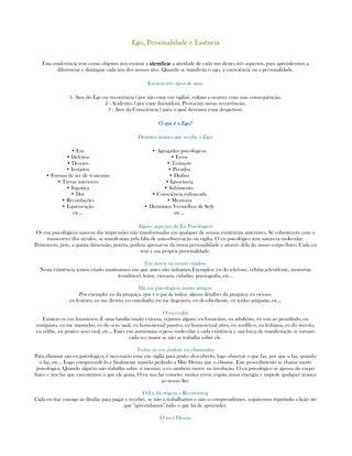 Ego, Personalidade e EssênciaEgo, Personalidade e EssênciaEgo, Personalidade e EssênciaEgo, Personalidade e Essência
Esta conferência tem como objetivo nos ensinar a iiiidentificardentificardentificardentificar a atividade de cada um destes três aspectos, para aprendermos a
diferenciar e distinguir cada um dos nossos atos. Quando se manifesta o ego, a consciência ou a personalidade.
Existem três tipos de atos:
1- Atos do Ego ou recorrência ( por não estar em vigília), voltam a ocorrer com suas consequências.
2 - Acidentes ( por estar dormidos). Provocam novas recorrências.
3 - Atos da Consciência ( para o qual devemos estar despertos).
O que é o Ego?O que é o Ego?O que é o Ego?O que é o Ego?
Distintos nomes que recebe o Ego:
• Eus
• Defeitos
• Desejos
• Instintos
• Formas de ser de sí mesmo
• Trevas interiores
• Injustiça
• Dor
• Recordações
• Equivocação
etc...
• Agregados psicológicos
• Erros
• Tentação
• Pecados
• Diabos
• Ignorância
• Sofrimento
• Consciência enfrascada
• Memória
• Demônios Vermelhos de Seth
etc...
Alguns aspectos do Eu Psicológico:
Os eus psicológicos nascem das impressões não transformadas em qualquer de nossas existências anteriores. Se robustecem com o
transcorrer dos séculos, se manifestam pela falta de auto-observação ou vigília. O eu psicológico tem natureza molecular.
Pertencem, pois, a quinta dimensão, porém, podem apossar-se da nossa personalidade e através dela do nosso corpo físico. Cada eu
tem a sua própria personalidade.
Eus novos ou recém criados:
Nesta exintência temos criado muitíssimos eus que antes não tinhamos.Exemplos: eu do telefone, celular,televidente, motorista
(condutor), leitor, cineasta, cidadão, pornografia, etc...
Há eus psicológicos muito antigos:
Por exemplo: eu da preguiça, que é o pai de todos. alguns detalhes da preguiça: eu ocioso,
eu festeiro, eu me divirto, eu entediado, eu me degenero, eu desobediente, eu tenho antipatia, etc...
O eu evolui
Existem os eus luxuriosos. É uma família muito extensa, vejamos alguns: eu fornicário, eu adultério, eu vou ao prostíbulo, eu
conquisto, eu me masturbo, eu do sexo anal, eu homosexual passivo, eu homosexual ativo, eu zoofílico, eu lesbiana, eu do incesto,
eu célibe, eu pratico sexo oral, etc... Estes eus aumentam o peso molecular a cada existência e sua força de manifestação se tornam
cada vez maior se não se trabalha sobre ele.
Todos os eus podem ser eliminados
Para eliminar um eu psicológico, é necessário estar em vigília para poder descubrí-lo, logo observar o que faz, por que o faz, quando
o faz, etc... Logo compreendê-lo e finalmente matá-lo pedindo a Mãe Divina que o elimine. Este procedimento se chama morte
psicológica. Quando alguém não trabalha sobre sí mesmo, o eu também morre na involução. O eu psicológico se apossa do corpo
físico e nos faz que executemos o que ele gosta. O eu nos faz cometer muitos erros, esgota nosas energias e impede qualquer avanço
ao nosso Ser.
O Eu dá origem a Recorrência
Cada eu traz consigo as dívidas para pagar e receber, se não o trabalhamos e não o comprendemos, seguiremos repetindo a lição até
que "apreendamos" tudo o que há de apreender.
O eu é Desejo
 
