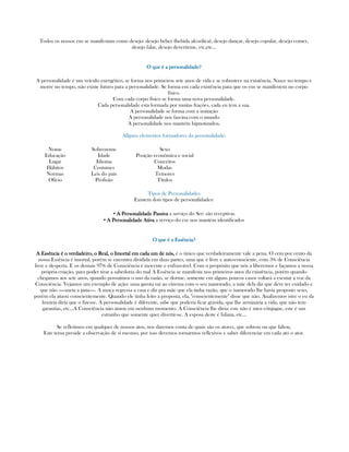 Todos os nossos eus se manifestam como desejo: desejo beber (bebida alcoólica), desejo dançar, desejo copular, desejo comer,
desejo falar, desejo devertirme, etc,etc...
O que é a personalidade?O que é a personalidade?O que é a personalidade?O que é a personalidade?
A personalidade é um veículo energético, se forma nos primeiros sete anos de vida e se robustece na existência. Nasce no tempo e
morre no tempo, não existe futuro para a personalidade. Se forma em cada existência para que os eus se manifestem no corpo
físico.
Com cada corpo físico se forma uma nova personalidade.
Cada personalidade esta formada por muitas frações, cada eu tem a sua.
A personalidade se forma com a imitação
A personalidade nos fascina com o mundo
A personalidade nos mantém hipnotizados.
Allguns elementos formadores da personalidade:
Nome
Educação
Lugar
Hábitos
Normas
Ofício
Sobrenome
Idade
Idioma
Costumes
Leis do país
Profisão
Sexo
Posição econômica e social
Conceitos
Modas
Temores
Títulos
Tipos de Personalidades
Existem dois tipos de personalidades:
▪ A Personalidade PassivaA Personalidade PassivaA Personalidade PassivaA Personalidade Passiva a serviço do Ser: são receptivas
▪ A Personalidade AtivaA Personalidade AtivaA Personalidade AtivaA Personalidade Ativa a serviço do eu: nos mantém identificados
O que é a Essência?O que é a Essência?O que é a Essência?O que é a Essência?
A Essência é o verdadeiro, o Real, o Imortal em cada um de nós,A Essência é o verdadeiro, o Real, o Imortal em cada um de nós,A Essência é o verdadeiro, o Real, o Imortal em cada um de nós,A Essência é o verdadeiro, o Real, o Imortal em cada um de nós, é o único que verdadeiramente vale a pena. O cem por cento da
nossa Essência é imortal, porém se encontra dividida em duas partes, uma que é livre e auto-consciente, com 3% de Consciência
livre e desperta. E os demais 97% de Consciência é inocente e enfrascável. Com o propósito que nós a liberemos e façamos a nossa
própria criação, para poder tirar a sabedoria do mal A Essência se manifesta nos primeiros anos da existência, porém quando
chegamos aos sete anos, quando possuímos o uso da razão, se dorme, somente em alguns poucos casos voltará a escutar a voz da
Consciência. Vejamos um exemplo de ação: uma garota vai ao cinema com o seu namorado, a mãe dela diz que deve ter cuidado e
que não -----meta a pata----. A moça regressa a casa e diz pra mãe que ela tinha razão, que o namorado lhe havia proposto sexo,
porém ela atuou conscientemente. Quando ele tinha feito a proposta, ela, "conscientemente" disse que não. Analizemos isto: o eu da
luxúria diria que o fizesse. A personalidade é diferente, sabe que poderia ficar grávida, que lhe arruinária a vida, que não tem
garantias, etc...A Consciência não atuou em nenhum momento. A Consciência lhe diria: este não é meu cônjugue, este é um
estranho que somente quer divertir-se. A esposa deste é fulana, etc...
Se refletimos em qualquer de nossos atos, nos daremos conta de quais são os atores, que sobrou ou que faltou.
Este tema preside a observação de si mesmo, por isso devemos tornarmos reflexivos e saber diferenciar em cada ato o ator.
 