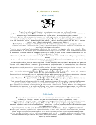 A Observação de Si MesmoA Observação de Si MesmoA Observação de Si MesmoA Observação de Si Mesmo
A AutoA AutoA AutoA Auto----ObservaçãoObservaçãoObservaçãoObservação
A Auto-Observação íntima de si mesmo é um meio prático para lograr uma transformação radical.
Conhecer e observar são diferentes. Muitos confundem a observação de si mesmo com o conhecer. Temos conhecimento que
estamos sentados numa cadeira em uma sala; más isto não significa que estejamos observando a cadeira.
Conhecemos que, num dado instante, nos encontramos num estado negativo; talvéz com algúm problema ou preocupados por este
ou aquele assunto; em estado de desassossego ou incerteza, etc., Mas isto não significa que o estejamos observando.
Sente você antipatia por alguém? Cai-lhe mal certa pessoa? Por quê? Você dirá que conhece essa pessoa...Por favor!!, Observe-a;
conhecer nunca é observar, não confunda o conhecer com o observar...
A observação de si, que é cem por cento ativa, é um meio de mudança de si; enquanto conhecer, que é pasivo, não o é.
Certamente, conhecer não é um ato de atenção. A atenção dirigida para dentro de nós mesmos, para o que está sucedendo em
nosso interior, sim, é algo positivo, ativo...
No caso de uma pessoa pela qual se tem antipatia, assim porque sim, porque nos vem na gana e, muitas vezes, sem motivo algúm,
advertimos a multidão de pensamentos que se acumulam na mente, o grupo de vozes que falam e gritam desordenadamente dentro
de nós mesmos, o que estão dizendo, as emoções desagradáveis que surgem em nosso interior, o sabor desagradável que tudo isto
deixa em nossa psique, etc., etc., etc.
Obviamente, em tal estado nos damos conta, também, de que interiormente estamos tratando muito mal a pessoa pela qual temos
antipatia.
Mas para ver tudo isto, se necessita, inquestionávelmente, de uma atenção dirigida intencionalmente para dentro de si mesmo; não
de uma atenção passiva.
A atenção dinâmica provém, realmente, do lado observante, enquanto os pensamentos e as emoções pertencem ao lado observado.
Tudo isto nos faz compreender que o conhecer é algo completamente passivo e mecânico, em contraste evidente com a observação
de si, que é um ato consciente.
Não queremos, com isto, dizer que não exista a observação mecânica de sí; mas tal tipo de observação nada tem a ver com a auto-
observação psicológica a que nos estamos referindo.
Pensar e observar são, também, muito diferentes. Qualquer sujeito pode dar-se o luxo de pensar sobre si mesmo tudo o que quiser,
porém isto não quer dizer que se esteja observando realmente.
Necessitamos ver os diferentes "Eus" em ação, descobri-los em nossa psique; compreender que dentro de cada um deles existe uma
porcentagem da nossa própria consciência, arrepender-nos de havê-los criado, etc.
Então exclamaremos: "Mas que está fazendo este EU? Que está dizendo? O que é o que quer? Por que me atormenta com sua
luxúria? Com sua ira?", etc., etc.,etc.
Então veremos dentro de nós mesmos, todo esse trem de pensamentos, emoções, desejos, paixões, comédias privadas, dramas
pessoais, elaboradas mentiras, discursos, escusas, morbosidades, leitos de prazer, quadros de lascívia, etc., etc., etc.
Muitas vezes antes de dormirmos, no preciso instante de transição entre a vigília e o sono, sentimos, dentro de nossa própria mente,
diferentes vozes que falam entre s;. são os diferentes Eus que devem romper, em tais momentos, toda a conexão com os diferentes
centros de nossa máquina orgânica, a fim de submergir, logo, no mundo molecular, na "Quinta dimensão".
Os dois MundosOs dois MundosOs dois MundosOs dois Mundos
Observar e observar-se a si mesmo são duas coisas completamente diferentes; contudo, ambas exigem atenção.
Na observação, a atenção é orientada para fora, para o mundo exterior, através das janelas dos sentidos.
Na auto-observação de si mesmo, a atenção é orientada para dentro; e, para isso, os sentidos de percepção externa não servem.
Motivo este mais que suficiente para que seja difícil ao neófito a observação de seus processos psicológicos íntimos.
O ponto de partida da ciência oficial, em seu lado prático, é o observável. O ponto de partida do trabalho sobre si mesmo é a auto-
observação, o auto-observável.
Inquestionavelmente, estes dois pontos de partida nas linhas acima citados levam-nos a direções completamente diferentes.
Poderia alguém envelhecer, engarrafado nos dogmas intransigentes da ciência oficial, estudando fenômenos externos, obsevando
células, átomos, moléculas, sóis, estrelas, cometas, etc. ,sem experimentar dentro de si mesmo, nenhuma mudança radical.
A classe de conhecimento que tranforma interiormente a alguém jamais poderia ser conseguida mediante a observação externa.
O verdadeiro conhecimento que realmente pode originar, em nós uma mudança interior fundamental tem por basamento a auto-
observação direta de si mesmo.
 