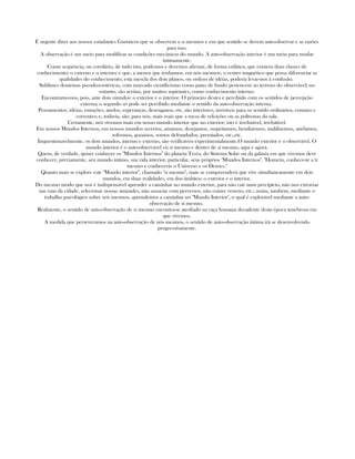 É urgente dizer aos nossos estudantes Gnósticos que se observem a si mesmos e em que sentido se devem auto-observar e as razões
para isso.
A observação é um meio para modificar as condições mecânicas do mundo. A auto-observação interior é um meio para mudar
intimamente.
Como sequência, ou corolário, de tudo isto, podemos e devemos afirmar, de forma enfática, que existem duas classes de
conhecimento: o externo e o interno; e que, a menos que tenhamos, em nós mesmos, o centro magnético que possa diferenciar as
qualidades do conhecimento, esta mescla dos dois planos, ou ordens de idéias, poderia levar-nos à confusão.
Sublimes doutrinas pseudo-esotéricas, com marcado cientificismo como pano de fundo pertencem ao terreno do observável; no
entanto, são aceitas, por muitos aspirantes, como conhecimento interno.
Encontramo-nos, pois, ante dois mundos: o exterior e o interior. O primeiro destes é percibido com os sentidos de percepção
externa; o segundo só pode ser percibido mediante o sentido da auto-observação interna.
Pensamentos, idéias, emoções, anelos, esperanças, desenganos, etc, são interiores, invisíveis para os sentido ordinários, comuns e
correntes; e, todavia, são, para nós, mais reais que a mesa de refeições ou as poltronas da sala.
Certamente, nós vivemos mais em nosso mundo interior que no exterior; isto é irrefutável, irrebátivel.
Em nossos Mundos Internos, em nossos mundos secretos, amamos, desejamos, suspeitamos, bendizemos, maldizemos, anelamos,
sofremos, gozamos, somos defraudados, premiados, etc.,etc.
Inquestionavelmente, os dois mundos, interno e externo, são verificáveis experimentalmente.O mundo exterior é o observável. O
mundo interior é o auto-observável en si mesmo e dentro de si mesmo, aqui e agora.
Quem, de verdade, quiser conhecer os "Mundos Internos" do planeta Terra, do Sistema Solar ou da galáxia em que vivemos deve
conhecer, previamente, seu mundo íntimo, sua vida interior, particular, seus próprios "Mundos Internos". "Homem, conhece-te a ti
mesmo e conhecerás o Universo e os Deuses."
Quanto mais se explore este "Mundo interior", chamado "si mesmo", mais se compreenderá que vive simultaneamente em dois
mundos, em duas realidades, em dos âmbitos: o exterior e o interior.
Do mesmo modo que nos é indispensável aprender a caminhar no mundo exterior, para não cair num precipício, não nos extraviar
nas ruas da cidade, selecionar nossas amizades, não associar com perversos, não comer veneno, etc.; assim, também, mediante o
trabalho psicológico sobre nós mesmos, aprendemos a caminhar no "Mundo Interior", o qual é explorável mediante a auto-
observação de sí mesmo.
Realmente, o sentido de auto-observação de si mesmo encontra-se atrofiado na raça humana decadente desta época tenebrosa em
que vivemos.
A medida que perseveramos na auto-observação de nós mesmos, o sentido de auto-observação íntima irá se desenvolvendo
progressivamente.
 