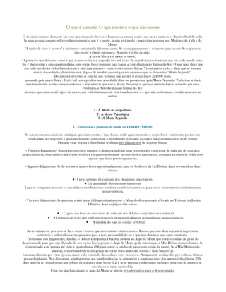 O que é a morte. O que morre e o que não morreO que é a morte. O que morre e o que não morreO que é a morte. O que morre e o que não morreO que é a morte. O que morre e o que não morre
O deconhecimento da morte faz com que a maioria dos seres humanos a temam e não vem nela a meta ou o objetivo final de tudo.
Se uma pessoa compreender verdadeiramente o que é a morte, já não terá medo e poderá incursionar nos Mistérios da Vida e da
Morte.
"A razão de viver é morrer" e não temos outra tarefa diferente a esta. Se nasce para morrer e se morre para nascer. Se o gérmem
não morre a planta não nasce. A morte é o fim de algo.
A morte libera em todos os casos.
O primeiro que devemos saber é que a cada essência é asignado três mil ciclos de manifestação cósmica e que em cada um de estes,
lhe é dado cento e oito oportunidades com corpo físico humano para lograr a Auto-Realização Íntima do Ser. O que quer dizer que
em cada um destes ciclos haverá cento e oito nascimentos e cento e oito mortes físicas. Terminado o ciclo, a alma que se formou
através da evolução, deverá morrer, depois de involuir passará por um processo que se denomina "Morte Segunda".
Do anterior descrito, se conclui que teremos que perder o corpo físico 324.000 vezes
passando pela morte física . E três mil vezes perderemos a evoluida alma ou passaremos pela Morte Segunda. Tudo isso se dará
mecânicamente se não compreendemos a importância que tem a Morte Psicológica, que nos permite lograr, somente em uma
existência, a Auto Realizaçao Íntima do Ser.
Já vimos que existem três tipos de morte, que estão íntimamente relacionadas entre sí e que não poderiamos estudar uma sem as
outras:
1111 ---- A Morte do corpo físicoA Morte do corpo físicoA Morte do corpo físicoA Morte do corpo físico
2222 ---- A Morte PsicológicaA Morte PsicológicaA Morte PsicológicaA Morte Psicológica
3333 ---- A Morte SegundaA Morte SegundaA Morte SegundaA Morte Segunda
1111 ---- Estudemos o processo da morte do CORPO FÍSICO:Estudemos o processo da morte do CORPO FÍSICO:Estudemos o processo da morte do CORPO FÍSICO:Estudemos o processo da morte do CORPO FÍSICO:
Se inicia com um estado de catalepsia que dura setenta e duas horas, onde aparentemente o corpo físico está morto, porém este
estado pode ser suspenso a qualquer instante, com o que o moribundo regresaria ao corpo físico no transcurso deste tempo.
Durante estas setenta e duas horas se daram três julgamentos da seguinte forma:
- Primeiro Julgamento: Nos primeiros cinco minutos o desencarnado faz uma retrospectiva consciente de cada um de seus atos
nesta existência, observando cada evento vivido, e chegando ao instante mesmo do seu nascimento, compara a existência vivida com
o plano que tinha previsto para esta.
- Segundo Julgamento: Se dá as vinte e quatro horas aproximadamente, ante os Senhores da Lei Divina. Aqui se considera duas
coisas:
● O peso atômico de cada um dos elementos psicológicos.
● E a quantidade dos mesmos (números)
Logo se compara estes com os que tinha o moribundo ao terminar a existência anterior, para ver se aumentarom ou diminuiram
nesta existência.
- Terceiro Julgamento: As quarenta e oito horas (48) aproximadamente a Alma do desencarnado é levada ao Tribunal da Justiça
Objetiva. Aqui se julgam três coisas:
• O peso das boas ou más obras de cada um dos defeitos (eus). (atos da existência)
• O número de vezes que cada um destes elementos psicológicos se manifestou nesta existência.
• A medida do fogo na coluna vertebral.
Ao terminar este processo se faz a soma e restos, que determinará várias coisas: o Karma que esta alma suportará na próxima
existência e o desenho electro-psíquico para a nova personalidade, se é que tem direito a uma nova existência
Terminado este julgamento, Anubis, o Hierarca da Justiça Objetiva, ordena ao Anjo da Morte que corte o cordão de prata do
desencarnado para que seja liberado do seu corpo físico, porém o Anjo da Morte pede autorização a Mãe Divina do moribundo. Se
é autorizado, este tomara até vinte e quatro horas (24) para cortar o cordão de prata com o raio da morte. Se a Mãe Divina não
autoriza, o moribundo deverá regresar ao corpo físico antes das setenta e duas horas (72).
Lamentavelmente por estas épocas, quase todo o mundo desconhece estes processos. Antigamente conhecidos por todas as tribus e
povos do planeta. Nos dias atuais sepultam vivos aos moribundos ou os submetem a autópsias antes das setenta e duas horas (72).
Isto poderia ser evitado com um velório de setenta e duas horas (72) e se as pessoas conhecesem melhor o processo da morte e se
não tivessem tanto medo dela.
Uma vez que haja atuado o Anjo da Morte se abrem três alternativas para o desencarnado:
 