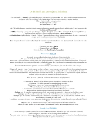 Os trêOs trêOs trêOs três fatores para a revolução da consciências fatores para a revolução da consciências fatores para a revolução da consciências fatores para a revolução da consciência
Esta conferência é a síntesesíntesesíntesesíntese de todo o trabalho para a Auto-Realização do nosso Ser. Para poder revolucionarnos contamos com
três forças. A do Pai, a do Filho e a do Espírito Santo. Porém devemos entender o que isso significa:
O Pai é a Sabedoria. É o princípio de tudo
O Filho representa a Justiça
O Espírito Santo é o Poder
▪ O PaiO PaiO PaiO Pai é a Sabedoria e se manifesta em nós quando ensinamos ou quando nos sacrificamos pelos demais. A isto chamaremos "OOOO
Sacrífício pela HumanidadeSacrífício pela HumanidadeSacrífício pela HumanidadeSacrífício pela Humanidade".
▪ O FilhoO FilhoO FilhoO Filho tem a cargo a Justiça, isto quer dizer que o objetivo desta parte do nosso Ser é encarregada de liberar e equilibrar. E se
manifesta quando liberamos a nossa Consciência mediante a Morte PsicológicaMorte PsicológicaMorte PsicológicaMorte Psicológica.
▪ O Espírito SantoO Espírito SantoO Espírito SantoO Espírito Santo: é a Mãe Divina, a Energia Criadora. E nos dá o Poder de criar os nossos corpos através do sexo e o sábio uso da
energia. A este procedimento chamaremos: NascimentoNascimentoNascimentoNascimento.
Estas três partes do nosso Ser farão a Revolução da Consciência quando trabalhemos com alguma atividade relacionada com cada
uma delas:
▪ O primeiro fator será o NascerNascerNascerNascer
▪ O segundo fator será o MorrerMorrerMorrerMorrer
▪ O terceiro fator será o Sacrifício pela HumanidadeSacrifício pela HumanidadeSacrifício pela HumanidadeSacrifício pela Humanidade
Primeiro fator: NASCER
Se entende por nascer Espiritual a criação dos Corpos Existenciais do Ser
Ou seja, a criação dos Sete Corpos; devem ser criados como se criou o corpo físico no sexo.
Para Nascer é necessário ter um cônjuge estável para que possamos fazer o trabalho no sexo em forma permanente. Deve ser um
apenas, não podem ser vários, pois isto aduteraria o trabalho. O cônjuge deve estar disposto a colaborar e conhecer o trabalho que
será feito.
Para este trabalho devemos aprender a valorizar a Energia Criadora Sexual, pois com ela faremos toda a criação.
O lugar onde se pratica o sexo é o leito nupcial ou altar, este lugar é muito especial e devemos cuidá-lo de forma adequada para que
não mesclem outras forças. O quarto ou alcova deverá estar em magníficas condições de asseio e ventilação, livres de ruidos (
música estrondosa) e televisores. Não podem estar dormindo mais pessoas no mesmo quarto. O Suprasexo não se pode praticar em
qualquer lugar, é necessário ter um aposento destinado para isso.
Antes de iniciar a prática de nascimento devemos fazer uns preparativos:
▪ Conjuração do Belilin e Círculo Mágico ( para ficar protegidos das forças do Mal).
▪ Súplica ao Pai e a Mãe para que nos assistam durante a prática.
▪ Carícias entre esposos para lograr uma magnífica lubrificação do yoni.
▪ Penetração do lingan dentro do yoni (falo dentro da vagina).
▪ Uma vez unidos sexualmente são necessárias a Concentração, a Imaginação e a Vontade.
▪ Procedimento respiratório para a transmutação da matéria em energia.
- InalaçãoInalaçãoInalaçãoInalação - por 20 segundos- imaginando a entrada de ar pelo nariz até os pulmões e depois até as glândulas sexuais.
- RetençãoRetençãoRetençãoRetenção - por 20 segundos- imaginando o ascenso de um fio dourado desde o cóccix até a raiz do nariz.
- ExalaçãoExalaçãoExalaçãoExalação - por 20 segundos- mantralizando lento e alongando a vogais IIII, AAA.OOO, uma por uma, repetindo todo o
procedimento respiratório para cada vogal.
▪ A prática se prolongará durante o tempo que o casal desejar, porém devem retirar-se sem ejacular ou derramar a Energia Criadora
Sexual.
▪ A prática deve ser realizada uma só vez por noite, ou seja: mínimo de 22 horas de intervalo.
▪ Com paciência, prudência e perseverança, se irá avançando vértebra por vértebra e corpo por corpo.
Segundo Factor: MORRER
A morte psicológica se refere a libeação da Essência ou Energia Criadora Sexual, que, por estes momentos se encontra
condicionada no eu psicológico ou nas formas de ser de sí mesmo.
Para poder iniciar o processo da morte psicológica, devemos aprender a auto-observação de si mesmo e isso é uma das coisas mais
difíceis pela mecanicidade em que nos encontramos.
 