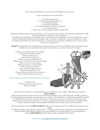 É necessário saber diferenciar os atos do ego, da personalidade e da consciência.
O que se pode observar no mundo interior
1 - Os distintos pensamentos
2 - As conversações internas entre os eus
3 - As emoções agradáveis
4 - As emoções desagradáveis
5 - Os estados de ánimo em que nos encontramos
6 - As reações mecánicas
7 - Tudo o que nos altera, qualquer situação do mundo físico
Quando descobrimos qualquer destas manifestações e temos consciência do que acontece interiormente; logo suplicamos à Mãe
Divina que desintegre o defeito ou eu que se manifestou.
Na medida em que trabalhemos com seriedade, com este procedimento, iremos liberando a Essência, equilibrando os nossos
centros e despertando Consciência. Veremos detalhes cada vez menores e insignificantes, o que nos permitirá ver o avanço.
O sentido de Auto-Observação, de forma progressiva, se tornará cada vez mais agudo, na medida em que o usemos, até que
despertemos completamente.
ExemploExemploExemploExemplo: Vou dirigindo pela rua tranquilamente, ao chegar na esquina, outro veículo me bloqueia. Se neste momento não me
identifico com o que esta acontecendo, poderei observar tudo o que sucede no meu interior, vejamos:
▪ Aparece um eu que diz: chame-o de "estúpido"
▪ Outro que diz: Insulta a mãe dele
▪ Outro: que pensa que é?
▪ Outro: devemos alcançá-lo!
▪ Observo que tenho vontade de brigar.
▪ Observo que o meu Centro Emocional esta contraído
▪ Observo que um eu quer vingança.
▪ Me pergunto quem o ensinou a dirigir.
▪ Penso: "tomara se arrebente!!"
▪ Não consigo deixar de pensar nisso
▪ Que irresponsável!! diz o outro
▪ Outros eus fazem cometários do que aconteceu.
▪ Sinto ressetimento pelo que aconteceu.
Algúm tempo depois ainda continuo lembrando do acontecimento
▪ Ainda tenho ira
▪ Não posso esquecer o que aconteceu
▪ Me sinto debilitado
Cada uma destas manifestaçoes estam produzidas por um eu direferente e devo suplicar à Mãe Divina que os elimine.
Outros exemplosOutros exemplosOutros exemplosOutros exemplos:
Passa por mim uma formosa dama. Se estou em auto-observação descubro eus em minha cabeça que a idealiza, se observo o
Centro Emocional me sinto atraído ou enamorado por ela, se observo o Centro Instintivo e o Sexual noto uma atividade mórbida
inconfundível. O que tenho que fazer? Ao observar que a idealizo, peço morte para este detalhe. Ao observar que estou
enamorado, peço morte para este sentimento e ao observar a sensação instintiva peço morte para este eu. Se qualquer destes
detalhes continua persistindo, continuo pedindo à Mãe Divina que os elimine até que não aflore nenhum.
A Este procedimento se denomina Morte em MarchaMorte em MarchaMorte em MarchaMorte em Marcha, implica em estar durante todo o dia em vigília para poder perceber cada
detalhe.
Se reflito um instante sobre os distintos eventos do dia e os estados que me encontrava, poderei fazer novos descubrimentos e
continuar pedindo a Mãe Divina que elimine cada coisa ou detalhe que vou compreendendo. A este procedimento se
denominaMorte ReflexivaMorte ReflexivaMorte ReflexivaMorte Reflexiva. E ajuda a liberar grandes quantidades de Consciência.
Terceiro Fator: O SACRIFÍCIO PELA HUMANIDADE
 