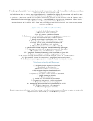 O Sacrifício pela Humanidade é levar este conhecimento de forma desinteressada a toda a humanidade, sem distinção de nenhuma
espécie, seja de raça, credo ou posição social.
O Conhecimento deve ser entregue sem receber nada em troca, completamente gratuíto, do contrário não seria sacrifício e sem
comércio. Ninguém teria com que pagar este conhecimento
A Sabedoria é o princípio de tudo. Se não a recebemos, morreremos ignorantes da razão mesma de existir. Se refletimos nisto e
valorizamos o Conhecimento que temos perceberemos a responsábilidade que isto representa. Imaginar que todos os nossos
irmãos dormem, sem saber sequer porque existem. Produz terror.
O Conhecimento há de ser entregue puro e limpo, sem acrescentar ou extrair nada, sem mesclar com conhecimentos pseudo-
esotéricos ou subjetivos.
Algumas razões para sacrificarnos pela humanidade:
1 - A razão de Ser do Ser é o mesmo Ser.
2 - Desegoistizar, deixar de ser egoista
4 - Uma obra de amor se alimenta com amor
5 - Cada eu tem a sua própria dívida, se não temos com que pagar, nos estancaremos.
6 - Quando alguém deve muito, precisa ter bons ingressos.
7 - Quando se sacrifica pela humanidade, recebe Dharma.
8 - O Sacrifício gera méritos do coração para poder avançar.
9 - Do que se dá, se recebe. Quem nada dá, nada recebe.
10 - Quem dá sabedoria, recebe sabedoria.
11 - Quem tem e não dá, o pouco que tem lhe será tirado.
12 - Os méritos do coração nos permite avançar no trabalho de nascimento.
13 - Se alguma pessoa ensina, cada vez que ensina compreende algo melhor.
14 - O egoísta avança muito lentamente, se é que avança.
15 - Cada vez que ajudamos ao Pai a dar o conhecimento, Ele nos ensina algo.
16 - Cada vez que repetimos o temário o compreendemos melhor.
17 - Se estamos ensinando, iremos criando um centro de gravidade ao redor do Trabalho esotérico
18 - Se deixamos de ensinar, nos estancaremos e nos esfriamos nos outros dois atores
19 - Os distintos eus querem que esqueçamos este trabalho. Se não ensinamos, isso passará.
Várias formas de Sacrifício pela Humanidade:
1 - Convidando amigos, familiares e conhecidos
2 - Convidando aos desconhecidos
3 - Distribuindo panfletos e colando cartazes
4 - Fazendo publicidade ou campanha publicitária
5 - Preparando-se para ensinar
6 - Fogueando-se para perder o temor que não nos deixa fazer
7 - Fazendo introduçoes nas salas
8 - Ditando conferências
9 - Abrindo salas para entregar o Conhecimento
10 - Preparando pessoal para que continuem ensinando
11 - Fogueando a todo o pessoal que se prepara
12 - Motivando as pessoas para que iniciem a prática dos três fatores
13 - Dirigindo os grupos que estão organizados
14 - Despertando para poder orientá-los
Quando comprovarmos a força que se recebe ao entregar este conhecimento, começaremos a formar um grupo que nos permita
adquirir um Centro de Gravidade no Trabalho Esotérico Gnóstico.
 