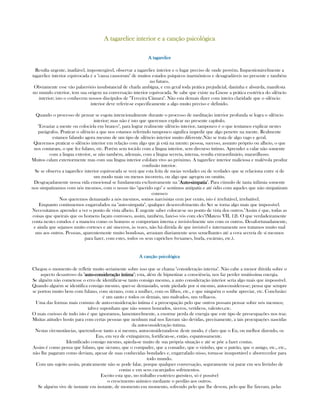 A tagarelice interior e a canção psicológicaA tagarelice interior e a canção psicológicaA tagarelice interior e a canção psicológicaA tagarelice interior e a canção psicológica
A tagareliceA tagareliceA tagareliceA tagarelice
Resulta urgente, inadiável, impostergável, observar a tagarelice interior e o lugar preciso de onde provém. Inquestionávelmente a
tagarelice interior equivocada é a "causa causorum" de muitos estados psíquicos inarmônicos e desagradáveis no presente e também
no futuro.
Obviamente esse vão palavrório insubstancial de charla ambígua, e em geral toda prática prejudicial, daninha e absurda, manifesta
no mundo exterior, tem sua origem na conversação interior equivocada. Se sabe que existe na Gnose a prática esotérica do silêncio
interior; isto o conhecem nossos discípulos de "Terceira Câmara". Não esta demais dizer com inteira claridade que o silêncio
interior deve referir-se especificamente a algo muito preciso e definido.
Quando o processo de pensar se esgota intencionalmente durante o processo de meditação interior profunda se logra o silêncio
interior; mas não é isto que queremos explicar no presente capítulo.
"Esvaziar a mente ou colocá-la em branco", para lograr realmente silêncio interior, tampouco é o que tentamos explicar nestes
parágrafos. Praticar o silêncio a que nos estamos referindo tampouco significa impedir que algo penetre na mente. Realmente
estamos falando agora mesmo de um tipo de silêncio interior muito diferente.Não se trata de algo vago e geral.
Queremos praticar o silêncio interior em relação com algo que já está na mente: pessoa, sucesso, assunto próprio ou alheio, o que
nos contaram, o que fez fulano, etc. Porém sem tocá-lo com a língua interior, sem dircurso íntimo. Aprender a calar não somente
com a lingua exterior, se não também, ademais, com a língua secreta, interna, resulta extraordinário, maravilhoso.
Muitos calam exteriormente mas com sua língua interior esfolam vivo ao próximo. A tagarelice interior maliciosa e malévola produz
confusão interior.
Se se observa a tagarelice interior equivocada se verá que esta feita de meias verdades ou de verdades que se relaciona entre sí de
um modo mais ou menos incorreto, ou algo que agregou ou omitiu.
Desgraçadamente nossa vida emocional se fundamenta exclusivamente na "AutoAutoAutoAuto----simpatiasimpatiasimpatiasimpatia". Para cúmulo de tanta infâmia somente
nos simpatizamos com nós mesmos, com o nosso tão "querido ego" e sentimos antipatía e até ódio com aqueles que não simpatizam
conosco
Nos queremos demasiado a nós mesmos, somos narcisistas cem por cento, isto é irrefutável, irrebatível.
Enquanto continuemos engarrafados na "auto-simpatía", qualquer desenvolvimento do Ser se torna algo mais que impossível.
Necessitamos aprender a ver o ponto de vista alheio. É urgente saber colocar-se no ponto de vista dos outros."Assim é que, todas as
coisas que queirais que os homens façam convosco, assim, também, fazei-o vós com eles"(Mateus VII, 12). O que verdadeiramente
conta nestes estudos é a maneira como os homens se comportam interna e invisivelmente uns com os outros. Desafortunadamente,
e ainda que sejamos muito corteses e até sinceros, às vezes, não há dúvida de que invisível e internamente nos tratamos muito mal
uns aos outros. Pessoas, aparentemente muito bondosas, arrastam diariamente seus semelhantes até a cova secreta de sí mesmos
para fazer, com estes, todos os seus caprichos (vexames, burla, escárnio, etc.).
A canção psicológicaA canção psicológicaA canção psicológicaA canção psicológica
Chegou o momento de refletir muito seriamente sobre isso que se chama "consideração interna". Não cabe a menor dúvida sobre o
aspecto desastroso da "autoautoautoauto----consideração íntimaconsideração íntimaconsideração íntimaconsideração íntima"; esta, além de hipnotizar a consciência, nos faz perder muitissíma energia.
Se alguém não cometesse o erro de identificar-se tanto consigo mesmo, a auto consideração interior seria algo mais que impossível.
Quando alguém se identifica consigo mesmo, quer-se demasiado, sente piedade por si mesmo, autoconsidera-se; pensa que sempre
se portou muito bem com fulano, com sicrano, com a mulher, com os filhos, etc., e que ninguém o soube apreciar, etc. Conclusão:
é um santo e todos os demais, uns malvados, uns velhacos.
Uma das formas mais comuns de auto-consideração íntima é a preocupação pelo que outros possam pensar sobre nós mesmos;
talvez suponham que não somos honrados, siceros, verídicos, valentes,etc.
O mais curioso de tudo isto é que ignoramos, lamentavelmente, a enorme perda de energia que este tipo de preocupações nos traz.
Muitas atitudes hostis para com certas pessoas que nenhum mal nos fizeram são devidas, precisamente, a tais procupações nascidas
da autoconsideração íntima.
Nestas circunstâncias, querendo-se tanto a si mesmo, autoconsiderando-se deste modo, é claro que o Eu, ou melhor dizendo, os
Eus, em vez de extinguirem, fortifican-se, então, espantosamente.
Identificado consigo mesmo, apieda-se muito de sua própria situação e até se põe a fazer contas.
Assim é como pensa que fulano, que sicrano, que o compadre, que a comadre, que o vizinho, que o patrão, que o amigo, etc., etc.,
não lhe pagaram como deviam, apesar de suas conhecidas bondades e, engarrafado nisso, torna-se insuportável e aborrecedor para
todo mundo.
Com um sujeito assim, praticamente não se pode falar, porque qualquer conversação, seguramente vai parar em seu livrinho de
contas e em seus cacarejados sofrimentos.
Escrito esta que, no trabalho esotérico gnóstico, só é possível
o crescimento anímico mediante o perdão aos outros.
Se alguém vive de instante em instante, de momento em momento, sofrendo pelo que lhe devem, pelo que lhe fizeram, pelas
 