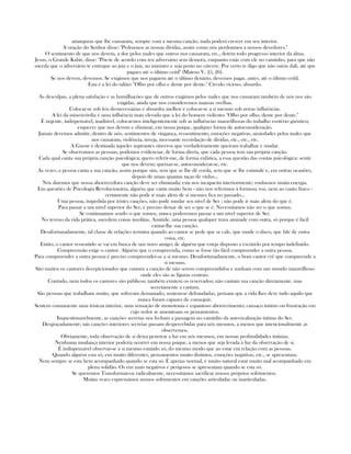 amarguras que lhe causaram, sempre com a mesma canção, nada poderá crescer em seu interior.
A oração do Senhor disse: "Pedoa-nos as nossas dívidas, assim como nós perdoamos a nossos devedores."
O sentimento de que nos devem, a dor pelos males que outros nos causaram, etc., detém todo progresso interior da alma.
Jesus, o Grande Kabir, disse: "Põe-te de acordo com teu adversário sem demora, enquanto estás com ele no caminho, para que não
suceda que o adversário te entregue ao juiz e o juiz, ao ministro e seja posto no cárcere. Por certo te digo que não sairás dali, até que
pagues até o último ceitil" (Mateus V, 25, 26).
Se nos devem, devemos. Se exigimos que nos paguem até o último denário, devemos pagar, antes, até o último ceitil.
Esta é a lei do talião: "Olho por olho e dente por dente." Círculo vicioso, absurdo.
As desculpas, a plena satisfação e as humilhações que de outros exigimos pelos males que nos causaram também de nós nos são
exigidas, ainda que nos consideremos mansas ovelhas.
Colocar-se sob leis desnecessárias é absurdo; melhor é colocar-se a si mesmo sob novas influências.
A lei da misericórdia é uma influência mais elevada que a lei do homem violento: "Olho por olho, dente por dente."
É urgente, indispensável, inadiável, colocar-nos inteligentemente sob as influências maravilhosas do trabalho esotério gnóstico;
esquecer que nos devem e eliminar, em nossa psique, qualquer forma de autoconsideração.
Jamais devemos admitir, dentro de nós, sentimentos de vingança, ressentimento, emoções negativas, ansiedades pelos males que
nos causaram, violência, inveja, incessante recordação de dívidas, etc., etc., etc.
A Gnose é destinada àqueles aspirantes sinceros que verdadeiramente queiram trabalhar e mudar.
Se observamos as pessoas, podemos evidenciar, de forma direta, que cada pessoa tem sua própria canção.
Cada qual canta sua própria canção psicológica; quero referir-me, de forma enfática, a essa questão das contas psicológica: sentir
que nos devem; queixar-se, autoconsiderar-se, etc.
As vezes, a pessoa canta a sua canção, assim porque sim, sem que se lhe dê corda, sem que se lhe estimule e, em outras ocasiões,
depois de umas quantas taças de vinho...
Nós dizemos que nossa aborrecedora canção deve ser eliminada; esta nos incapacita interiormente; rouba-nos muita energia.
Em questões de Psicologia Revolucionária, alguém que canta muito bem - não nos referimos à formosa voz, nem ao canto físico -
certamente não pode ir mais além de si mesmo; fica no passado...
Uma pessoa, impedida por tristes canções, não pode mudar seu nível de Ser ; não pode ir mais além do que é.
Para passar a um nível superior do Ser, é preciso deixar de ser o que se é. Necessitamos não ser o que somos.
Se continuamos sendo o que somos, nunca poderemos passar a um nível superior de Ser.
No tereno da vida prática, sucedem coisas insólitas. Amiúde, uma pessoa qualquer trava amizade com outra, só porque é fácil
cantar-lhe sua canção.
Desafortunadamente, tal classe de relações termina quando ao cantor se pede que se cale, que mude o disco, que fale de outra
coisa, etc.
Então, o cantor ressentido se vai em busca de um novo amigo; de alguém que esteja disposto a escutá-lo por tempo indefinido.
Compreensão exige o cantor. Alguém que o compreenda, como se fosse tão fácil compreender a outra pessoa.
Para compreender a outra pessoa é preciso compreender-se a si mesmo. Desafortunadamente, o bom cantor crê que compreende a
si mesmo.
São muitos os cantores decepicionados que cantam a canção de não serem compreendidos e sonham com um mundo maravilhoso
onde eles são as figuras centrais.
Contudo, nem todos os cantores são públicos; também existem os reservados; não cantam sua canção diretamente, mas
secretamente a cantam.
São pessoas que trabalham muito, que sofreram demasiado, sentem-se defraudadas, pensam que a vida lhes deve tudo aquilo que
nunca foram capazes de conseguir.
Sentem comumente uma tristeza interior, uma sensação de monotonia e espantoso aborrecimento; cansaço íntimo ou frustração em
cujo redor se amontoam os pensamentos.
Inquestionavelmente, as canções secretas nos fecham a passagem no caminho da auto-realização íntima do Ser.
Desgraçadamente, tais canções interiores secretas passam despercebidas para nós mesmos, a menos que intencionalmente as
observemos.
Obviamente, toda observação de si deixa penetrar a luz em nós mesmos, em nossas profundidades íntimas.
Nenhuma mudança interior poderia ocorrer em nossa psique, a menos que seja levada à luz da observação de si.
É indispensável observar-se a si mesmo estando só, do mesmo modo que ao estar em relação com as pessoas.
Quando alguém esta só, eus muito diferentes, pensamentos muito distintos, emoções negativas, etc., se apresentam.
Nem sempre se esta bem acompanhado quando se esta só. É apenas normal, é muito natural estar muito mal acompanhado em
plena solidão. Os eus mais negativos e perigosos se apresentam quando se esta só.
Se queremos Transformar-os radicalmente, necessitamos sacrificar nossos próprios sofrimentos.
Muitas vezes expressámos nossos sofrimentos em canções articuladas ou inarticuladas.
 