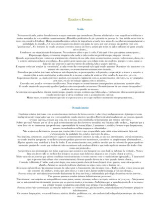 Estados e EventosEstados e EventosEstados e EventosEstados e Eventos
AAAA vidavidavidavida
No terreno da vida prática descubriremos sempre contrastes que assombram. Pessoas adinheiradas com magníficas residências e
muitas amizades, às vezes sofrem espantosamente...Humildes proletários de pá e picareta ou pessoas da clase média soem viver às
vezes em completa felicidade. Muitos arquimilhonários sofrem de impotência sexual e ricas amas de casa choram amargadamente a
infidelidade do marido... Os ricos da terra parecem abutres em jaulas de ouro, por estes tempos não podem viver sem
"guardacostas"... Os homems de estado arrastam correntes; nunca são livres; andam por todos os lados rodeados de gente armada
até os dentes...
Estudemos esta situação mais detidamente. Necessitamos saber o que é a vida. Cada qual é livre para opinar como quizer...
Digam o que digam, certamente ninguém sabe nada; a vida resulta um problema que ninguém entende...
Quando as pessoas desejam contar-nos gratuitamente a história da sua vida, citam acontecimentos, nomes e sobrenomes, datas, etc.,
e sentem satisfação ao fazer seus relatos... Essa pobre gente ignora que seus relatos estão incompletos, porque eventos, nomes e
datas são tão somente o aspecto externo do película, falta o aspecto interno...
É urgente conhecer "estados de consciência", a cada evento lhe corresponde tal o qual estado anímico. Os estados são interiores e os
eventos são exteriores, os acontecimentos externos não são tudo...
Entende-se por estados interiores as boas ou más disposições, as preocupações, a depressão, a superstição, o temor, a suspeita, a
misericórdia, a autoconsideração, a sobrestima de si mesmo, estados de sentir-se feliz, estados de gozo, etc., etc., etc.
Inquestionavelmente, os estados interiores podem corresponder exatamente com os acontecimentos exteriores, ou ser originados
por estes, ou não ter relação alguma com os mesmos...
Em todo caso, estados e eventos são diferentes. Nem sempre os acontecimentos correspondem exatamente a estados afins.
O estado interior de um evento agradável poderia não corresponder ao mesmo. O estado interior de um evento desagradável
poderia não corresponder ao mesmo.
Acontecimentos aguardados durante muito tempo, quando vieram, sentimos que faltava algo... Certamente faltava o correspondente
estado interior que se devia combinar com o acontecimento exterior.
Muitas vezes, o acontecimento que não se esperava vem a ser o que melhores momentos nos proporcionou...
O estado interiorO estado interiorO estado interiorO estado interior
Combinar estados interiores com acontecimentos exteriores de forma correta é saber viver inteligentemente...Qualquer evento
inteligentemente vivenciado exige seu correspondente estado interior específico.Porém desafortunadamente, as pessoas, quando
revisam sua vida, pensam que esta, em si mesma, está constituída exclusivamente por eventos exteriores.
Pobres pessoas! Pensam que se tal ou qual acontecimento não lhes houvesse sucedido, sua vida teria sido melhor.... Supõem que a
sorte lhes saiu ao encontro e que perderam a oportunidade de serem felizes...Lamentam o perdido, choram o que desprezaram,
gemem, recordando os velhos tropeços e calamidades...
Não se querem dar conta as pessoas que vegetar não é viver e que a capacidade para existir conscientemente depende
exclusivamente da qualidade dos estados interiores da alma...
Não importa, certamente, quão formosos sejam os acontecimentos externos da vida, se não nos encontramos, em tais momentos,
no estado interior apropiado; os melhores eventos podem parecer-nos monótonos, cansativos ou simplesmente aborrecedores...
Alguém aguarda com ansiedade a festa de bodas. É um acontecimento; mas, poderia suceder que se estivesse tão preocupado no
momento preciso do evento que realmente não encontrasse nele nenhum deleite e que tudo aquilo se tornasse tão árido e frio
como um protocolo...
A experiência nos ensinou que nen todas as pessoas que assistem a um banquete ou a um baile se deleitam de verdade... Nunca
falta um aborrecido no melhor dos festejos e as peças mais deliciosas alegram a uns e fazem chorar a outros...
Muito raras são as pessoas que sabem combinar conscientemente o evento externo com o estado interior apropiado... É lamentável
que as pessoas não saibam viver conscientemente; choram quando devem rir e riem quando devem chorar...
Controle é diferente. O sábio pode estar alegre, mas nunca jamáis cheio de louco frenesi; triste, porém, nunca desesperado e
abatido...Sereno no meio da violência; abstêmio na orgia; casto, entre a luxúria, etc...
As pessoas melancólicas e pessimistas pensam da vida o pior e, francamente, não desejam viver... Todos os dias vemos pessoas que
não somente são infelizes, senão, que além disso, e o que é pior, fazem também amarga a vida dos demais...
Pessoas assim não mudariam nem vivendo diariamente de festa em festa; a enfermidade psicológica levam-na em seu interior...
Tais pessoas possuem estados íntimos definitivamente perversos...
Não obstante, esses sujeitos se autoqualificam como justos, santos, virtuosos, nobres, serviçais, mártires, etc.; etc; etc;... São pessoas
que se autoconsideram demasiado; pessoas que se querem muito a si mesmas... Indivíduos que se apiedam muito de si mesmos e
que sempre buscam escapatórias para iludir suas própias responsabilidades...
Pessoas assim estão acostumadas as emoções inferiores e é ostensível que, por tal motivo, criam diariamente elementos psíquicos
infra-humanos.
Os eventos desgraçados, revezes de fortuna, miséria, dívidas, problemas, etc., são exclusividades daquelas pessoas que não sabem
viver...
 