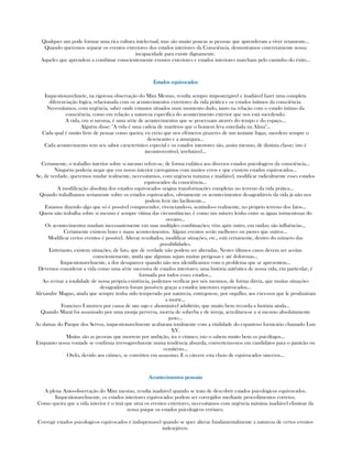 Qualquer um pode formar uma rica cultura intelectual; mas são muito poucas as pessoas que aprenderam a viver retamente...
Quando queremos separar os eventos exteriores dos estados interiores da Consciência, demostramos concretamente nossa
incapacidade para existir dignamente.
Aqueles que aprendem a combinar conscientemente eventos exteriores e estados interiores marcham pelo caminho do éxito...
Estados equivocadosEstados equivocadosEstados equivocadosEstados equivocados
Inquestionavelmete, na rigorosa observação do Mim Mesmo, resulta sempre impostergável e inadiável fazer uma completa
diferenciação lógica, relacionada com os acontecimentos exteriores da vida prática e os estados íntimos da consciência.
Necessitamos, com urgência, saber onde estamos situados num momento dado, tanto na relação com o estado íntimo da
consciência, como em relação a natureza específica do acontecimento exterior que nos está sucedendo.
A vida, em si mesma, é uma série de acontecimentos que se processam através do tempo e do espaço...
Alguém disse: "A vida é uma cadeia de martírios que o homem leva enredada na Alma"...
Cada qual é muito livre de pensar como queira; eu creio que nos efêmeros prazeres de um instante fugaz, sucedem sempre o
desencanto e a amargura...
Cada acontecimento tem seu sabor característico especial e os estados interiores são, assim mesmo, de distinta classe; isto é
incontrovertível, irrefutável...
Certamente, o trabalho interior sobre si mesmo refere-se, de forma enfática aos diversos estados psicológicos da consciência...
Ninguém poderia negar que em nosso interior carregamos com muitos erros e que existem estados equivocados...
Se, de verdade, queremos mudar realmente, necessitamos, com urgência máxima e inadiável, modificar radicalmente esses estados
equivocados da consciência...
A modificação absoluta dos estados equivocados origina transformações completas no terreno da vida prática...
Quando trabalhamos seriamente sobre os estados equivocados, obviamente os acontecimentos desagradáveis da vida já não nos
podem ferir tão facilmente...
Estamos dizendo algo que só é possível compreender, vivenciando-o, sentindo-o realmente, no próprio terreno dos fatos...
Quem não trabalha sobre si mesmo é sempre vítima das circunstâncias; é como um mísero lenho entre as águas tormentosas do
oceano...
Os acontecimentos mudam incessantemente em suas multiples combinações; vêm após outro, em ondas; são influências...
Certamente existem bons e maus acontecimentos. Alguns eventos serão melhores ou piores que outros...
Modificar certos eventos é possível. Alterar resultados, modificar situações, etc., está certamente, dentro do número das
possibilidades.
Entretanto, existem situações, de fato, que de verdade não podem ser alteradas, Nestes últimos casos devem ser aceitas
conscientemente, ainda que algumas sejam muitas perigosas e até dolorosas...
Inquestionavelmente, a dor desaparece quando não nos identificamos com o problema que se apresentou...
Devemos considerar a vida como uma série sucessiva de estados interiores; uma história autêntica de nossa vida, em particular, é
formada por todos esses estados...
Ao revisar a totalidade de nossa própria existência, podemos verificar por nós mesmos, de forma direta, que muitas situações
desagradáveis foram possíveis graças a estados interiores equivocados...
Alexandre Magno, ainda que sempre tenha sido temperado por natureza, entregou-se, por orgulho, aos excessos que le produziram
a morte...
Francisco I morreu por causa de um sujo e abominável adultério, que muito bem recorda a história ainda...
Quando Marat foi assasinado por uma monja perversa, morria de soberba e de inveja, acreditava-se a si mesmo absolutamente
justo...
As damas do Parque dos Servos, inquestionavelmente acabaram totalmente com a vitalidade do espantoso fornicário chamado Luis
XV.
Muitas são as pessoas que morrem por ambição, ira o ciúmes; isto o sabem muito bem os psicólogos...
Enquanto nossa vontade se confirma irrevogavelmente numa tendência absurda, convertemo-nos em candidatos para o panteão ou
cemitério...
Otelo, devido aos ciúmes, se convirteu em assassino. E o cárcere esta cheio de equivocados sinceros...
Acontecimentos pessoaisAcontecimentos pessoaisAcontecimentos pessoaisAcontecimentos pessoais
A plena Auto-observação do Mim mesmo, resulta inadiável quando se trata de descobrir estados psicológicos equivocados.
Inquestionavelmente, os estados interiores equivocados podem ser corregidos mediante procedimentos corretos.
Como queira que a vida interior é o ímã que atrai os eventos exteriores, necessitamos com urgência máxima inadiável eliminar da
nossa psique os estados psicologicos errôneo.
Corregir estados psicologicos equivocados é indispensavel quando se quer alterar fundamentalmente a natureza de certos eventos
indesejáveis.
 