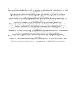 Alterar nossa relação com determinados eventos é possível se eliminarmos do nosso interior certos estados psicologicos absurdos.
Situações exteriores destrutivas poderiam converter-se em inofensivas e até construtivas mediante a inteligente correção dos estados
interiores errôneos.
Podemos mudar a natureza dos eventos desagradáveis que nos ocorrem quando nos purificamos intimamente.
Quem jamáis corrige os estados psicológicos absurdos, crendo-se muito forte, converte-se em vítima das circunstâncias.
Por ordem em nossa desordenada casa interior é vital quando se deseja mudar o curso de uma desgraçada existência.
As pessoas se molestam de tudo, sofrem, choram, protestam.
Queriam mudar de vida, sair do infortúnio em que se encontram, desafortunadamente não trabalham sobre si mesmas. Não
querem dar-se conta, essas pessoas, que a vida interior atrae circunstâncias exteriores, e que se estas são dolorosas, deve-se aos
estados interiores absurdos.
O exterior é tão só o reflexo do interior; quem muda interiormente origina uma nova ordem de coisas.
Os eventos exteriores jamáis seriam tam importantes como o modo de reagir ante os mesmos. Permanecestes sereno ante o
insultador? Recebestes com agrado as manifestações desagradáveis de vossos semelhantes? De que maneira reagistes ante a
infidelidade do ser amado? Te deixaste levar pelo veneno dos ciúmes? Mataste? Estáis no cárcere?
Os hospitáis, os cemitérios ou panteões, os cárceres, estão cheios de sinceros equivocados que reagiram de forma absurda ante os
eventos exteriores.
A melhor arma que um hómem pode usar na vida é um estado psicológico correto. Podemos desarmar feras e demascarar traidores
mediante estados interiores apropriados.
Os estados interiores equivocados nos convertem em vítimas indefensas da perversidade humana.
Aprendei a enfrentar os acontecimentos mais desagradáveis da vida prática com uma atitude interior apropriada...
Não vos identifiqueis com nenhum acontecimento; recordai que tudo passa; aprendei a ver a vida como um filme e recebereis os
benefícios...
Não olvideis que acontecimentos sem nenhum valor poderiam levar-vos à desgraça, se não eliminais de vossa psique os estados
interiores equivocados.
Cada evento exterior necessita, inquestionávelmente, da senha apropriada, quer dizer, do estado psicológico preciso.
 