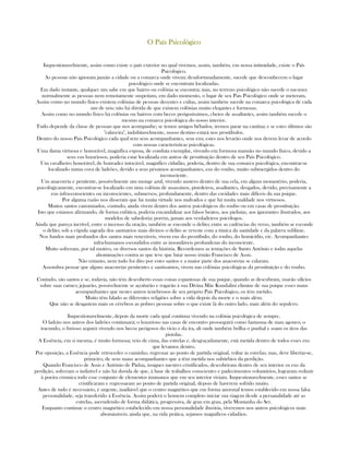 O País PsicológicoO País PsicológicoO País PsicológicoO País Psicológico
Inquestionavelmente, assim como existe o país exterior no qual vivemos, assim, também, em nossa intimidade, existe o País
Psicológico.
As pessoas não ignoram jamáis a cidade ou a comarca onde vivem; desafortunadamente, sucede que desconhecem o lugar
psicológico onde se encontram localizadas.
Em dado instante, qualquer um sabe em que bairro ou colônia se encontra; mas, no terreno psicológico não sucede o mesmo;
normalmente as pessoas nem remotamente suspeitam, em dado momento, o lugar de seu Pais Psicológico onde se meteram.
Assim como no mundo físico existem colônias de pessoas decentes e cultas, assim também sucede na comarca psicológica de cada
um de nós; não há dúvida de que existem colônias muito elegantes e formosas.
Assim como no mundo físico há colônias ou bairros com becos perigosíssimos, cheios de assaltantes, assim também sucede o
mesmo na comarca psicológica do nosso interior.
Tudo depende da classe de pessoas que nos acompanhe; se temos amigos bêbados, iremos parar na cantina; e se estes últimos são
"calaveira", indubitavelmente, nosso destino estará nos prostíbulos.
Dentro do nosso País Psicológico cada qual tem seus acompanhantes, seus eus; estes nos levarão onde nos devem levar de acordo
com nossas características psicológicas.
Uma dama virtuosa e honorável, magnífica esposa, de conduta exemplar, vivendo em formosa mansão no mundo físico, devido a
seus eus luxuriosos, poderia estar localizada em antros de prostituição dentro de seu País Psicológico.
Um cavalheiro honorável, de honradez intocável, magnífico cidadão, poderia, dentro de sua comarca psicológica, encontrar-se
localizado numa cova de ladrões, devido a seus péssimos acompanhantes, eus do roubo, muito submergidos dentro do
inconsciente.
Um anacoreta e penitente, possívelmente um monge azul, vivendo austero dentro de sua cela, em algum monastério, poderia,
psicológicamente, encontrar-se localizado em uma colônia de assassinos, pistoleiros, assaltantes, drogados, devido, precisamente a
eus infra-conscientes ou inconscientes, submersos, profundamente, dentro das cavidades mais difíceis da sua psique.
Por alguma razão nos disseram que há muita virtude nos malvados e que há muita maldade nos virtuosos.
Muitos santos canonizados, contudo, ainda vivem dentro dos antros psicológicos do roubo ou em casas de prostituição.
Isto que estamos afirmando, de forma enfática, poderia encandalizar aos falsos beatos, aos pielistas, aos ignorantes ilustrados, aos
modelos de sabedoria; porém, jamais aos verdadeiros psicólogos.
Ainda que pareça incrível, entre o incenso da oração, também se enconde o delito; entre as cadências do verso, também se esconde
o delito; sob a cúpula sagrada dos santuários mais divinos o delito se reveste com a túnica da santidade e da palavra sublime.
Nos fundos mais profundos dos santos mais veneráveis, vivem eus do prostíbulo, do roubo, do homicídio, etc. Acompanhantes
infra-humanos escondidos entre as insondáveis profundezas do inconciente.
Muito sofreram, por tal motivo, os diversos santos da história. Recordemos as tentações de Santo Antônio e todas aquelas
abominações contra as que teve que lutar nosso irmão Francisco de Assis.
Não entanto, nem tudo foi dito por estes santos e a maior parte dos anacoretas se calaram.
Assombra pensar que alguns anacoretas penitentes e santíssimos, vivem nas colônias psicológicas da prostituição e do roubo.
Contudo, são santos e se, todavia, não tém descoberto essas coisas espantosas de sua psique, quando as descubram, usarão silícios
sobre suas carnes; jejuarão, possivelmente se açoitarão e rogarão à sua Divina Mãe Kundalini elimine de sua psique esses maus
acompanhantes que nestes antros tenebrosos de seu próprio País Psicológico, os têm metido.
Muito têm falado as diferentes religiões sobre a vida depois da morte e o mais além.
Que não se desgastem mais os cérebros as pobres pessoas sobre o que existe lá do outro lado, mais além do sepulcro.
Inquestionavelmente, depois da morte cada qual continua vivendo na colônia psicológica de sempre.
O ladrão nos antros dos ladrões continuará; o luxurioso nas casas de encontro prosseguirá como fantasma de mau agouro; o
iracundo, o furioso seguirá vivendo nos becos perigosos do vício e da ira, ali onde também brilha o punhal e soam os tiros das
pistolas.
A Essência, em si mesma, é muito formosa; veio de cima, das estrelas e, desgraçadamente, está metida dentro de todos esses eus
que levamos dentro.
Por oposição, a Essência pode retroceder o caminho, regressar ao ponto de partida original, voltar ás estrelas; mas, deve libertar-se,
primeiro, de seus maus acompanhantes que a têm metida nos subúrbios da perdição.
Quando Francisco de Assis e Antônio de Pádua, insignes mestres cristificados, descobriram dentro de seu interior os eus da
perdição, sofreram o indizível e não há duvida de que, à base de trabalhos conscientes e padecimentos voluntários, lograram reduzir
à poeira cósmica todo esse conjunto de elementos inumanos que em seu interior viviam. Inquestionavelmente, esses santos se
cristificaram e regressaram ao ponto de partida original, depois de haverem sofrido muito.
Antes de tudo é necessário, é urgente, inadiável que o centro magnético que em forma anormal temos establecido em nossa falsa
personalidade, seja transferido à Essência. Assim poderá o homem completo iniciar sua viagem desde a persanalidade até as
estrelas, ascendendo de forma didática, progressiva, de grau em grau, pela Montanha do Ser.
Enquanto continue o centro magnético estabelecido em nossa personalidade ilusória, viveremos nos antros psicológicos mais
abomináveis; ainda que, na vida prática, sejamos magníficos cidadãos.
 
