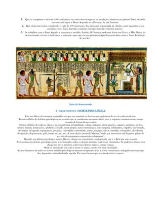 1. Que se completou o ciclo de 108 existências e sua alma deverá ingresar na involução, submersa no planeta Terra, de onde
nao sairá até lograr a Morte Segunda ou a liberaçao da sua Essência.
2. Que ainda não tenha completado o ciclo de 108 existências. Sua alma será transladada até olimbo, onde aguardará o seu
próximo corpo físico, fazendo contínuas retrospectivas da existência anterior.
3. Se trabalhou com o Fogo Sagrado e aumentou a medida, Anubis, O Hierarca, ordenará férias nos Céus e a Mãe Divina do
desencarnado o levará e dará forças e instruções para que em seu próximo corpo físico,esta alma, tente a Auto- Realizaçao
de seu Ser.
Juizo do deJuizo do deJuizo do deJuizo do desencarnadosencarnadosencarnadosencarnado
2222 ---- Agora estudemos aAgora estudemos aAgora estudemos aAgora estudemos a MORTE PSICOLÓGICAMORTE PSICOLÓGICAMORTE PSICOLÓGICAMORTE PSICOLÓGICA::::
Ésta nos libera da constante escravidão em que nos mantém os diversos eus ou formas de ser da cada um de nós.
Temos milhões de defeitos psicológicos ou pecados que se manifestam no nosso diário viver e esgotam constantemente nossas
energias de forma desnecessária.
Existem defeitos de todas as classes: ira, impaciência, irritabilidade, cobiça, ambição, preocupações, enganos, mentiras, medos,
ciúmes, luxúria, fornicações, adultério, vaidade, amor-própio, auto-consideração, auto-simpatia, sofrimentos, orgulho, má vontade,
desânimo, desagrado, repugnância, preguiça, ociosidade, curiosidade, roubo, trapaças, sonos, mendigo, esbanjador, alcoolismo,
drogadição, degeneração, gula, inveja, etc, etc, etc... Como dizia o poeta de Mantua, "ainda que tivessemos mil linguas e palato de
aço não alcançaríamos enumerá-los cabalmente".
Quando um defeito psicológico morre, libera a chispa, ou consciência condicionada, que é o Real que este possuia.
Assim como um defeito psicológico pode ser eliminado, todos os demais também podem ser eliminados. Se podemos liberar uma
chispa das trevas também poderemos liberar todas as outras chispas.
Onde se demonstra que com a morte se mata a morte por uma eternidade.
Se nos liberamos de todos os nossos defeitos psicológicos teremos recuperado toda a nossa consciência e integrado nosso própio
Ser, logrando a individualidade sagrada. Por isso dizemos que a razão de viver é morrer.
 
