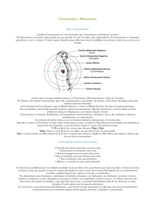 ConcentraçãoConcentraçãoConcentraçãoConcentração e Relaxamentoe Relaxamentoe Relaxamentoe Relaxamento
Que é a Concentração?
A palavra Concentração nos está mostrando que a Consciência está Centrada na Ação.
A Concentração é um poder muito grande que nos permite ter êxito em tudo o que empreedemos. A Concentração se dá quando
aprendemos a viver o instante. O eterno agora. Quando nossas diferentes funções trabalham em unísono, tendo como centro nosso
coração.
A chave para conseguir qualquer prática é a Concentração. Devemos práticar e lutar até conseguir.
Se durante o dia estamos concentrados, pela noite continuaremos concentrados. Se durante o dia estamos distraídos, pela noite
também estaremos distraídos
Tem dois tipos de Concentração: uma no Mundo Interior e a outra no Mundo Exterior. As duas são muito importantes.
Nos encontramos concentrados quando mantémos apenas um pensamento. Quando sustentamos a atenção plena em algo;
poderemos alcançar a Inspiração, e um instante depois o Acerto.
Concentração é o contrário da Distração. A Concentração é da Consciência, a distração é do eu. Se estudamos a distração
terminaremos em concentração.
Se podemos descobrir todos os eus ou elementos distrativo alcançaremos a Concentração.
Aprender a centrar a Consciência na Ação requer muita prática, já que o sentido da Auto-observação psicológica está atrofiado na
maioria dos seres humanos, e por meio deste sentido se centra a Consciência na ação.
O Mestre Jesús nos ensinou que devemos VelarVelarVelarVelar e OrarOrarOrarOrar.
VelarVelarVelarVelar é fazer as coisas desperto, em vigília, em auto-observação, ou concentrado.
OrarOrarOrarOrar é o desejo de Ser ou a Recordação de Si. E isto é o mesmo que relaxar-se. Suplicar a Mãe Divina que elimine o defeito que
não nos deixa concentrarnos.
Como podemos práticar a Concentração
• Fazendo um esforço para fazer coisa por coisa.
• Sem pensar em nenhuma outra coisa.
• Sem interromper uma coisa para fazer outra.
• Não recordando coisas que faremos mais tarde.
• Não recordando coisas que já fizemos.
• Manter-se centrados no que estamos fazendo.
Se observamos cuidadosamente as multiplas atividades do nosso diário viver, percebemos que cada uma delas se fazem em forma
mecânica, sendo que quando as fazemos estamos pensando em outras coisas. Esse mesmo fato impede que nos mantenhamos
centrados, também impede que vejamos os eus que se manifestam.
Nos despertamos, nos levantamos, caminhamos ao banheiro, despimos, nos barbeamos, nos duchamos, secamos, vestimos,
calzamos, arrumamos a cama, dejejuamos, escovamos os dentes, nos despedimos, saimos à rua, etc., etc. Porém não nos auto-
observamos de instante em instante, o que quer dizer que temos a consciência dormida por falta de uso. Fazemos as coisas
dormidos. E pelo anterior não há auto-descobrimento.
Se começamos a auto-observarnos descobriremos a cada um dos eus que participam em cada ação, que atuan mecânicamente
cometendo erros, nos tencionam, originam preocupações, distraem e impedem a concentração.
 