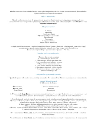Quando começamos a observar tudo isto, nos damos conta en forma direta do caos em que nos encontramos. E que só podemos
ordená-lo mediante o relaxamento permanente.
Que é o Relaxamento?
Quando nos fazemos consciente de qualquer defeito que está produzindo tensão em qualquer parte da máquina, devemos
necessariamente relaxar-nos para não esgotar energías de forma desnecessária. E isto se faz com a súplica a nossa Mãe Divina assim:
"minha Mãe mataminha Mãe mataminha Mãe mataminha Mãe mata----me este eume este eume este eume este eu".
Que produz tensão?
• Desejos
• Emoções
• Canções psicológicas
• Estados psicológicos equivocados
• Pensamentos
• Preocupações
• Tagarelice interior
• Lutas entre os distintos eus
Se suplicamos nestes momentos a nossa mãe Divina particular que elimine o defeito que está produzindo tensão em tal o qual
centro, notaremos que ela atua imediatamente, relaxando-nos o lugar em que temos observado o eu.
É necessario compreender por que estamos tensos para que a Mãe atue.
Se produz tensões por muitas razões:
• Fazemos algo que não nos agrada
• Temos medo que algo saia mal
• Queremos fazer algo que nos agrada mais
• O que vamos fazer mais tarde, nos preocupa
• O que fizemos antes não ficou bem
• O que fizemos antes nos ficou muito bem
• Não sabemos fazer o que estamos fazendo
• Nos preocupa algo que teremos que fazer
• Estamos distraídos por algo
Como sabemos que já estamos relaxados?
Quando desaparece toda tensão e nossa psicológia se normaliza. Nos sentimos bem. Podemos nos centrar no que estamos fazendo.
Prática de Relaxamento geral:
O Relaxamento dos Corpos
• Corpo Físico
• Corpo Astral
• Corpo Mental
Músculos, tendões e nervos
Emoções
Pensamentos
No Relaxamento do Corpo FísicoCorpo FísicoCorpo FísicoCorpo Físico nos concentramos em cada uma das partes do corpo. Onde estiver nossos pensamentos, aí estará
a nossa Consciência, portanto, devemos imaginar e sentir cada uma das nossas partes do corpo ordenadamente.
1- Perna direita: dedo por dedo, planta do pé, parte superior do pé, calcanhar, tornozelo, panturilha, joelhos, coxa, toda a perna.
2- Perna esquerda: dedo por dedo, planta do pé, parte superior do pé, calcanhar, tornozelo, panturilha, joelhos, coxa, toda a perna.
3- Braço direito: dedo por dedo, palma da mão, dorso, pulso, antebraço, cotovelo, todo o braço.
4- Braço esquerdo: dedo por dedo, palma da mão, dorso, pulso, antebraço, cotovelo, todo o braço.
5- Glúteos, genitais, quadril, abdome, cintura, peito, hombros, costas, todo o tronco.
6- Pescoço, garganta, mandíbula, língua, lábios, bochecha, nariz, olhos, sombracelhas, testa, ouvidos, couro cabeludo, toda a cabeça.
7- Logo ordenamos a todos os músculos, tendões e nervos: "que se relaxem e acalmen-se"
Para o relaxamento do Corpo AstralCorpo AstralCorpo AstralCorpo Astral, ou parte emocional, nos concentraremos na respiração, observando a entrada e saida do ar
durante três minutos.
Para o relaxamento do Corpo MentalCorpo MentalCorpo MentalCorpo Mental, ou parte intelectual, nos concentraremos no coração e em escutar ruídos do mundo exterior
 