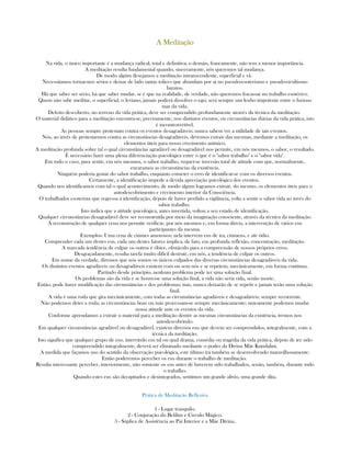 A MeditaçãoA MeditaçãoA MeditaçãoA Meditação
Na vida, o único importante é a mudança radical, total e definitiva; o demáis, francamente, não tem a menor importância.
A meditação resulta fundamental quando, sinceramente, nós queremos tal mudança.
De modo algúm desejamos a meditação intranscendente, superficial e vã.
Necessitamos tornar-nos sérios e deixar de lado tantas tolices que abundam por aí no pseudo-esoterismo e pseudo-ocultismo
baratos.
Há que saber ser sério, há que saber mudar, se é que na realidade, de verdade, não queremos fracassar no trabalho esotérico.
Quem não sabe meditar, o superficial, o leviano, jamais poderá dissolver o ego; será sempre um lenho impotente entre o furioso
mar da vida.
Defeito descoberto, no terreno da vida prática, deve ser comprendido profundamente através da técnica da meditação.
O material didático para a meditação encontra-se, precisamente, nos distintos eventos, ou circunstâncias diárias da vida prática, isto
é incontrovertível.
As pessoas sempre protestam contra os eventos desagradáveis; nunca sabem ver a utilidade de tais eventos.
Nós, ao invés de protestarmos contra as circunstâncias desagradáveis, devemos extrair das mesmas, mediante a meditação, os
elementos úteis para nosso crecimento anímico.
A meditação profunda sobre tal o qual circunstâncias agradável ou desagradável nos permite, em nós mesmos, o sabor, o resultado.
É necessário fazer uma plena diferenciação psicológica entre o que é o "sabor trabalho" e o "sabor vida".
Em todo o caso, para sentir, em nós mesmos, o sabor trabalho, requer-se inversão total de atitude com que, normalmente,
encaramos as circunstâncias da existência.
Ninguém poderia gostar do sabor trabalho, enquanto cometer o erro de identificar-se com os diversos eventos.
Certamente, a identificação impede a devida apreciação psicológica dos eventos.
Quando nos identificamos com tal o qual acontecimento, de modo algum logramos extrair, do mesmo, os elementos úteis para o
autodescobrimento e crecimento interior da Consciência.
O trabalhador esoterista que regressa á identificação, depois de haver perdido a vigilância, volta a sentir o sabor vida ao invés do
sabor trabalho.
Isto indica que a atitude psicológica, antes invertida, voltou a seu estado de identificação.
Qualquer circunstâncias desagradável deve ser reconstruída por meio da imaginação consciente, através da técnica da meditação.
A reconstrução de qualquer cena nos permite verificar, por nós mesmos e, em forma direta, a intervenção de vários eus
participantes da mesma.
Exemplos: Uma cena de ciúmes amorosos; nela intervem eus de ira, ciúmens, e até ódio.
Comprender cada um destes eus, cada um destes fatores implica, de fato, em profunda reflexão, concentração, meditação.
A marcada tendência de culpar os outros é óbice, obstáculo para a compreensão de nossos próprios erros.
Desgraçadamente, resulta tarefa muito difícil destruir, em nós, a tendência de culpar os outros.
Em nome da verdade, diremos que nós somos os únicos culpados das diversas circunstâncias desagradáveis da vida.
Os distintos eventos agradáveis ou desagradáveis existem com ou sem nós e se repetem, mecânicamente, em forma contínua.
Partindo desde princípio, nenhum problema pode ter uma solução final.
Os problemas são da vida e se houvesse uma solução final, a vida não seria vida, senão morte.
Então, pode haver modificação das circunstâncias e dos problemas; más, nunca deixarão de se repetir e jamais terão uma solução
final.
A vida é uma roda que gira mecânicamente, com todas as circunstâncias agradáveis e desagradáveis; sempre recorrente.
Não podemos deter a roda; as circunstâncias boas ou más processam-se sempre mecânicamente; unicamente podemos mudar
nossa atitude ante os eventos da vida.
Conforme aprendamos a extrair o material para a meditação dentre as mesmas circunstâncias da existência, iremos nos
autodescobrindo.
Em qualquer circunstâncias agradável ou desagradável, existem diversos eus que devem ser comprendidos, integralmente, com a
técnica da meditação.
Isto significa que qualquer grupo de eus, intervindo em tal ou qual drama, comédia ou tragédia da vida prática, depois de ter sido
compreendido integralmente, deverá ser eliminado mediante o poder da Divina Mãe Kundalini.
A medida que façamos uso do sentido da observação psicológica, este último irá também se desenvolvendo maravilhosamente.
Então poderemos perceber os eus durante o trabalho de meditação.
Resulta interessante perceber, interiormente, não somente os eus antes de haverem sido trabalhados, senão, também, durante todo
o trabalho.
Quando estes eus são decapitados e desintegrados, sentimos um grande alívio, uma grande dita.
Prática de Meditação Reflexiva
1 - Lugar tranquilo.
2 - Conjuração do Belilim e Circulo Mágico.
3 - Súplica de Assistência ao Pai Interior e a Mãe Divina.
 