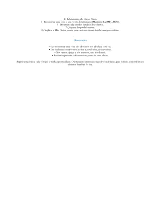 4 - Relaxamento do Corpo Físico.
5 - Reconstruir uma cena o um evento determinado (Mantram RAOM-GAOM).
6 - Observar cada um dos detalhes descobertos.
7 - Julgarse despiedadamente.
8 - Suplicar a Mãe Divina, morte para cada um desses detalhes compreendidos.
Observações
▪ Ao reconstruir uma cena não devemos nos idenficar com ela.
▪ Em nenhum caso devemos aceitar a justificativa, nem evasivas.
▪ Nos vamos a julgar a nós mesmos, não aos demais.
▪ Resulta importante colocarnos no punto de vista alheio.
Repetir esta prática cada vez que se tenha oportunidade. O estudante interessado não deverá deitarse, para dormir, sem refletir nos
distintos detalhes do dia.
 