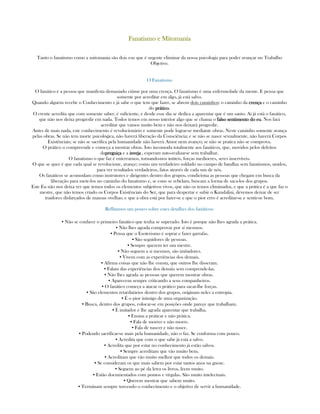 Fanatismo e MitomaníaFanatismo e MitomaníaFanatismo e MitomaníaFanatismo e Mitomanía
Tanto o fanatismo como a mitomania são dois eus que é urgente eliminar da nossa psicologia para poder avançar no Trabalho
Objetivo.
O Fanatismo
O fanático é a pessoa que manifesta demasiado ciúme por uma crença. O fanatismo é uma enfermedade da mente. E pensa que
somente por acreditar em algo, já está salvo.
Quando alguém recebe o Conhecimento e já sabe o que tem que fazer, se abrem dois caminhos: o caminho da crençacrençacrençacrença e o caminho
do práticopráticopráticoprático.
O crente acredita que com somente saber, é suficiente, e desde esse dia se dedica a aparentar que é um santo. Ai já está o fanático,
que não nos deixa progredir em nada. Todos temos em nosso interior algo que se chama o falso sentimento do eufalso sentimento do eufalso sentimento do eufalso sentimento do eu. Nos fará
acreditar que vamos muito bem e não nos deixará progredir.
Antes de mais nada, este conhecimento é revolucionário e somente pode lograr-se mediante obras. Neste caminho somente avança
pelas obras. Se não tem morte psicológica, não haverá liberação da Consciência; e se não se nasce sexualmente, não haverá Corpos
Existênciais; se não se sacrifica pela humanidade não haverá Amor nem avanço; se não se pratica não se comprova.
O prático o compreende e começa a mostrar obras. Isto incomoda totalmente aos fanáticos, que, movidos pelos defeitos
dapreguiçapreguiçapreguiçapreguiça e a invejainvejainvejainveja , esperam auto-realizarse sem trabalhar.
O fanatismo o que faz é enterrarnos, tornando-nos inúteis, forças mediocres, seres inservíveis.
O que se quer é que cada qual se revolucione, avançe; como um verdadeiro soldado no campo de batalha; sem fanatismos, unidos,
para ver resultados verdadeiros, fatos através de cada um de nós.
Os fanáticos se acomodam como instrutores e dirigentes dentro dos grupos, condiciona as pessoas que chegam em busca da
liberação para mete-los no caminho do fanatismo e, se estas se rebelam, buscam a forma de saca-los dos grupos.
Este Eu não nos deixa ver que temos todos os elementos subjetivos vivos, que não os temos eliminados, e que a prática é a que faz o
mestre, que não temos criado os Corpos Existênciais do Ser, que para despertar e subir o Kundalini, devemos deixar de ser
traidores disfarçados de mansas ovelhas; e que a obra está por fazer-se e que o pior erro é acreditar-se e sentir-se bom.
Reflitamos um pouco sobre estes detalhes dos fanáticos:
▪ Não se conhece o primeiro fanático que tenha se superado. Isto é porque não lhes agrada a prática.
▪ Não lhes agrada comprovar por sí mesmos.
▪ Pensa que o Esoterismo é soprar e fazer garrafas.
▪ São seguidores de pessoas.
▪ Sempre querem ter um mestre.
▪ Não seguem a si mesmos, são imitadores.
▪ Vivem com as experiências dos demais.
▪ Afirma coisas que não lhe consta, que outros lhe disseram.
▪ Falam das experiências dos demáis sem comprende-las.
▪ Não lhes agrada as pessoas que querem mostrar obras.
▪ Aparecem sempre criticando a seus companheiros.
▪ O fanático começa a atacar o prático para sacar-lhe forças.
▪ São elementos retardatários dentro dos grupos, originam neles a entropia.
▪ É o pior inimigo de uma organização.
▪ Busca, dentro dos grupos, colocar-se em posições onde pareçe que trabalham.
▪ É imitador e lhe agrada aparentar que trabalha.
▪ Ensina a práticar e não prática.
▪ Fala de morrer e não morre.
▪ Fala de nascer e não nasce.
▪ Podendo sacrificar-se mais pela humanidade, não o faz. Se conforma com pouco.
▪ Acredita que com o que sabe já está a salvo.
▪ Acredita que por estar no conhecimento já estão salvos.
▪ Sempre acreditam que vão muito bem.
▪ Acreditam que vão muito melhor que todos os demais.
▪ Se consideram os que mais sabem por estar tantos anos na gnose.
▪ Seguem ao pé da letra os livros, leem muito.
▪ Estão documentados com pontos e vírgulas. São muito intelectuais.
▪ Querem mostrar que sabem muito.
▪ Terminam sempre torcendo o conhecimento e o objetivo de servir a humanidade.
 