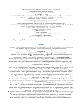 ▪ Olham aos demais como condenados porque não aceitam o conhecimento.
▪ Querem tornar o conhecimento um fanatismo.
▪ Querem transformar o conhecimento em uma religião.
▪ São aficionados aos rituais.
▪ Um fanático é vitima do abismo porque não faz e não deixa fazer. E quando alguém se lança a trabalhar, a fazer algo, são os
primeiros em ir a criticá-lo. Porque eles não fazem nada nem querem que outro faça.
▪ Não servem nem para o bem e nem para o mal.
▪ Desperdiçam seu tempo miseravelmente em tertúlias e cafeterias.
▪ Repetem sempre o mesmo.
▪ Sempre estão dispostos a iniciar uma controversia, são intriguistas, lhes agrada discutir e debater.
▪ Afirmam que tem que entrar nos templos com o pé direito porque o esquerdo é negativo. Negativo é o que levam dentro de Sí.
▪ Afirmam que as mulheres não podem dirigir cadeias de força porque são passivas.
▪ Se creem profetas e afirmam coisas que não comprovaram.
▪ Vivem falando de tragédias e cataclisma.
▪ São mete medo.
▪ Tem o Eu apocalíptico.
▪ Sempre estão apontando a outros fanáticos porque vêem o defeito refletido no demais.
▪ Não escutam sugestões, são orgulhosos.
▪ São como a erva daninha, estão por toda parte.
É importante aprofundar e tirar conclusões de tudo isto e auto-observarnos para não deixar atuar o Eu Fanático.
A MitomaniaA MitomaniaA MitomaniaA Mitomania
A mitomania é uma tendência muito marcada entre pessoas afiliadas a diversas escolas de tipo metafísico. Pessoas aparentemente
muito simples, da noite para o dia, depois de umas cuantas alucinações, se convertem em mitômanos.
Inquestionavelmente, tais pessoas de psique subjetiva quase sempre logram sorpreender a muitos incautos, que de fato tornan-se
seus seguidores.
O mitômano é como um paredão sem alicerce, basta um leve empurrão para transfor-se em escombros.
O mitômano acredita que isto de ocultismo é algo assim como soprar e fazer garrafas, e de um momento a outro se declaram
Mahatma, Mestre ressurreto, Hierofante, etc.
O mitômano tem comumente sonhos impossíveis, sofre, invariavelmente, disso que se chama delírio de grandezadelírio de grandezadelírio de grandezadelírio de grandeza.
Essa classe de personagens costuma apresentar-se como reencarnações de Mestres ou Heróis fabulosos, legendários e fictícios.
Porém, é claro que estamos dando ênfase sobre algo que merece ser explicado.
Centros egóicos da subconsciência animalesca, que nas relações de intercâmbio seguem determinados grupos mentáis, podem
provocar, mediante associações e reflexos fantásticos, algo assim como "espíritos"; que quase invariavelmente são formas ilusórias,
personificações do eu pluralizado.
Não é extranho que qualquer agregado psíquico assuma forma jesuscristiana para ditar falsos oráculos. Qualquer dessas inúmeras
entidades, que em seu conjunto constituem isso que se chama o Ego, pode, se assim o quiser, tomar forma de "Mahatma" ou "Gurú"
e então o sonhador, ao voltar ao estado de vigília, dirá de si mesmo: "Estou Auto-Realizado, sou um Mestre".
Devemos observar de todas maneiras que no subconsciente de cada pessoa existe uma tendência latente para a tomada de partido,
para a personificação. Este é o clássico motivo pelo qual muitos "Gurujis" asiáticos antes de iniciar seus discípulos no magismo
transcendental os previnem contra todas as formas possíveis de auto engano.
Não é possível despertar Consciência, objetiva-la totalmente, sem haver previamente eliminado os elementos subjetivos das
percepções. Tais elementos infra-humanos estão formados por toda essa multiplicidade de eus rixentos e gritões que no conjunto
constituem o Ego, o Mim Mesmo.
A essência, engarrafada entre todas essas entidades subjetivas e incoerentes, dorme profundamente. A aniquilação de cada uma
dessas entidades infrahumanas é indispensável para liberar a essência. Somente emancipando a essência se consegue seu despertar,
então vem a iluminação.
Eu acho que o equivocado sincero, o dormido que sonha estar desperto, o MITOMANO que acredita a si mesmo SUPER-
TRANSCENDIDO, o alucinado que se qualifica como iluminado, na verdade pode e soe fazer muito mas dano, a humanidade,
que aquele que jamais na sua vida ingresam a nossos estudos.
Estamos falando numa linguagem muito dura, porém, pode estar seguro querido leitor que muitos dormidos, alucinados, ao ler
estas linhas em vez de deter-se um momento para refletir, corregir e retificar-se, buscaram uma forma de apoderar-se das minhas
palavras com o evidente propósito de documentar suas loucuras.
O pior gênero de loucura resulta da combinação da Mitomania com as alucinações. Esta classe de pessoas ao estudar este capítulo,
imputará a outros estas palavras e continuará pensando que já dissolveram o Ego, ainda que o tenha mais robusto que um gorila.
Em nosso querido Movimento Gnóstico temos visto coisas muito feias, resulta espantoso ver aos mitómanos, os dormidos
alucinados profetizando loucuras, caluniando ao próximo, qualificando a outros de mago negro, etc.
Daqui saem a fundar novas escolas pseudo-esotéricas, brilham como luzes fátuas e terminam extinguindo-se, confundindo e
 