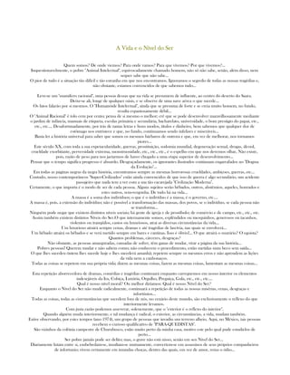 A Vida e o Nível do SerA Vida e o Nível do SerA Vida e o Nível do SerA Vida e o Nível do Ser
Quem somos? De onde viemos? Para onde vamos? Para que vivemos? Por que vivemos?...
Inquestionavelmente, o pobre "Animal Intelectual", equivocadamente chamado homem, não só não sabe, senão, além disso, nem
sequer sabe que não sabe...
O pior de tudo é a situação tão difícil e tão estranha em que nos encontramos. Ignoramos o segredo de todas as nossas tragédias e,
não obstante, estamos convencidos de que sabemos tudo...
Leve-se um "mamífero racional", uma pessoa dessas que na vida se presumem de influente, ao centro do deserto do Saara.
Deixe-se ali, longe de qualquer oásis, e se observe de uma nave aérea o que sucede...
Os fatos falarão por si mesmos. O "Humanóide Intelectual", ainda que se presuma de forte e se creia muito homem, no fundo,
resulta espantosamente débil...
O "Animal Racional" é tolo cem por cento; pensa de si mesmo o melhor; crê que se pode desenvolver maravilhosamente mediante
o jardim de infância, manuais de etiqueta, escolas primária e secundária, bacharelato, universidade, o bom prestigio do papai, etc.,
etc., etc.... Desafortunadamente, por trás de tantas letras e bons modos, títulos e dinheiro, bem sabemos que qualquer dor de
estômago nos entristece e que, no fundo, continuamos sendo infelizes e miseráveis...
Basta ler a história universal para saber que somos os mesmos bárbaros de outrora e que, em vez de melhorar, nos tornamos
piores...
Este século XX, com toda a sua expetacularidade, guerras, prostituição, sodomia mundial, degeneração sexual, drogas, álcool,
crueldade exorbitante, perversidade extrema, monstruosidade, etc., etc., etc., é o espelho em que nos devemos olhar, Não existe,
pois, razão de peso para nos jactarmos de haver chegado a uma etapa superior de desenvolvimento...
Pensar que o tempo significa progresso é absurdo. Desgraçadamente, os ignorantes ilustrados continuam engarrafados no "Dogma
da Evolução"...
Em todas as páginas negras da negra história, encontramos sempre as mesmas horrorosas crueldades, ambiçoes, guerras, etc...
Contudo, nosso contemporâneos "Super-Civilizados" estão ainda convencidos de que isso de guerra é algo secundário, um acidente
passajeiro que nada tem a ver com a sua tão cacarejada "Civilização Moderna".
Certamente, o que importa é o modo de ser de cada pessoa. Alguns sujeitos serão bêbados, outros, abstêmios, aqueles, honrados e
estes outros, sem-vergonha. De tudo há na vida...
A massa é a soma dos indivíduos; o que é o indivíduo é a massa, é o governo, etc....
A massa é, pois, a extensão do indivíduo; não é possível a transformação das massas, dos povos, se o indivíduo, se cada pessoa não
se transforma...
Ninguém pode negar que existem distintos níveis sociais; há gente de igreja e de prostíbulo; de comércio e de campo, etc., etc., etc.
Assim também existem distintos Níveis do Ser.O que internamente somos, esplêndidos ou mesquinhos, generosos ou tacanhos,
violentos ou tranqüilos, castos ou luxuriosos, atrai as diversas circunstâncias da vida...
Um luxurioso atrairá sempre cenas, dramas e até tragédias de lascívia, nas quais se envolverá...
Um bêbado atrairá os bêbados e se verá metido sempre em bares e cantinas. Isso é óbvio!... O que atrairá o usurário? O egoista?
Quantos problemas, cárceres, desgraças?
Não obstante, as pessoas amarguradas, cansadas de sofrer, têm ganas de mudar, virar a página da sua história...
Pobres pessoas! Querem mudar e não sabem como; não conhecem o procedimento, estão metidas num beco sem saída...
O que lhes sucedeu óntem lhes sucede hoje e lhes sucederá amanhã; repetem sempre os mesmos erros e não aprendem as lições
da vida nem a canhonaços.
Todas as coisas se repetem em sua própria vida; dizem as mesmas coisas, fazem as mesmas coisas, lamentam as mesmas coisas...
Esta repetição aborrecedora de dramas, comédias e tragédias continuará enquanto carreguemos em nosso interior os elementos
indesejáveis da Ira, Cobiça, Luxúria, Orgulho, Preguiça, Gula, etc., etc., etc....
Qual é nosso nível moral? Ou melhor diríamos: Qual é nosso Nível do Ser?
Enquanto o Nível do Ser não mude radicalmente, continuará a repetição de todas as nossas misérias, cenas, desgraças e
infortúnios...
Todas as coisas, todas as cisrcunstâncias que sucedem fora de nós, no cenário deste mundo, são exclusivamente o reflexo do que
interiormente levamos.
Com justa razão podemos asseverar, solenemente, que o "exterior é o reflexo do interior".
Quando alguém muda interiormente, e tal mudança é radical, o exterior, as circunstâncias, a vida, mudam também.
Estive observando, por estes tempos (ano 1974), um grupo de pessoas que invadiu um terreno alheio. Aqui, no México, tais pessoas
recebem o curioso qualificativo de "PARA-QUEDISTAS".
São vizinhos da colônia campestre de Churubusco, estão muito perto da minha casa, motivo este pelo qual pude estudá-los de
perto...
Ser pobre jamáis pode ser delito; mas, o grave não está nisso, senão em seu Nível do Ser...
Diariamente lutam entre si, embebedam-se, insultam-se mutuamente, convertem-se em assassinos de seus próprios companheiros
de infortunio; vivem certamente em imundas choças, dentro das quais, em vez de amor, reina o ódio...
 