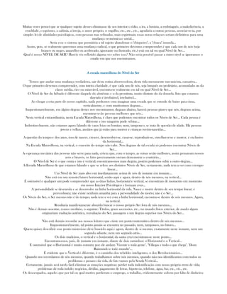 Muitas vezes pensei que se qualquer sujeito desses eliminasse de seu interior o ódio, a ira, a luxúria, a embriaguês, a maledicência, a
crueldade, o egoísmo, a calúnia, a inveja, o amor próprio, o orgulho, etc., etc., etc., agradaria a outras pessoas, associar-se-ia, por
simples lei de afinidades psicológicas, com pessoas mas refinadas, mais espirituais; essas novas relaçoes seriam definitivas para uma
mudança económica e social...
Seria esse o sistema que permitiria a tal sujeito abandonar o "chiqueiro", a "cloaca" imunda...
Assim, pois, se realmente queremos uma mudança radical, o que primeiro devemos compreender é que cada um de nós (seja
branco ou negro, amarelho ou acobreado, ignorante ou ilustrado, etc.) está em tal ou qual Nível de Ser...
Qual é nosso NÍVEL DE SER? Havéis vós refletido alguma vez sobre isso? Não seria possível passar a outro nível se ignoramos o
estado em que nos encontramos.
A escada maravilhosa do Nível do SerA escada maravilhosa do Nível do SerA escada maravilhosa do Nível do SerA escada maravilhosa do Nível do Ser
Temos que anelar uma mudança verdadeira, sair desta rotina aborrecedora, desta vida meramente mecanicista, cansativa...
O que primeiro devemos compreender, com inteira claridade, é que cada um de nós, seja burguês ou proletário, acomodado ou da
classe média, rico ou miserável, encontra-se realmente em tal ou qual Nível de Ser...
O Nível de Ser do bêbado é diferente daquele do abstêmio e o da prostituta, muito distinto do da donzela. Isto que estamos
dizendo é irrefutável, irrebatível...
Ao chegar a esta parte do nosso capítulo, nada perdemos com imaginar uma escada que se estende de baixo para cima,
verticalmente, e com muitíssimos degraus...
Inquestionavelmente, em algúm degrau destes nos encontramos; degraus abaixo, haverá pessoas piores que nós, degraus acima,
encontrar-se-ão pessoas melhores que nós...
Nesta vertical extraordinária, nesta Escada Maravilhosa, é claro que podemos encontrar todos os Níveis de Ser... Cada pessoa é
diferente e isto ninguém pode refutar...
Induvitavelmente, não estamos agora falando de caras feias ou bonitas; nem, tampouco, se trata de questão de idade. Há pessoas
jovens e velhas, anciãos que já estão para morrer e crianças recém-nascidas...
A questão do tempo e dos anos, isso de nascer, crescer, desenvolver-se, casar-se, reproduzir-se, envelhecer-se e morrer, é exclusivo
da horizontal...
Na Escada Maravilhosa, na vertical, o conceito do tempo não cabe. Nos degraus de tal escada só podemos encontrar Níveis de
Ser...
A esperança mecânica das pessoas não serve para nada, crêem que, com o tempo, as coisas serão melhores, assim pensavam nossos
avós e bisavós, os fatos precisamente vieram demonstrar o contrário...
O Nível de Ser é o que conta e isto é vertical; encontramo-nos num degráu, porém podemos subir a outro degrau...
A Escada Maravilhosa de que estamos falando e que se refere aos distintos Níveis de Ser, certamente, nada tem a ver com o tempo
linear...
Um Nível de Ser mais alto está imediatamente acima de nós de instante em instante...
Não está em um remoto futuro horizontal, senão aqui e agora, dentro de nós mesmos, na vertical...
É ostensível e qualquer um pode compreender que as duas linhas, horizontal e vertical, se encontram de momento em momento
em nosso Interior Psicológico e formam cruz...
A personalidade se desenrola e se desenvolve na linha horizontal da vida. Nasce e morre dentro de seu tempo linear; é
perecedoura; não existe nenhum amanhá para a personalidade do morto; não é o Ser...
Os Níveis do Ser, o Ser mesmo não é do tempo; nada tem a ver com a linha horizontal; encontra-se dentro de nós mesmos. Agora,
na vertical.
Resultaria manifestamente absurdo buscar o nosso próprio Ser fora de nós mesmos...
Não é demais assentar, como corolário, o seguinte: Títulos, graus ascensões, etc., no mundo físico exterior, de modo algum
originariam exaltação autêntica, reavaliação do Ser, passagem a um degrau superior nos Níveis do Ser...
Não está demáis recordar aos nossos leitores que existe um ponto matemático dentro de nós mesmos...
Inquestionavelmente, tal ponto jamáis se encontra no passado, nem, tampouco, no futuro...
Quem quiser descobrir esse ponto misterioso deve buscá-lo aqui e agora, dentro de si mesmo, exatamente neste instante, nem um
segundo adiante, nem um segundo atrás...
Os dois madeiros, o vertical e o horizontal, da santa cruz encontram-se neste ponto...
Encontramo-nos, pois, de instante em instante, diante de dois caminhos: o Horizontal e o Vertical...
É ostensível que o Horizontal é muito comum; por ele andam "Vicente e toda gente", "Villegas e todo o que chega", "Dom
Raimundo e todo mundo"...
É evidente que o Vertical é diferente, é o caminho dos rebeldes inteligentes, o dos Revolucionários...
Quando nos recordamos de nós mesmos, quando trabalhamos sobre nós mesmos, quando não nos identificamos com todos os
problemas e penares da vida, de fato vamos pela Senda Vertical...
Certamente, jamáis será tarefa fácil eliminar as emoções negativas; perder toda indentificação com nosso próprio trem de vida;
problemas de toda índole; negócios, dívidas, pagamento de letras, hipotecas, telefone, água, luz, etc., etc., etc.
Os desocupados, aqueles que por tal ou qual motivo perderam o emprego, o trabalho, evidentemente sofrem por falta de dinheiro;
 