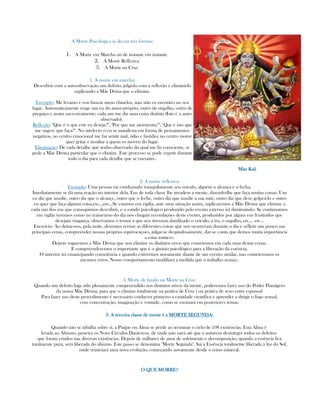 A Morte Psicológica se dá em três formas:
1. A Morte em Marcha ou de instante em instante
2. A Morte Reflexiva
3. A Morte na Cruz
1. A morte em marcha:
Descubrir com a auto-observação um defeito, julgá-lo com a reflexão e eliminá-lo
suplicando a Mãe Dvina que o elimine.
Exemplo: Me levanto e vou buscar meus chinelos, mas não os encontro no seu
lugar. Automaticamente reage um eu do amor-próprio, outro de orgulho, outro de
preguiça e assim sucessivamente; cada um me diz uma coisa distinta (Isto é o auto-
observado).
Reflexão: "Que é o que este eu deseja?", "Por que me atormenta?", "Que é isto que
me sugere que faça?". No intelecto o eu se manifesta em forma de pensamentos
negativos, no centro emocional me faz sentir mal, ódio e fastídio; no centro motor
quer gritar e insultar a quem os moveu do lugar.
Eliminação: De cada detalhe que tenho observado do qual me fiz consciente, se
pede a Mãe Divina particular que o elimine. Este processo se pode repetir durante
todo o dia para cada detalhe que se encontre.
Mãe KaliMãe KaliMãe KaliMãe Kali
2. A morte reflexiva:
Exemplo: Uma pessoa vai conduzindo tranquilamente seu veículo, alguém o alcança e o fecha.
Imediatamente se dá uma reação no interior dela. Eus de toda classe lhe invadem a mente, dizendo-lhe que faça muitas coisas. Um
eu diz que insulte, outro diz que o alcançe, outro que o feche, outro diz que insulte a sua mãe, outro diz que deve golpeá-lo e outro
eu quer que faça alguma coisa,etc...,etc...Se estamos em vigília, ante uma situação assim, suplicaremos a Mãe Divina que elimine a
cada um dos eus que conseguimos descubrir, e o estado psicológico produzido pelo evento externo irá diminuindo. Se continuamos
em vigília veremos como no transcurso do dia nos chegam recordações deste evento, produzidos por alguns eus frustrados que
desejam vingança, observamos o temor a que nos tivessem danificado o veículo, a ira, o orgulho, etc,... etc...
Exercício: Ao deitar-nos, pela noite, devemos revisar as diferentes coisas que nos ocorreram durante o dia e refletir um pouco nas
principais cenas, compreender nossas próprias equivocaçoes, julgar-se despiadosamente, dar-se conta que demos muita importância
a estas tontices.
Depois rogaremos a Mãe Divina que nos elimine os distintos erros que cometemos em cada uma destas cenas.
E compreenderemos o importante que é o ginásio psicológico para a liberação da essência.
O anterior irá emancipando consciência e quando estivermos novamente diante de um evento similar, nao cometeremos os
mesmos erros. Nosso comportamento modifiará a medida que o trabalho avançe.
3. Morte de fundo ou Morte na Cruz:
Quando um defeito haja sido plenamente compreendido nos distintos níveis da mente, poderemos fazer uso do Poder Flamígero
da nossa Mãe Divina, para que o elimine totalmente na prática de Cruz ( ou prática de sexo entre esposos)
Para fazer uso deste procedimento é necessário conhecer primeiro a castidade científica e aprender a dirigir o fogo sexual,
com concentração, imaginação e vontade, como se ensinará em posteriores temas.
3. A terceira3. A terceira3. A terceira3. A terceira classe de morte é aclasse de morte é aclasse de morte é aclasse de morte é a MORTE SEGUNDAMORTE SEGUNDAMORTE SEGUNDAMORTE SEGUNDA::::
Quando não se tabalha sobre sí, a Psique ou Alma se perde ao terminar o ciclo de 108 existências. Esta Alma é
levada ao Abismo, penetra os Nove Círculos Dantescos, de onde não sairá até que a natureza desintegre todos os defeitos
que foram criados nas diversas existências. Depois de milhares de anos de sofrimento e decomposição, quando a essência fica
totalmente pura, será liberada do abismo. Este passo se denomina "Morte Segunda". Sai a Essência totalmente liberada à luz do Sol,
onde reiniciará uma nova evolução, começando novamente desde o reino mineral.
O QUE MORRE?O QUE MORRE?O QUE MORRE?O QUE MORRE?
 