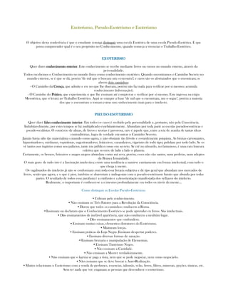 Exoterismo, PseudoExoterismo, PseudoExoterismo, PseudoExoterismo, Pseudo----Esoterismo e EsoterismoEsoterismo e EsoterismoEsoterismo e EsoterismoEsoterismo e Esoterismo
O objetivo desta conferência é que o estudante consiga distinguir uma escola Esotérica de uma escola Pseudo-Esotérica. E que
possa compreender qual é o seu propósito no Conhecimento, quando começa a vivenciar o Trabalho Esotérico.
EXOTERISMOEXOTERISMOEXOTERISMOEXOTERISMO
Quer dizer conhecimento exteriorconhecimento exteriorconhecimento exteriorconhecimento exterior. Este conhecimento se recebe mediante livros ou cursos no mundo externo, através da
personalidade.
Todos recebemos o Conhecimento no mundo físico como conhecimento exotérico. Quando encontramos o Caminho Secreto no
mundo exterior, se é que se dá, porém "de mil que o buscam um o encontra"; e raros são os afortunados que o encontram; se
abrem dois caminhos:
- O Caminho da CrençaCrençaCrençaCrença, que admite e cre no que lhe diseram, porém não faz nada para verificar por si mesmo; acumula
conhecimento (informação).
- O Caminho do PráticoPráticoPráticoPrático, que experimenta o que lhe ensinam até comprovar e verificar por si mesmo. Este ingressa na etapa
Mesotérica, que o levará ao Trabalho Esotérico. Aqui se cumpre a frase "de mil que o encontram, um o segue", porém a maioria
dos que o encontram o tomam como um conhecimento mais para o intelecto.
PSEUDOPSEUDOPSEUDOPSEUDO----ESOTERISMOESOTERISMOESOTERISMOESOTERISMO
Quer dizer falso conhecimento interiorfalso conhecimento interiorfalso conhecimento interiorfalso conhecimento interior. Em todos os casos é recibido pela personalidade e, portanto, não pela Consciência.
Indubitavelmente, por estes tempos se há multiplicado exorbitantemente. Abundam por toda parte as escolas pseudo-esotéricas e
pseudo-ocultistas. O comércio de almas, de livros e teorias é pavorosa, raro é aquele que, entre a teia de aranha de tantas ideas
contraditórias, logra de verdade encontrar o Caminho Secreto.
Jamáis havia sido tão materialista o mundo como agora, e não obstante tão frívolo e covardemente psiquista. As bruxas cartomantes,
hipnotizadores, médiums, espiritistas, sugestionadores, feiticeiros, curandeiros, vigaristas de todo tipo; pululam por todo lado. Se os
vê tantos nos tugúrios como nos palácios, tanto em público como em secreto. Se crê no absurdo, no fantasioso, é uma rara loucura
coletiva que recorre de lado a lado o planeta.
Certamente, os bruxos, feticeiros e magos negros abundam como má erva, porém, esses não são santos, nem profetas, nem adeptos
da Branca Irmandade.
O mais grave de tudo isto é a fascinação intelectiva; existe uma tendência a nutrirse extritamente em forma intelectual, com tudo o
que chega à mente.
Os vagabundos do intelecto já não se conformam com toda essa livraria subjetiva e de tipo geral que abundam nos mercados de
livros, senão que agora, e o que é pior, também se abarrotam e indisgestan com o pseudo-esotérismo barato que abunda por todas
partes. O resultado de todos essa parafasia é a confusão e a desorientação manifestada dos velhacos do intelecto.
Realmente, o importante é conhecer-se a si mesmo profundamente em todos os níveis da mente...
Como distinguir as Escolas Pseudo-Esotéricas:
▪ Cobram pelo conhecimento.
▪ Não ensinam os Três Fatores para a Revolução da Consciência.
▪ Dizem que todos os caminhos conducem a Roma.
▪ Insinuam ou declaram que o Conhecimento Esotérico se pode aprender en livros. São intelectuais.
▪ Dão ensinamentos de inefável apariência, que não conducem a nenhúm lugar.
▪ Dão ensinamentos que confundem.
▪ Ensinam muitas coisas, elementos distratores do Esotérismo.
▪ Miaturam forças.
▪ Ensinam práticas da Loja Negra. Ensinam despertar poderes.
▪ Ensinam diversas formas de sanação.
▪ Ensinam bruxaria e manipulação de Elementais.
▪ Ensinam Tantrismo Negro.
▪ Não ensinam a Castidade.
▪ Não ensinam a Morrer verdadeiramente.
▪ Não ensinam que o karma se paga a vista, nem que se pode negociar, nem como negocia-lo.
▪ Não ensinam que se deve buscar a Auto-Realização.
▪ Muitos relacionam o Esoterismo com a venda de perfumes, essencias, talismãs, velas, livros, filtros, minerais, poções, túnicas, etc.
Sem ter nada que ver; enganam as pessoas que desconhece o esoterismo.
 