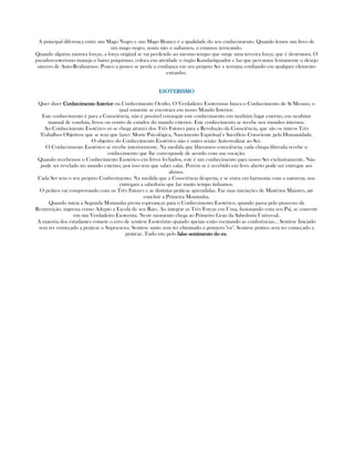 A principal diferença entre um Mago Negro e um Mago Branco é a qualidade do seu conhecimento. Quando lemos um livro de
um mago negro, assim não o saibamos, o estamos invocando.
Quando alguém mistura forças, a força original se vai perdendo ao mesmo tempo que surge uma terceira força, que é destrutora. O
pseudo-esoterismo maneja o baixo psiquismo, coloca em atividade o órgão Kundartiguador e faz que percamos lentamente o desejo
sincero de Auto-Realizarnos. Pouco a pouco se perde a confiança em seu próprio Ser e termina confiando em qualquer elemento
extranho.
ESOTERISMOESOTERISMOESOTERISMOESOTERISMO
Quer dizer Conhecimento InteriorConhecimento InteriorConhecimento InteriorConhecimento Interior ou Conhecimento Oculto. O Verdadeiro Esoterismo busca o Conhecimento de Si Mesmo, o
qual somente se encotrará em nosso Mundo Interior.
Este conhecimento é para a Consciência, não é possivel conseguir este conhecimento em nenhúm lugar externo, em nenhúm
manual de conduta, livros ou centro de estudos do mundo exterior. Este conhecimento se recebe nos mundos internos.
Ao Conhecimento Esotérico só se chega atravéz dos Três Fatores para a Revolução da Consciência, que são os únicos Três
Trabalhos Objetivos que se tem que fazer: Morte Psicológica, Nascimento Espiritual e Sacrifício Consciente pela Humanidade.
O objetivo do Conhecimento Esotérico não é outro senão Auto-realizar ao Ser.
O Conhecimento Esotérico se recebe interiormente. Na medida que liberamos consciência; cada chispa liberada recebe o
conhecimento que lhe corresponde de acordo com sua vocação.
Quando recebemos o Conhecimento Esotérico em livros fechados, este é um conhecimento para nosso Ser exclusivamente. Não
pode ser revelado no mundo externo, por isso tem que saber calar. Porém se é recebido em livro aberto pode ser entregue aos
alunos.
Cada Ser tem o seu próprio Conhecimento. Na medida que a Consciência desperta, e se entra em harmonia com a natureza, nos
entregam a sabedoria que faz muito tempo tinhamos.
O prático vai comprovando com os Três Fatores e as distintas práticas aprendidas. Faz suas iniciações de Mistérios Maiores, até
concluir a Primeira Montanha.
Quando inicia a Segunda Montanha presta esperanças para o Conhecimento Esotérico, quando passa pelo processo da
Resurreição, ingressa como Adepto a Escola de seu Raio. Ao integrar as Três Forças em Uma, fusionando com seu Pai, se converte
em um Verdadeiro Esoterista. Neste momento chega ao Primeiro Grau da Sabedoria Universal.
A maioria dos estudantes comete o erro de sentirse Esoteristas quando apenas estão escutando as conferências... Sentirse Iniciado
sem ter começado a praticar o Supra-sexo. Sentirse santo sem ter eliminado o primero "eu". Sentirse prático sem ter começado a
práticar. Tudo isto pelo falso sentimento do eufalso sentimento do eufalso sentimento do eufalso sentimento do eu.
 