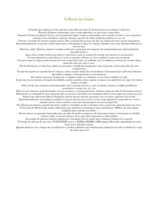 O Mundo das relaçõesO Mundo das relaçõesO Mundo das relaçõesO Mundo das relações
O mundo das relações tem três aspectos muito diferentes que, de forma precisa, necessitamos esclarescer.
Primeiro: Estamos relacionados com o corpo planetário, ou seja, com o corpo físico.
Segundo: Vivemos no planeta Terra e, por conseqüência lógica, estamos relacionados com o mundo exterior e com as questões
atinentes a nós, familiares, negócios, finanças, questões do ofício, profissão, política, etc, etc, etc.
Terceiro: A relação do homem consigo mesmo. Para a maioria das pessoas este tipo de relação não tem a menor importância.
Desafortunadamente, às pessoas só lhes interessam os dois primeiros tipos de relações, olhando com a mais absoluta indiferença o
terceiro tipo.
Alimento, saúde, dinheiro, negócios constitue realmente as principais preocupações do animal intelectual, equivocadamente
chamado homem.
Agora, bem, resulta evidente que tanto o corpo físico como os assuntos do mundo são exteriores a nós mesmos.
O corpo planetário ( corpo físico ) às vezes se encontra enfermo, às vezes, saudável e assim sucessivamente.
Cremos sempre ter algum conhecimento do nosso corpo físico; mas, na realidade, nem os melhores cientístas do mundo sabem
muito do corpo de carne e osso.
Não há dúvida que o corpo físico, dada sua tremenda e complicada organização, está, certamente, muito mais além da nossa
compreensão.
No que diz respeito ao segundo tipo de relações, somos sempre vítimas das circunstâncias. É lamentável que ainda não tenhamos
aprendido a originar, conscientemente, as circunstâncias.
São muitas as pessoas incapazes de se adaptar a nada, ou a ninguém, ou ter êxito verdadeiro na vida.
Ao pensar em nós mesmos, do ângulo do trabalho esotérico gnóstico, faz-se urgente averiguar com qual destes três tipos de relações
estamos em falta.
Pode suceder que estejamos mal relacionados com o mundo exterior e, como resultado, tenhamos conflitos, problemas
econômicos e sociais, etc., etc., etc.
Pode ser que estejamos mal relacionados com nós mesmos e, consequentemente, soframos muito por falta de iluminação interior.
Obviamente, se a lâmpada de nosso aposento não se encontra conectada com a instalação elétrica, nosso aposento estará em trevas.
Aqueles que sofrem por falta de iluminação interior devem conectar sua mente com os centros superiores do seu Ser.
Inquestionavelmente, necessitamos estabelecer corretas relações não só com o nosso corpo planetário ( corpo físico ) e com o
mundo exterior, senão, também, com cada uma das partes do nosso próprio Ser.
Os enfermos pessimistas, cansados de tantos médicos e remédios, já não se desejam curar; os pacientes otimistas lutam por viver.
No Cassino de Monte Carlo, muitos milhonários que perderam sua fortuna no jogo suicidaram-se. Milhões de mães póbres
trabalham para sustentar seus filhos.
São incontáveis os aspirantes deprimidos que, por falta de poderes psíquicos e de iluminação íntima, renunciaram ao trabalho
esotérico sobre si mesmos. Poucos são os que sabem aproveitar as adversidades.
Em tempos de rigorosa tentação, abatimento e desolação, deve-se apelar para a íntima recordação de si mesmo.
No fundo de cada um de nós está a TONANTZIN asteca, a STELLA MARIS, a ISIS egípcia, Deus-mãe, aguardando-nos para
sanar nosso dolorido coração.
Quando alguém se dá o choque da recordação de si, produz realmente uma transformação milagrosa em todo o trabalho do corpo,
de modo que as cél
 