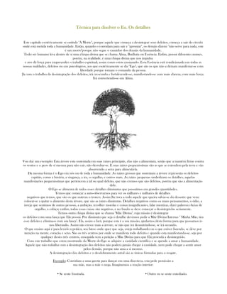 Técnica para disolver o Eu. Os detalhesTécnica para disolver o Eu. Os detalhesTécnica para disolver o Eu. Os detalhesTécnica para disolver o Eu. Os detalhes
Este capítulo esotéricamente se entitula "A Morte", porque aquele que começa a desintegrar seus defeitos, começa a sair do círculo
onde está metida toda a humanidade. Então, quando o convidam para sair e "aprontar", os demáis dizem: "não serve para nada, este
é um morto"porque não segue o caminho dos demáis da humanidade.
Todo ser humano leva dentro de sí uma chispa divina que se chama Alma, Budhata ou Essência. Enfim, possui diferentes nomes,
porém, na realidade, é uma chispa divina que nos impulsa
e nos dá força para empreender o trabalho espiritual, assim como estou ensinando. Essa Essência está condicionada em todas as
nossas maldades, defeitos ou eus psicológicos, aos que esotéricamente se diz "Ego", que são os que não a deixam manifestar-se com
liberdade porque tomam o comando da pessoa.
Já com o trabalho da desintegração dos defeitos, irá crescendo e fortalecendo-se, manifestando-se com mais clareza, com mais força.
Irá convertendo-se em Alma.
Vou dar um exemplo: Esta árvore esta sustentada em suas raízes principáis, elas não a alimentam, senão que a mantém firme contra
os ventos e o peso de sí mesma para não cair, não derrubar-se. E suas raízes pequenissímas são as que se extendem pela terra e vão
absorvendo a seiva para alimentá-la.
Da mesma forma é o Ego em nós ou de toda a humanidade. As raízes grossas que sustentam a árvore representa os defeitos
capitáis, como a luxúria, a vingança, a ira, o orgulho, e outros mais. As raízes pequenas simbolizam os detalhes, aquelas
manifestações pequenissímas que pertencem a tal ou qual defeito, que não cremos que são defeitos, porém que são a alimentação
dele.
O Ego se alimenta de todos esses detalhes diminutos que possuímos em grandes quantidades.
Temos que começar a auto-observarnos para ver os milhares e milhares de detalhes
negativos que temos, que são os que nutrem o tronco. Assim lhe toca a todo aquele que queira salvar-se do desastre que vem:
colocar-se a quitar o alimento desta árvore, que são as raízes diminutas. Detalhes negativos como os maus pensamentos, o ódio, a
inveja que sentimos de outras pessoas, a ambição, recolher moedas e coisas insignificantes, falar mentiras, dizer palavras cheias de
orgulho, a cobiça; emfim, todas essas coisas são negativas, e no fundo se deve começar a desintegrá-las seriamente.
Temos outra chispa divina que se chama "Mãe Divina", cuja missão é desintegrar
os defeitos com uma lança que Ela possui. Por diminuto que seja o detalhe devemos pedir a Mãe Divina Interna: " Minha Mãe, tira
esse defeito e elimina-o com sua lança". Ela, assim o fará, porque esta é a sua missão, ajudarnos desta forma para que possamos ir-
nos liberando. Assim não cresce mais a árvore, se não que irá desnutrindo-se, se irá secando.
O que ensino aqui é para levá-lo a prática, aos fatos: onde quer que seja, esteja trabalhando ou o que estiver fazendo, se deve por
atenção na mente, coração e sexo. São os três centros por onde se manifesta todo defeito e quando esta manifestando-se, seja por
qualquer destes três centros, enseguida vem a petição a Mãe Divina para que Ela proceda a desintegrá-lo.
Com este trabalho que estou mostrando da Morte do Ego se adquire a castidade científica e se apende a amar a humanidade.
Aquele que não trabalha com a desintegração dos defeitos não poderá jamáis chegar à castidade, nem pode chegar a sentir amor
pelos demáis, porque não ama a si mesmo.
A desintegração dos defeitos e o desdobramento astral são as únicas fórmulas para o resgate.
Exemplo: Convidam a uma garota para dançar em uma discoteca, esta pede pemissão a
sua mãe, mas a mãe o nega. Imaginemos a reação interior:
▪ Se sente frustrada. ▪ Outro eu se sente entediado.
 