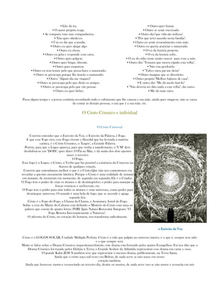 ▪ Lhe dá ira.
▪ O amor próprio reage.
▪ Se compara com suas companheiras.
▪ Não quer obedecer.
▪ Um eu diz que a insulte.
▪ Outro eu quer alegar algo
▪ Outro eu chora.
▪ Outro eu grita e responde com raiva.
▪ Outro quer golpear.
▪ Outro quer brigar, discutir.
▪ Outro quer empurrar.
▪ Outro eu tem temor pelo que possa fazer o namorado.
▪ Outro se preocupa porque lhe tirarão o namorado.
▪ Outro: "Algum dia me vingarei"
▪ Outro se preocupa pelo que dirão os amigos.
▪ Outro se preocupa pelo que vão pensar.
▪ Outro eu quer beber.
▪ Outro quer fumar.
▪ Outro se sente encerrado
▪ Outro diz:"que vida tão tediosa".
▪ "Por que terei nascido nesta família".
▪ Outro eu sente ressentimento com mãe.
▪ Outro eu queria acariciar o namorado
▪ O eu da luxúria protesta.
▪ O eu da luxúria sofre.
▪ O eu do ódio sente muito rancor para com a mãe.
▪ Outro diz: "Tomara que morra rápido esta velha".
▪ Não vou perdoá-la.
▪ "Talves meu pai me deixe"
▪ Outro imagina que se divertirão.
▪ Outro propõe:"Melhor fujimos de casa".
▪ E outro diz: "Me dá medo fazê-lo"
▪ "Não deveria ter dito nada a esta velha", diz outro.
▪ Me dá mais raiva.
Passa algum tempo e a jovem continúa recordando todo o sofrimento que lhe causou a sua mãe, ainda quer vingar-se, não se cansa
de contar às demáis pessoas, o má que é a sua mãe, etc.
O Cristo Cósmico e individualO Cristo Cósmico e individualO Cristo Cósmico e individualO Cristo Cósmico e individual
O Cristo Universal
Convém entender que o Exército da Voz, o Exército da Palavra, é Fogo.
E que esse Fogo vivo, esse Fogo vivente e filosofal que faz fecunda a matéria
caótica, é o Cristo Cósmico, o "Logos", a Grande Palavra.
Porém, para que o Logos apareça, para que venha a manifestação, o "UM" deve
desdobrar-se em "DOIS", quer dizer: O Pai na Mãe, e da união dos dois opostos
nasce o terceiro:
O Fogo.
Esse fogo é o Logos, o Cristo, o Verbo que faz possível a existência do Universo na
Aurora de qualquer criação.
Convém que entendamos melhor o que é o Cristo.Que não nos contentemos em
recordar a questão meramente hitórica. Porque o Cristo é uma realidade de instante
em instante, de momento em momento, de segundo em segundo; Ele é o Criador.
O Fogo tem o poder de criar os átomos e de desintegrá-los; o poder para manejar as
forças cósmicas e un3iversáis, etc.
O Fogo tem o poder para unir todos os átomos e criar universos, como poder para
desintegrar universos. O mundo é uma bola de fogo, que se ascende e apaga
segundo leis.
Cristo é o Fogo do Fogo, a Chama da Chama, a Assinatura Astral do Fogo.
Sobre a cruz do Mártir do Calvário está definido o Mistério do Cristo com uma só
palavra que consta de quatro letras: INRI- Ignis Natura Renovatur Integram- "O
Fogo Renova Incessantemente a Natureza".
O advento do Cristo, no coração do homem, nos transforma radicalmente.
o Exército da Vozo Exército da Vozo Exército da Vozo Exército da Voz
Cristo é o LOGOS SOLAR, Unidade Múltipla Perfeita. Cristo é a vida que palpita no universo inteiro, é o que é, sempre tem sido
e o que sempre será.
Muito se falou sobre o Drama Cósmico; inquestionavelmente, este drama esta formado pelos quatro Evangelhos. Foi nos dito que o
Drama Cósmico foi trazido pelos Elohim à Terra; o Grande Senhor da Atlântida representou esse drama em carne e osso.
O grande Kabir JESUS também teve que representar o mesmo drama, publicamente, na Terra Santa.
Ainda que o cristo naça mil vezes em Belém, de nada serve se não nasce em nosso
coração também.
Ainda que houvesse morto e ressuscitado ao terceiro dia, dentre os mortos, de nada serve isso se não morre e ressucita em nós
 