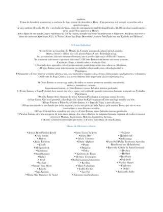 também.
Tratar de descobrir a natureza e a essência do fogo é tratar de descobrir a Deus , Cuja presença real sempre se revelou sob a
aparência ígnea.
A sarça ardente (Exodo, III, 2) e o incêndio do Sinai, a raiz do outorgamento do Decálogo(Exodo, XI,18) são duas manifestações
pelas quais Deus apareceu a Moisés.
Sob a figura de um ser de Jaspe e Sardônico da cor da chama, sentado em trono incandescente e fulgurante, São João descreve o
dono do universo(Apocalipse,VI,3, 5)."Nosso Deus é um Fogo Devorador", escreve São Paulo em sua "Epístola aos Hebreus".
O Cristo Individual
Se em frente ao Guardião do Mundo da Vontade não nos decidimos pelo Caminho
Direto, estreito e difícil, não será possível que o Cristo Individual nasça.
Se, previamente, não nos tornamos homens, não é possível que naça o Filho do Homem.
"Se a semente não morre o germem não nasce". O Cristo Íntimo está latente em nossa semente.
A tentação é fogo, o triunfo sobre a tentação é luz.
O iniciado deve aprender a viver perigosamente; assim esta escrito; isto sabem os Alkimistas.
O Cristo Íntimo surge interiormente no trabalho relacionado com a dissolução do Eu
Psicológico.
Obviamente o Cristo Interior somente advém a nós, nos momentos máximos dos esforços intencionáis e padecimentos voluntários.
O advento do Fogo Crístico é o acontecimento mais importante da nossa própria vida.
O Cristo Íntimo se encarrega, então, de todos os nossos processos mentáis, emocionáis,
motores, instintivos e sexuais.
Inquestionavelmente, o Cristo Íntimo é nosso Salvador interior profundo.
O Cristo Íntimo, o Fogo Celestial, deve nascer em nós, e nasce, em realidade, quando estivermos bastante avançado no Trabalho
Psicológico.
O Cristo Íntimo deve eliminar de nossa Natureza Psicológica as mesmas causas do erro,
os Eus Causa. Não seria possível a dissolução das causas do Ego enquanto o Cristo não haja nascido em nós.
O Fogo Vivente e Filosofal, o Cristo Íntimo, é o Fogo do Fogo, o puro do puro.
O Fogo nos envolve e nos banha por todas as partes, vem a nós pelo Ar, pela Água e pela mesma Terra, que são os seus
coservadores e seus diversos veículos.
O Fogo Celestial deve cristalizar em nós, é o Cristo Íntimo, nosso Salvador interior profundo.
O Senhor Íntimo, deve encarregar-se de toda nossa psique, dos cinco cilindros da máquina humana orgânica, de todos os nossos
processos Mentais, Emocionais, Motores, Institintivo, Sexuais.
El Cristo Cósmico estáformado por todos os Cristos Individuais de uma Galáxia.
Cristos de diferentes culturas:
▪ Jeshuá Bem Pandirá (Jesús)
▪ João Batista
▪ Mateus
▪ Judas Escariote
▪ Enoch
▪ Melquisedeck
▪ Kouthumi
▪ Sanat Kumará
▪ Rafael
▪ Uriel
▪ Michael
▪ Samael Aun Weor
▪ Rabolú
▪ São Agustim
▪ Mória (São Francisco de Assis)
▪ Santa Teresa de Jesús
▪ Joana Darc
▪ Abade Tritemus
▪ Dante Alighieri
▪ Platão
▪ Pitágoras
▪ Orfeo
▪ Apolonio de Tyana
▪ Hermes Trismegisto
▪ Budha Gautama Sakiamuni
▪ Krishna
▪ Manú Vaibasbata
▪ Fo-Hi (Fu Xi)
▪ Lao Tsé
▪ Zoroastro ou Zarathustra
▪ Maomé
▪ Quetzalcoatl
▪ Kalusuanga
▪ Paracelso (Philip Teofrastus Aureolus
Bombastus von Hohenheim)
▪ Racovsky (Conde de Saint Germain)
▪ Bochica
▪ Herbert
▪ Rochbach
▪ Fulcanelli
▪ Nicolas Flamel
▪ Cagliostro
▪ Orifiel
▪ Raimundo Lúlio
 