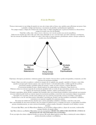 A Lei do PênduloA Lei do PênduloA Lei do PênduloA Lei do Pêndulo
Torna-se interessante ter um relógio de parede em casa, não só para saber as horas, mas, também, para reflexionar um pouco. Sem
o pêndulo o relógio não funciona; o movimento do pêndulo é profundamente significativo.
Nos antigos tempos, o dogma da evolução não existia; então, os sábios entendiam que os processos históricos se desenvolvem
sempre de acordo com a Lei do Pêndulo.
Tudo flui e reflui, sobe e desce, cresce e decresce, vai e vem de acordo com esta lei maravilhosa.
Nada tem de estranho que tudo oscile, que tudo esteja submetido ao vai e vem do tempo, que tudo evolucione e involucione.
Em um extremo do pêndulo está a alegria, no outro, a dor; todas as nossas emoções, pensamentos, anelos e desejos oscilam de
acordo com a Lei do Pêndulo.
Esperança e desespero; pessimismo e otimismo; paixão e dor; triunfo e fracasso; lucro e perda correspondem, certamente, aos dois
extremos do movimento pendular.
Surgiu o Egito com todo seu poderio e senhorio às margens do rio sagrado; mas, quando o pêndulo se foi para o outro lado,
quando se levantou pelo extremo oposto, caiu o país dos faraós e se levantou Jerusalém, a cidade querida dos profetas.
Caiu Israel, quando o péndulo mudou de posição e surgiu, no outro extremo, o império Romano.
O movmento pendular levanta e afunda impérios; faz surgir poderosas civilizações e logo destrói, etc.
Podemos colocar no extremo esquerdo do movimento pendular todas as escolas de tipo materialista, marxista, ateísta, cepticista,
etc. Antíteses do movimento pendular, mutantes, sujeitas à permutação incessante.
O fanático materialista, ateísta, devido a qualquer fato inusitado, talvez um acontecimento metafísico, transcendental, um momento
de terror indizível, pode levá-lo ao extremo oposto do movimento pendular a convertê-lo num reacionário religioso insoportável.
Exemplos: Um sacerdote, vencido numa polêmica por um esoterista, desesperado, tornou-se incrédulo e materialista.
Conhecemos o caso de uma dama ateísta, materialista e incrédula que, devido a um fato metafísico concludente e definitivo,
converteu-se em expoente magnífico do esoterismo prático.
Em nome da verdade devemos declarar que o ateísta materialista verdadeiro e absoluto, é uma farsa, não existe.
Ante a proximidade de uma morte inevitável, ante um instante de indizível terror, os inimigos do eterno, os materialistas incrédulos
passam, instantâneamente, ao outro extremo do pêndulo e acabam orando, chorando e clamando com fé infinita e enorme
devoção.
O mesmo Karl Marx, autor do Materialismo Dialético, foi um fanático religioso judeu; e, depois de sua morte, renderam-lhe
pompas fúnebres de grande rabino.
Karl Marx elaborou sua Dialética Materialista com um só propósito: "CRIAR UMA ARMA PARA DESTRUIR A TODAS AS
RELIGIõES DO MUNDO POR MEIO DO CETICISMO."
É um caso típico dos ciúmes religiosos levados ao extremo. De modo algum poderia aceitar Marx a existência de outras religiões e
preferiu destruí-las mediante a sua Dialética.
 