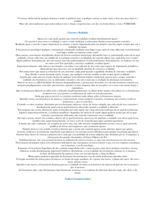 O sistema intelectual de qualquer hómem é muito respeitável; mas, a qualquer sistema se opõe outro e nem um, nem outro é a
verdade.
Mais vale auto-explora-nos para auto-conhecer-nos e chegar a experimentar, um dia, em forma direta, o real, a VERDADE.
Conceito e RealidadeConceito e RealidadeConceito e RealidadeConceito e Realidade
Quem ou o quê pode garantir que conceito realidade resultam absolutamente iguais?
O conceito é uma coisa e a realidade é outra e existe tendência a sobrestimar demáis nossos próprios conceitos.
Realidade igual a conceito é quase impossível; no entanto, a mente, hipnotizada pelo seu próprio conceito, supõe sempre que este e
realidade são iguais.
A um processo psicológico qualquer, corretamente estruturado mediante uma lógica exata, opõe-se outro diferente, recém-formado
com lógica similar ou superior; então o quê?
Duas mentes, severamente disciplinadas dentro de férreas estruturas intelectuais, discutindo entre si, polemizando sobre tal ou qual
realidade, crêem, cada uma, na exatidão de seu próprio conceito e na falsidade do conceito alheio; mas, qual delas tem a razão?
Quem poderia, honradamente, por um ou por outro dos polemizadores? Como poderíamos, honradamente, ser fiadores em um
ou outro caso? Em qual deles, conceito e realidade, resultam iguais?
Inquestionavelmente, cada cabeça é um mundo e em todos e em cada um de nós existe uma espécie de dogmatismo pontifício e
ditatorial que quer fazer-nos crer na igualdade absoluta de conceito e realidade.
Por muito fortes que sejam as estrucuras de um raciocínio, nada pode garantir a igualdade absoluta de conceito e realidade.
Sem dúvida, a mente fascinada supõe, sempre, que qualquer conceito emitido resulta sempre igual à realidade.
Aqueles que estão auto-encerrados dentro de qualquer procedimento logístico intelectual, querem fazer sempre coincidir a
realidade dos fenômenos com os elaborados conceitos e isto não é mais que o resultado da alucinação raciocinativa.
Abrir-se ao novo é a difícil facilidade do clássico; desgraçadamente, a pessoa quer descobrir, ver em todo fenômeno natural seus
próprios prejulgamentos, conceitos, preconceitos, opiniões, teorias; ninguém sabe ser receptivo, ver o novo com mente limpa e
expontânea.
Que os fenômenos falassem ao sábio seria o indicado; desafortunadamente, os sábios destes tempos não sabem ver os fenômenos;
só querem ver, nos mesmos, a confirmação de todos os seus preconceitos.
Ainda que pareça incrível, os cientistas modernos nada sabem sobre os fenômenos naturais
Quando vemos, nos fenômenos da natureza, exclusivamente, nossos próprios conceitos, certamente não estamos vendo os
fenômenos e, sim, os conceitos.
Contudo, os tolos cientistas, alucinados por seu fascinante intelecto, crêem, de forma estúpida, que cada um de seus conceitos é
absolutamente igual a tal ou qual fenômeno observado, quando a realidade é diferente.
Não negamos que nossas afirmações sejam rechaçadas por todo aquele que esteja auto-encerrado por tal ou qual procedimento
logístico; inquestionavelmente, a condição pontifícia e dogmática do intelecto de modo algum poderia aceitar que tal ou qual
conceito, corretamente elaborado, não coincida exatamente com a realidade.
Tão logo a mente, através dos sentidos, observe tal ou qual fenômeno, apressa-se, de imediato, a rotulá-lo com tal ou qual termo
científico que, inquestionavelmente, só vem a servir de remendo para tapar a própria ignorância.
A mente não sabe, realmente, ser receptiva ao novo; mas, sim, sabe inventar complicadíssimos termos com os quais pretende
qualificar de forma auto-enganosa o que certamente ignora.
Falando desta vez em sentido socrático, diremos que a mente não somente ignora senão, ademais, ignora que ignora.
A mente moderna é terrívelmente superficial; especializou-se em inventar termos dificílimos para tampar sua própria ignorância.
Existem duas classes de ciência: a primeira não é mais que essa podridão de teorias subjetivas que abundam por ai. A segunda é a
ciência pura dos grandes iluminados, a Ciência Objetiva do Ser.
Indubitavelmente, não seria possível penetrar no anfiteatro da ciência cósmica, se antes não morrêssemos em nós mesmos.
Necessitamos desintegrar todos esses elementos indesejáveis que carregamos em nosso interior e que, em seu conjunto, constituem,
em si mesmos, o eu da psicologia.
Enquanto a Consciência Superlativa do Ser continue engarrafada entre o mim mesmo, entre meus próprios conceitos e teorias
subjetivas, resulta absolutamente impossível conhecer, diretamente, a crua realidade dos fenômenos naturais en si mesmos.
A chave do laboratório da natureza a tem, em sua mão direita, o Anjo da Morte.
Muito pouco podemos aprender do fenômeno do nascimento; mas da morte poderemos aprender tudo.
O templo inviolado da ciência pura encontra-se no fundo da negra sepultura. Se o germe não morre, a planta não nasce. Só com a
morte advém o novo.
Quando o ego morre, a Consciência desperta para ver a realidade de todos os fenômenos da natueza tal qual são em si mesmos e
por si mesmos.
A Consciência sabe o que diretamente experimenta por si mesma: o cru realismo da vida mais além do corpo, dos afetos e da
mente.
Gráficos ComplementáriosGráficos ComplementáriosGráficos ComplementáriosGráficos Complementários
 