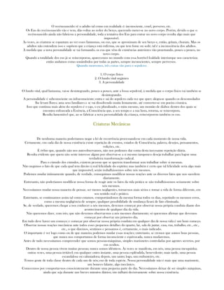 O recém-nascido vê o adulto tal como em realidade é: inconsciente, cruel, perverso, etc.
Os Eus do recém-nascido vão e vem, dão voltas ao redor do berço, querendo meter-se no novo corpo. Porém, devido a que o
recém-nascido ainda não fabricou a personalidade, toda a tentativa dos Eus para entrar no novo corpo resulta algo mais que
impossível.
Às vezes, as criaturas se espantam ao ver esses fantasmas, ou eus, que se aproximam de seu berço e, então, gritam, choram. Mas os
adultos não entendem isso e supõem que a criança está enferma, ou que tem fome ou sede; tal é a inconsciência dos adultos.
À medida que a nova personalidade se vai formando, os eus que vêm de existências anteriores vão penetrando, pouco a pouco, no
novo corpo.
Quando a totalidade dos eus já se reincorporou, aparecemos no mundo com essa horrível fealdade interiorque nos caracteriza;
então andamos como sonâmbulos por todas as partes, sempre inconscientes, sempre perversos.
Quando morremos, três coisas vão para o sepulcro:
1. O corpo físico
2. O fundo vital orgânico
3. A personalidade
O fundo vital, qual fantasma, vai-se desintegrando, pouco a pouco, ante a fossa sepulcral, à medida que o corpo físico vai também se
desintegrando.
A personalidade é subconsciente ou infraconsciente; entra e sai do sepulcro cada vez que quer; alegra-se quando os desconsolados
lhe levam flores; ama seus familiares e se vai dissolvendo muito lentamente, até converter-se em poeira cósmica.
Isso que continua mais além do sepulcro é o ego, o eu pluralizado, o mim mesmo, um montão de diabos dentro dos quais se
encontra enfrascada a Essência, a Consciência que, a seu tempo e a sua hora, retorna, se reincorpora.
Resulta lamentável que, ao se fabricar a nova personalidade da criança, reincorporem também os eus.
CriCriCriCriaturas Mecânicasaturas Mecânicasaturas Mecânicasaturas Mecânicas
De nenhuma maneira poderíamos negar a lei de recorrência processando-se em cada momento de nossa vida.
Certamente, em cada dia de nossa existência existe repetição de eventos, estados de Consciência, palavra, desejos, pensamentos,
volições, etc.
É óvbio que, quando não nos auto-observamos, não nos podemos dar conta desta incessante repetição diária.
Resulta evidente que quem não sente interesse algum por observar-se a si mesmo tampouco deseja trabalhar para lograr uma
verdadeira transformação radical.
Para o cúmulo dos cúmulos, existem pessoas que se querem transformar sem trabalhar sobre si mesmas.
Não negamos o fato de que cada qual tem direito à real felicidade do espírito; mas também é certo que tal felicidade seria algo mais
que impossível, senão trabalhássemos sobre nós mesmos.
Podemos mudar intimamente quando, de verdade, conseguimos modificar nossas reações ante os diversos fatos que nos sucedem
diariamente.
Entretanto, não poderíamos modificar nossa forma de reagir ante os fatos da vida prática se não trabalhássemos seriamente sobre
nós mesmos.
Necessitamos mudar nossa maneira de pensar, ser menos negligentes, tornar-nos mais sérios e tomar a vida de forma diferente, em
seu sentido real e prático.
Entretanto, se continuamos assim tal como estamos, comportándonos da mesma forma todos os dias, repetindo os mesmos erros,
como a mesma negligência de sempre, qualquer possibilidade de mudança ficará de fato eliminada.
Se, de verdade, queremos chegar a nos conhecer a nós mesmos, devemos começar por observar nossa própria conduta diante dos
acontecimentos de qualquer dia da vida.
Não queremos dizer, com isto, que não devemos observar-nos a nós mesmos diariamente; só queremos afirmar que devemos
começar por observar um primeiro dia.
Em tudo deve haver um começo; e começar por observar nossa própria conduta em qualquer dia de nossa vida é um bom começo.
Observar nossas reações mecânicas ante todos esses pequenos detalhes do quarto, lar, sala de jantar, casa, rua, trabalho, etc., etc.,
etc., o que dizemos, sentimos e pensamos é, certamente, o mais indicado.
O importante é ver logo como ou de que maneira podemos mudar essas reações; entretanto, se cremos que somos boas pessoas,
que nunca nos comportamos de forma inconsciente e equivocada, nunca mudaremos.
Antes de tudo necessitamos compreender que somos pessoas-máquinas, simples marionetes controladas por agentes secretos, por
eus ocultos.
Dentro de nossa pessoa vivem muitas pessoas; nunca somos idênticos. Às vezes se manifesta, em nós, uma pessoa mesquinha;
outras vezes, uma pessoa irritável; em qualquer outro instante, uma pessoa esplêndida, benevolente; mais tarde, uma pessoa
escandalosa ou caluniadora; depois, um santo; logo, um embusteiro, etc.
Temos gente de toda classe dentro de cada um de nós; eus de toda espécie. Nossa personalidade não é mais que uma marionete,
um boneco falante, algo mecânico.
Comecemos por comportar-nos conscientemente durante uma pequena parte do dia. Necessitamos deixar de ser simples máquinas,
ainda que seja durante uns breves minutos diários; isto influirá decisivamente sobre nossa existência.
 