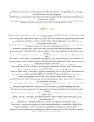 Quando nos auto-observamos e não fazemos o que tal ou qual eu quer, é claro que começamos a deixar de ser máquinas.
Um só momento em que se está bastante consciente como para deixar de ser máquina, se se o faz voluntariamente, sói modificar
radicalmente muitas cirscunstâncias desagradáveis.
Desgraçadamente, vivemos diariamente uma vida mecanicista, rotineira, absurda. Repetimos acontecimentos; nossos hábitos são os
mesmos; nunca quisemos modificá-los. São o trilho mecânico por onde circula o trem de nossa miserável existência; no entanto,
pensamos de nós o melhor...
Por toda parte abundam os mitômanos, os que se crêem deuses; criaturas mecânicas, rotineiras, personagens do lodo da terra;
míseros bonecos movidos por diversos eus; pessoas assim não trabalharão sobre si mesmas...
A Mudança RadicalA Mudança RadicalA Mudança RadicalA Mudança Radical
Enquanto um homem prossiga com o erro de se crer a si mesmo umo, único, individual, é evidente que a mudança radical será algo
mais que impossível.
O fato mesmo de que o trabalho esotérico comece com a rigorosa observação de si mesmo, está nos indicando uma multiplicidade
de fatores psicológicos, eus, ou elementos indesejáveis, que é urgente extirpar, erradicar de nosso interior.
Inquestionávelmente, de modo algum seria possível eliminar erros desconhecidos. Urge observar, previamente, aquilo que
queremos separar de nossa psique.
Este tipo de trabalho não é externo, senão interno; e aqueles que pensam que qualquer manual de etiqueta ou sistema ético externo
e superficial poderá levá-los ao êxito estarão, de fato, totalmente equivocados.
O fato concreto e definitivo de que o trabalho íntimo comece com a atenção concentrada na observação plena de si mesmo é
motivo mais que suficiente para demostrar que isto exige um esforço pessoal muito particular de cada um de nós.
Falando francamente e sem rodeios, asseveramos de forma enfática, o seguinte: Nenhum ser humano poderia fazer este trabalho
por nós.
Não é possível mudança alguma em nossa psique, sem a observação direta de todo esse conjunto de fatores subjetivos que levamos
dentro.
Dar por aceita a multiplicidade de erros, descartando a necessidade de estudo e observação direta dos mesmos, significa, de fato,
uma evasiva, ou escapatória, uma fuga de si mesmo, uma forma de auto-engano.
Só através do esforço rigoroso da observação judicisiosa de si mesmo, sem escapatórias de nenhuma espécie, poderemos evidenciar
realmente que não somos um, senão muitos.
Admitir a pluralidade do eu e evidencia-la através da observação rigorosa, são dois aspectos diferentes.
Alguém pode aceitar a doutrina dos muitos eus, sem havé-lo jamais evidenciado; este último só é possível auto-observando-se
cuidadosamente.
Refugar o trabalho de auto-observação íntima, buscar evasivas, é sinal inconfundível de degeneração.
Enquanto um homem sustente a ilusão de que é sempre uma e a mesma pessoa, não pode mudar; e é óbvio que a finalidade deste
trabaho é, precisamente, lograr uma mudança gradual em nossa vida interior.
A transformação radical é uma possibilidade definida que normalmente se perde quando não se trabalha sobre si mesmo.
O ponto inicial da mudança radical permanece oculto, enquanto o homem continue crendo-se um.
Aqueles que rechaçam a doutrina dos muitos eus, demonstram, claramente, que jamais se auto-observaram seriamente.
A severa observação de si mesmo, sem escapatória de nenhuma espécie, permite-nos verificar, por nós mesmos, o cru realismo de
que não somos um, senão muitos.
No mundo das opiniões subjetivas, diversas teorias pseudo-esotéricas ou pseudo-ocultistas servem sempre de pretexto para fugir de
si mesmo...
Inquestionavelmente, a ilusão de que se é sempre uma e a mesma pessoa serve de obstáculo para a auto-observação...
Alguém poderia dizer: "Sei que não sou um, senão muitos; a Gnose mo ensinou." Tal afirmação, ainda que fosse muito sincera, se
não existisse plena experiência vivida sobre esse aspecto doutrinário, obviamente tal afirmação seria algo meramente externo e
superficial.
Evidenciar, experimentar e compreender é o fundamental; só assim é possível trabalhar conscientemente, para conseguir uma
mudança radical.
Afirmar é uma coisa e compreender é outra. Quando alguém diz: "Compreendo que não sou um, senão muitos", se sua
compreensão é verdadeira e não mero palavrório insubstancial, de fala ambígua, isto indica, assinala, acusa plena verificação da
doutrina dos muitos eus.
Conhecimento e compreenção são diferentes. O primeiro destes é da mente, o segundo, do coração.
O mero conhecimento da doutrina dos muitos eus de nada serve. Desafortunadamente, por estes tempos em que vivemos, o
conhecimento foi muito mais além da compreensão, porque o pobre animal intelectual, equivocadamente chamado homem,
desenvolveu exclusivamente o lado do conhecimento, esquecendo, lamentavelmente, o correspondente lado do Ser.
Conhecer a doutrina dos muitos eus e compreende-la é fundamental para toda mudança radical verdadeira.
Quando um homem começa a se observar detidamente a si mesmo, desde o ângulo de que não é um, senão muitos, obviamente
iniciou o trabalho sério sobre sua natureza interior.
 