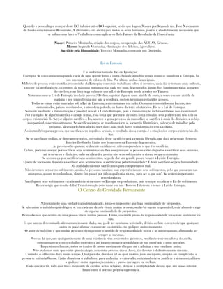 Quando a pessoa logra avançar deste DO inferior até o DO superior, se diz que logrou Nascer por Segunda vez. Esse Nascimento
de fundo seria tornar-se Ressurreto. A alternativa está aberta para todos os seres humanos, porém é absolutamente necessário que
se saiba como fazer o Trabalho e como aplicar os Três Fatores da Revolução da Consciência:
NascerNascerNascerNascer: Primeira Montanha, criação dos corpos, recuperação das ÁGUAS, Gênese.
MorrerMorrerMorrerMorrer: Segunda Montanha, eliminação dos defeitos, Apocalipse.
Sacrifício pela HumanidadeSacrifício pela HumanidadeSacrifício pela HumanidadeSacrifício pela Humanidade: Terceira Montanha, conseguir um Discípulo.
Lei de Entropia
É a também chamada "Lei de Igualação".
Exemplo: Se colocamos uma panela cheia de água quente junto a outra cheia de água fria vemos como se manifesta a Entropia, há
um intercambio de calor e de frio. Por último ambas ficam iguais.
Milhões de pessoas estão metidas no caminho da Entropia; como não trabalham sobre si mesmos, cada dia se tornam mais imbecis,
a mente vai atrofiando-se, os centros da máquina humana estão cada vez mais degenerados, já não lhes funcionam todas as partes
do cérebro, e ao fim chega o dia em que a Lei de Entropia imola a todos no Tártaro.
Notaram como a Lei de Entropia imola às pessoas? Podem sepultar àlguem num ataúde de ouro, a outro em um ataúde de
madeira e por muito bonita que seja a sepultura, os dois terminam reduzidos a ossos.
Todas as coisas estão marcadas sob a Lei de Entropia, a encontramos em tudo. Os mares convertidos em lixeiras, rios
contaminados, peixes moribundos, a atmosfera poluída, os frutos da terra adulterádos. Eis ai a Lei de Entropia.
Somente mediante a transformação é possível vencer à Lei de Entropia, pois a transformação inclui sacrifícios, isso é ostensível.
Por exemplo: Se alguém sacrifica o desejo sexual, essa força que por meio de outra força cristaliza seus poderes em nós, cria os
corpos existenciais do Ser; se alguém sacrifica a Ira, aparece a gema preciosa da mansidão; se sacrifica à ansia do dinheiro, a cobiça
insuportável, nascerá o altruísmo. Se sacrifica a inveja, se manifestará em si, a energia filantrôpica, o desejo de trabalhar pelo
próximo, alegria pelo bem alheio, quer dizer, não pode haver transformação sem sacrifício.
Assim também para a pessoa que sacrifica seus impulsos sexuais, o resultado dessa energia é a criação dos corpos existenciais do
Ser.
Se se sacrificam os Eus, se destruem-se todos, o resultado desse sacrifício será a energia liberada, que dará origem ao Homem
Interior Profundo. Então nos livraremos da Entropia degenerativa.
As pessoas não querem realmente sacrificar-se, não comprendem o que é o sacrifício.
É claro, podem começar por sacrificar seus sentimentos; eu lhes asseguro que as pessoas estão dispostas a sacrificar seus prazeres,
até seus vicios e dinheiro, tudo sacrificarião, porém não seus sofrimentos e dores, os querem muito.
Se se começa por sacrificar seus sentimentos, se pode dar um grande passo, vencer à Lei de Entropia.
Quem de vocês está disposto a sacrificar seus sentimentos, a sacrificar-se pela humanidade? É bom sacrificar-se pela humanidade.
Na realidade não nos sacrificamos para comportarnos mal.
Não devemos pensar no sofrimento jamáis. As pessoam baseiam suas experiências em seus sofrimentos, pelo que passaram nas
amarguras, gozam recordando-as, dizem: "eu passei por tal ou qual coisa na rua, para ser o que sou". Se sentem importantes
recordando-as.
Sacrifiquem seus sofrimentos erradicando de si mesmos os Eus que os produziram, pois tem que erradicar o Eu do sofrimento.
Essa energia que resulte dali é Transformação pois nasce em um Homem Diferente e vence à Lei de Entropia.
OOOO Centro de Gravidade PermanenteCentro de Gravidade PermanenteCentro de Gravidade PermanenteCentro de Gravidade Permanente
Não existindo uma verdadeira individualidade, torna-se impossível que haja continuidade de propósitos.
Se não existe o indivíduo psicológico, se em cada um de nós vivem muitas pessoas, senão há sujeito responsável, seria absurdo exigir
de alguém continuidade de propósitos.
Bem sabemos que dentro de uma pessoa vivem muitas pessoas. Então, o sentido pleno da responsabilidade não existe realmente en
nós.
O que um eu determinado afirma num instante dado, não pode ter nenhuma seriedade, devido ao fato concreto de que qualquer
outro eu pode afirmar exatamente o contrário em qualquer outro momento.
O grave de tudo isto é que muitas pessoas crêem possuir o sentido de responsabilidade moral e se auto-enganam, afirmando ser
sempre as mesmas.
Pessoas há que, em qualquer instante de uma existência vêm aos estudos gnósticos, resplandecen com a força do anelo,
entusiasmam-se com o trabalho esotérico e até juram consagrar a totalidade de sua existência a estas questões.
Inquestionavelmente, todos os irmãos de nosso movimento chegam até a admirar a um estudante assim.
Não podemos mais que sentir grande alegria ao escutar pessoas dessa classe, tão devotas e definitivamente sinceras.
Contudo, o idílio não dura muito tempo. Qualquer dia, devido a tal ou qual motivo, justo ou injusto, simples ou complicado, a
pessoa se retira da Gnose. Então abandona o trabalho e, para endireitar o entortado, ou tratando de se justificar a si mesmo, afilia-se
a qualquer outra organização mística e pensa que agora vai melhor.
Todo este ir e vir, toda essa troca incessante de escolas, seitas, religiões, deve-se à multiplicidade de eus que, em nosso interior
lutam entre si por sua própria supremacia.
 