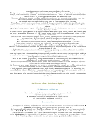 inquestionavelmente se condenou a si mesma à involução e à degeneração.
Não é possível que o homem verdadeiro surja mediante a mecânica evolutiva. Bem sabemos que a evolução e sua irmã gêmea, a
involução, são tão só duas leis que constituem o eixo mecânico de toda a natureza. Evolui-se até certo ponto perfeitamente definido
e logo vem o processo involutivo; a toda subida sucede uma descida e vice-versa.
Nós somos exclusivamente máquinas controladas por diferentes eus. Servimos para a economia da natureza, não temos uma
individualidade definida, como supõe, equivocadamente, muito pseudo-esoteristas e pseudo-ocultistas.
Necessitamos mudar com urgência máxima, a fim de que os germes do homem dêem seus frutos.
Só trabalhando sobre nós mesmos, em verdadeira continuidade de propósitos e sentido completo de responsabilidade moral,
podemos converternos em homens solares. Isso implica consagrar a totalidade de nossa existência ao trabalho esotérico sobre nós
mesmos.
Aqueles que têm a esperança de chegar ao estado solar mediante a mecânica da evolução enganam-se a si mesmos e se condenam,
de fato, à degeneração involutiva.
No trabalho esotérico, não nos podemos dar ao luxo da versatilidade. Esses que têm idéias volúveis, esses que hoje trabalham sobre
sua psique e que amanhã se deixam tragar pela vida, esses que buscam evasivas, justificativas para abandonar o trabalho esotérico,
degenerarão e involucionarão.
Alguns dão tempo ao erro, deixam tudo para um amanhã, enquanto melhoram sua situação econômica, sem ter em conta que o
experimento solar é algo bem distinto de seu critério pessoal e seus costumeiros projetos.
Não é tão fácil converter-se em homem solar quando carregamos a lua em nosso interior ( o ego é lunar ).
A Terra tem duas luas; a segunda destas é chamada Lilith e se acha um pouco mais distante que a Lua branca.
Os astronômos costumam ver Lilith como uma lentilha, pois é de muito pouco tamanho. Essa é a Lua negra.
As forças mais sinistras do ego chegam à Terra desde Lilith, e produzem resultados psicológicos infra-humanos e bestiais.
Os crimes da imprensa sangrenta, assassinatos mais monstruosos da história, os delitos mais insuspeitados, etc., etc., etc. são devidos
às ondas vibratórias de Lilith.
A dupla influência lunar, representada no ser humano mediante o ego que carrega em seu interior, faz de nós um verdadeiro
fracasso.
Se não vemos a urgência de entregar a totalidade de nossa existência ao trabalho sobre nós mesmos, com o propósito de nos liberar
da dupla força lunar, terminaremos tragados pela Lua, involucionando, degenerando cada vez mais e mais dentro de certos estados
que bem poderíamos qualificar de inconscientes ou infraconscientes.
O grave de tudo isso é que não possuímos a verdadeira individualidade. Se tivéssemos um centro de gravidade permanente,
,trabalharíamos de verdade, seriamente, até conseguirmos o estado solar.
Há tantas desculpas nestas questões, há tantas evasivas, existem tantas atrações fascinantes, que, de fato, sói ser quase impossível
compreender, por tal motivo, a urgência do trabalho esotérico.
Não obstante, a pequena margem que temos de livre arbítrio e o ensinamento gnóstico orientado para o trabalho prático poderíam
servir-nos de embasamento para nossos nobres propósitos relacionados com o experimento solar.
A mente volúvel não entende o que aqui estamos dizendo; lê este capítulo e posteriormente o esquece. Vem depois outro livro e
outro; e finalmente acabamos afiliando-nos a qualquer instituição que nos venda um passaporte para o céu, que nos fale de forma
mais otimista, que nos assegure comodidade no mais além.
Assim são as pessoas. Meras marionetes controladas por fios invisíveis; bonecos mecânicos com idéias volúveis e sem continuidade
de propósitos.
ExplicaçõesExplicaçõesExplicaçõesExplicações sobre a Família e os Apegossobre a Família e os Apegossobre a Família e os Apegossobre a Família e os Apegos
Os objetivos desta conferência são:
▪ Compreender o que é a família e os conceitos equivocados que temos sobre ela.
▪ Ver o valor que esta tem no trabalho esotérico.
▪ Os problemas que origina no desenvolvimento do trabalho esotérico.
▪ O estancamento e os conflitos que gera o apego.
Temos três famílias:
1 - A primeira classe de família está relacionada com o mundo exterior, onde encontramos nosso Corpo físico e a Personalidade. AAAA
família físicafamília físicafamília físicafamília física: Pai, mãe, irmãos, esposa, esposo, filhos, tios, avós, primos, netos, etc.
2 - Uma segunda família relacionada com a Alma, Mente ou Energia. Esta parte da Alma é o que vamos chamar nosso mundo
interior. A Família PsicológicaA Família PsicológicaA Família PsicológicaA Família Psicológica: Todo nosso ego ou formas de ser de si mesmo, o 97% de Essência ou Consciência enfrascada.
3 - A terceira família é a relacionada com o Espírito ou Consciência, é a parte que vamos chamar nosso mundo interior do
interior. A Real FamíliaA Real FamíliaA Real FamíliaA Real Família: o 3% de Consciência livre, à que iremos somando toda a que resgatemos do cárcere psicológico. Cada um
destes elementos psicológicos que temos têm uma parte real e verdadeira que está enfrascada em seu interior.
 