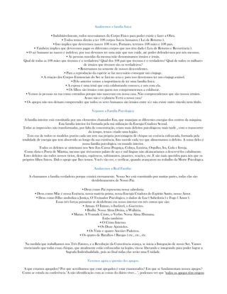 Analizemos a família física:
▪ Indubitávelmente, todos necessitamos do Corpo Físico para poder existir e fazer a Obra.
▪ Todos temos direito a ter 108 corpos físicos humanos ( Lei de Retorno ).
▪ Isto implica que deveremos nascer 108 vezes. Portanto, teremos 108 mães e 108 pais.
▪ Também implica que deveremos pagar os diferentes corpos que nos têm dado ( Leis de Retorno e Recorrência ).
▪ O ser humano ao nascer é indefeso, por isso devemos ter uma mãe que nos cuide, até poder defender-nos por nós mesmos.
▪ Às pessoas nascidas da mesma mãe denominamos irmãos e irmãs.
Qual de todas as 108 mães que tivemos é a verdadeira? Qual dos 108 pais que tivemos é o verdadeiro? Qual de todos os milhares
de irmãos que tivemos são os verdadeiros?
▪ Retornamos na semente de nossos descendentes.
▪ Para a reprodução da espécie se faz necessário conseguir um cônjuge.
▪ A criação dos Corpos Existenciais do Ser se fará no sexo e para isso deveremos ter um cônjuge.estável.
▪ Pelo anterior vemos a importância de ter uma família física.
▪ A esposa é uma irmã que está colaborando conosco, e nós com ela.
▪ Os filhos são irmãos com quem nos comprometemos a colaborar.
▪ Vemos às pessoas na rua como extranhas porque não nasceram em nossa casa. Não compreendemos que são nossos irmãos.
Acaso não é o planeta Terra a nossa casa?
▪ Os apegos não nos deixam compreender que todos os seres humanos são irmãos entre si e não existe outro vínculo nem título.
Vejamos a Família Psicológica:
A família interior está constituída por uns elementos chamados Eus, que manejam as diferentes energias dos centros da máquina.
Esta família interior foi formada pela má utilização da Energia Criadora Sexual.
Todas as impressões não transformadas, por falta de concentração, criam mais defeitos psicológicos; mais tarde , com o transcorrer
do tempo, temos criado uma legião.
Tem eus de todos os modelos porém cada um tem sua própria porcentagem de chispas ou essência enfrascada, formada pela
totalidade de energia que tem absorvido ao longo da sua existência. Isto sucede cada vez que alimentamos o defeito. A soma deles é
nossa família psicológica, ou mundo interior.
Todos os defeitos se sintetizam nos Sete Eus Causa: Preguiça, Cobiça, Luxúria, Orgulho, Ira, Gula e Inveja.
Como dizia o Poeta de Mântua, mesmo que tivéssemos palato de aço e mil línguas não alcançaríamos a descrevê-los cabalmente.
Estes defeitos são todos nossos vícios, desejos, equívocos, sofrimentos, prazeres, reações, etc. E são mais queridos para nós que os
próprios filhos físicos. Dali o apego que lhes temos. Vocês vão ver, e verificar, quando avançarem no trabalho da Morte Psicológica.
Analizemos a Real Família:
A chamamos a família verdadeira porque existirá eternamente. Nosso Ser está constituído por muitas partes, todas elas são
desdobramentos de Nosso Pai:
▪ Deus como Pai representa nossa sabedoria.
▪ Deus como Mãe é nossa Essência, nossa matéria prima, nossa Energia Criadora do Espírito Santo, nosso Amor.
▪ Deus como Filho simboliza a Justiça, O Treinador Psicológico, o dador de Luz ( Sabedoria ) e Fogo ( Amor ).
Essas três forças primárias se desdobram em nosso interior em três outras que são:
▪ Atman. O Íntimo, o Inefável, o Guerreiro.
▪ Budhi. Nossa Alma Divina, a Walkíria.
▪ Manas. A Vontade Cristo, o Verbo. Nossa Alma Humana.
Estão também:
▪ O Cristo Interno.
▪ Os Doze Apóstolos.
▪ Os Vinte e quatro Anciões Padeiros.
▪ Os quatro de Baralhos ( Barajas ) etc., etc., etc.
Na medida que trabalhamos nos Três Fatores, e a Revolução da Consciência avança, se inicia a Integração de nosso Ser. Vamos
vivenciando que todas essas chispas, que atualmente estão enfrascadas na legião, vão-se liberando e integrando para poder lograr a
Sagrada Individualidade, pois ao final todas elas serão uma Unidade.
Veremos agora a questão des apegos:
A que estamos apegados? Por que acreditamos que estar apegados é estar enamorados? Em que se fundamentam nossos apegos?
Como se estuda na conferência "A não identificação com as coisas do diário viver... ", podemos ver que "todos os apegos têm origem
 