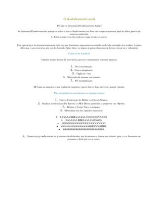 O desdobramento astralO desdobramento astralO desdobramento astralO desdobramento astral
Por que se denomina Desdobramento Astral?
Se denomina Desdobramento porque se refere a tirar o duplo interior ou alma; um corpo exatamente igual ao físico, porém de
natureza molecular.
E Astral porque com ele podemos viajar a todos os astros.
Esta operação se faz inconscientemente cada vez que dormimos; ingresamos ao mundo molecular ou região dos sonhos. A única
diferença é sair consciente em vez de dormido. Quer dizer, se ingresa à quinta dimensão de forma consciente e voluntária.
Como se faz a prática?
Existem muitas formas de executá-las, por isso enumeramos somente algumas:
1. Por concentração
2. Com a imaginação
3. Vigília do sono
4. Morrendo de instante em instante
5. Por mantralização
De todas as maneiras o que realmente importa é querer fazer e logo atreverse; querer é poder.
Para esta prática recomendamos os seguintes passos:
1. Fazer a Conjuração do Belilin e o Círculo Mágico.
2. Suplicar assistência ao Pai Interno e à Mãe Divina particular, e propor-se um objetivo.
3. Relaxar o Corpo Físico e psíquico.
4. Mantralizar um dos siguintes mantrams:
• FAAAAA RRRAAAAAA OOOOOONNNNN
• LAAAAAA RRRAAAAAASSSSSSS
• OOOOOOOOOOOOOOOOOOOOOO
• OOOOOOOOOOOOOOMMMMMMMM
• RRRRRRRRRRRRRRRRRRRRRRRRRR
5. Comprovar periodicamente se já estamos desdobrados, nos levantamos e damos um saltinho para ver se flutuamos ou
puxamos o dedo prá ver se estica.
 