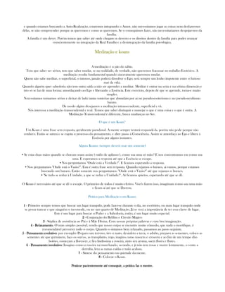 e quando estamos buscando a Auto-Realização, estaremos integrando o Amor, não necessitamos jogar as coisas nem desfazer-nos
delas, se não compreender porque as queremos e como as queremos. Se o conseguimos fazer, não necessitariamos despojar-nos da
família.
A família é um dever. Porém temos que saber até onde chegam os deveres e os direitos dentro da família para poder avançar
conscientemente na integração da Real Família e a desintegração da família psicológica.
MeditaçãoMeditaçãoMeditaçãoMeditação e koanse koanse koanse koans
A meditação é o pão do sábio.
Tem que saber ser sérios, tem que saber mudar, se na realidade, de verdade, não queremos fracassar no trabalho Esotérico. A
meditação resulta fundamental quando sinceramente queremos mudar.
Quem não sabe meditar, o superficial, o intonso, jamáis poderá dissolver o Ego; será sempre um lenho impotente entre o furioso
mar da vida.
Quando alguém quer sabedoria não tem outra saída a não ser aprender a meditar. Meditar é entrar na sexta e na sétima dimensão e
isto só se faz de uma forma: amordaçando ao Ego e liberando a Essência. Este exercício, depois de que se aprende, torna-e muito
simples.
Necessitamos tornarnos sérios e deixar de lado tantas tonterias que abundam por ai no pseudo-esoterismo e no pseudo-ocultismo
barato.
De modo algúm desejamos a meditação intranscendente, superficial e vã.
Nós interessa a meditação transcendental e real. Temos que saber distinguir e manejar o que é uma coisa e o que é outra. A
Meditação Transcendental é diferente, busca mudanças no Ser.
O que é um Koan?
Um Koan é uma frase sem resposta, geralmente paradoxal. A mente sempre tentará responde-la, porém não pode porque não
conhece. Então se satura e se esgota o processo do pensamento, e abre passo à Consciência. Assim se amordaça ao Ego e libera à
Essência por alguns instantes.
Alguns Koans: (sempre deverá usar um somente)
▪ Se estas duas mãos quando se chocam soam assim ( ruído de aplauso ), como soa uma só mão? E nos concentramos em como soa
uma. E esperamos a resposta até que a Essência se escape.
▪ Nos perguntamos "Onde está a Verdade?". E ficamos esperando a resposta.
▪ Nos perguntamos "Onde está o Vazio?". Esta é outra frase sem resposta. Quando vejamos o buraco, ai vamos, porque estamos
buscando um buraco. Então somente nos perguntamos: "Onde está o Vazio?" até que vejamos o buraco.
▪ "Se tudo se reduz à Unidade, a que se reduz a Unidade?". Ai ficamos quietos, esperando até que se dê.
O Koan é necessário até que se dê o escape. O primeiro de todos é muito efetivo. Vocês fazem isso, imagimam como soa uma mão
e ficam ai até que se liberem.
Prática para Meditação com Koans
1111 - Primeiro sempre temos que buscar um lugar tranquilo, pode fazer-se durante o dia, no escritório, ou num lugar tranquilo onde
se possa trancar e que ninguém o incomode, ou ter um quarto de Meditação. Já se verá a importância de ter essa classe de lugar.
Este é um lugar para buscar o Poder e a Sabedoria, então, é um lugar muito especial.
2222 - Conjuração do Belilim e Círculo Mágico
3333 - Súplica de assistência ao Pai e à Mãe Divina. Com nossas próprias palavras e com boa imaginação.
4444 - RelaxamentoRelaxamentoRelaxamentoRelaxamento. O mais simples possível, vendo que nosso corpo se encontre muito cômodo, que nada o mortifique, é
recomendável percorrer todo o corpo. Quando o sintamos bem relaxado, passamos ao passo seguinte.
5555 - Pensamento evolutivoPensamento evolutivoPensamento evolutivoPensamento evolutivo: por exemplo: Preparo um terreno, tiro o mato, desinfeto a terra, o adubo, preparo as sementes, coloco as
sementes até que germinem, faço os surcos, as transplanto, rego, inagino como nascem e crescem e ao fim de um tempo dão
botões, começam a florescer, e fica lindíssima a roseira, sinto seu aroma, saem flores e flores.
6666 - Pensamento involutivoPensamento involutivoPensamento involutivoPensamento involutivo: Imagino como a roseira vai murchando, secando, e já não tem rosas e morre lentamente, o vento a
derruba, leva as ramas caídas e tudo acabou.
7777 - Síntese do pensamento ou quietude da mente.
8888 - Colocar o Koan.
Praticar pacientemente até conseguir, a prática faz o mestre.Praticar pacientemente até conseguir, a prática faz o mestre.Praticar pacientemente até conseguir, a prática faz o mestre.Praticar pacientemente até conseguir, a prática faz o mestre.
 