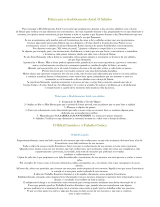 PráticaPráticaPráticaPrática para o desdobramentopara o desdobramentopara o desdobramentopara o desdobramento Astral. O SaltinhoAstral. O SaltinhoAstral. O SaltinhoAstral. O Saltinho
Para conseguir o Desdobramento Astral é necessário que pratiquemos, durante o dia, executar saltinhos com o desejo
de flutuar para verificar em que dimensão nos encontramos. Ao estar repetindo durante o dia, perguntando-se em que dimensão se
encontra, nos ajuda a tomar consciência, já que durante a noite se repetirá o que façamos durante o dia. Descrobiremos que nos
encontramos em astral a ver que flutuamos.
Se nos acostumamos, pela manhã, antes de levantarmos da cama, a dar o saltinho sempre que nos incorporamos,
veremos algo muito interesante. Depois que nos deitamos, o Corpo Astral se levanta da cama. Porém se nos
acostumamos a fazer o saltinho, ficaremos flutuando. Então sairemos do quarto desdobrados conscientemente.
Nos daremos conta que: "Ah! estou em astral.¨" giramos e olhamos o corpo físico e ai o veremos.
Se alguém, por exemplo, quer, esta mesma noite, desdobrarse, o único que tem que fazer é concentrar-se e mantralizar
e levantar-se cada quinze minutos, dando um salto com o desejo de flutuar.
Se não ficou flutuando, volta a deitar-se, mantraliza outros quinze minutos e novamente se levanta e dá um saltinho,
até que fique flutuando.
A prática faz o Mestre. Mais a frente poderá suprimir tudo, quando já se tem certa experiência, a pessoa se concentra
unico e exclusivamente em observar o momento quando se cambia da vigília, do físico, ao sonho.
Quando a pessoa percebe, ou se da conta, levanta-se da cama e dá um salto, então, se salta todos os passos.
Porém observem que é necessário começar com uma determinada disciplina.
Muitos alunos que quiseram comprovar isto em um só dia, não tiveram outra alternativa que sertar-se em uma cadeira
e começar a praticar; fazem o relaxamento, como vamos fazer agora, mantralizam por uns instantes e uma vez
terminado, se vai levantando e dá um saltinho com o desejo de flutuar.
Se não ficam flutuando, repetem novamente o processo até que o corpo físico esteja tão cansado que não se
levanta. Então, o Corpo Astral sai e fica flutuando e vê o outro ai sentado. Se acabou o problema, já se desdobraram
e comprovarom e a partir deste momento tudo muda na vida da pessoa.
Prática para o Desdobramento Astral com saltinho:
1 - Conjuração do Belilin e Círculo Mágico
2 - Súplica ao Pai e a Mãe Divina para que o assista( de forma pessoal, com as palavras que se quer fazer a súplica)
3 - Plantear o objetivo da prática
4 - Fazer um relaxamento curto observando que todo o nosso corpo se encontre bem, se sentimos alguma parte
dolorida, nos acomodaremos melhor.
5 - Mantralização: FAAAARRRAAAAOOOMMMMM ( se repete por quinze minutos).
6 - Saltinho. Verificar em que dimensão se encontra: levantar-se e saltar com o desejo de flutuar.
O Difícil Caminho e o Trabalho CristicoO Difícil Caminho e o Trabalho CristicoO Difícil Caminho e o Trabalho CristicoO Difícil Caminho e o Trabalho Cristico
O difícil Caminho
Inquestionavelmente, existe um lado escuro de nós mesmos que não conhecemos, ou que não aceitamos; devemos levar a luz da
Consciência a esse lado tenebroso de nós mesmos.
Todo o objeto de nossos estudos Gnósticos é fazer com que o conhecimento de nos mesmo se torne mais consciente.
Quando temos muitas coisas em nos mesmos, que não conhecemos, nem aceitamos, então tais coisas nos complicam a vida
espantosamente e provocam, na verdade, toda sorte de situações que poderiam ser evitadas
mediante o conhecimento de sí.
O pior de tudo isto é que projetamos esse lado desconhecido e inconciente, de nos mesmos, em otras pessoas e, então, o vemos
nelas.
Por exemplo: As vemos como se fossem embusteiras, infiéis, mesquinhas, etc., em relação com o que carregamos em nosso
interior.
A Gnose diz, sobre este particular, que vivemos em uma parte muito pequena de nós mesmos. Significa isso que nossa Consciência
se estende só a uma parte muito reduzida de nós mesmos.
A idéia do Trabalho Esotérico Gnóstico é a de ampliar, claramente, nossa própria Consciência.
Indubitavelmente, encuanto, não estejamos bem relacionados conosco mesmos, tampouco estaremos bem relacionados com os
demais e o resultado será conflitos de toda a espécie.
É indispensável chegar a ser muitíssimo mais consciente para consigo mesmo mediante uma direta observação de sí.
Uma regra gnóstica geral no Trabalho Esotérico Gnóstico é que, quando não nos entendemos com alguma
pessoa, podemos ter a segurança de que esta é a mesma coisa contra a qual é preciso trabalhar sobre nos mesmos.
O que se critica tanto nos outros é algo que descança no lado escuro de nos mesmos, e que não se conhece,
nem se quer conhecer.
 