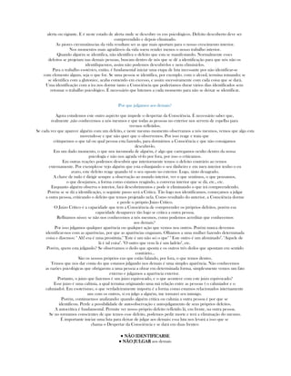alerta ou vigiante. E é neste estado de alerta onde se descobre os eus psicológicos. Defeito descoberto deve ser
compreendido e depois eliminado.
As piores circunstânscias da vida resultam ser as que mais aportam para o nosso crescimento interior.
Nos momentos mais agradáveis da vida soem render menos o nosso trabalho interior.
Quando alguém se identifica, não identifica o defeito que esta se manifestando. Normalmente esses
defeitos se projetam nas demais pessoas, buscam dentro de nós que se dê a identificação para que nós não os
identifiquemos, assim não podemos descubrí-los e nem eliminá-los.
Para o trabalho esotérico, então, é fundamental iniciar uma etapa de luta incessante por não identificar-se
com elemento algum, seja o que for. Se uma pessoa se identifica, por exemplo. com o alcool, termina tomando; se
se identifica com a glutonice, acaba comendo em excesso, e assim sucessivamente com cada coisa que se dará.
Uma identificação com a ira nos dorme tanto a Consciência que poderíamos durar vários dias identificados sem
retomar o trabalho psicológico. É necessário que lutemos a cada momento para não se deixar se identificar.
Por que julgamos aos demais?
Agora estudemos este outro aspécto que impede o despertar da Consciência. É necessário saber que,
realmente ,não conhecemos a nós mesmos e que todas as pessoas no exterior nos servem de espelho para
ver-nos refletidos.
Se cada vez que aparece alguém com um defeito, e neste mesmo momento observamos a nós mesmos, vemos que algo esta
movendo-se e que não quer que o observemos. Por isso reage e trata que
critiquemos o que tal ou qual pessoa esta fazendo, para dormirnos a Consciência e que não consigamos
descubrí-lo.
Em um dado momento, o que nos incomoda de alguém, é algo que carregamos oculto dentro da nossa
psicología e não nos agrada vê-lo por fora, por isso o criticamos.
Em outras reações podemos descubrir que interiormente temos o defeito contrário ao vemos
externamente. Por exemplo:se vejo alguém que esta esbanjando o seu dinheiro e em meu interior tenho o eu
avaro, este defeito reage quando vê o seu oposto no exterior. Logo, sinto desagrado.
A chave de tudo é dirigir sempre a observação ao mundo interior, ver o que sentimos, o que pensamos,
o que desejamos, a forma como estamos reagindo, a conversa interior que se dá, etc., etc.
Enquanto alguém observa o interior, fará descobrimentos e pode ir eliminando o que irá compreendendo.
Porém se se dá a identificação, o seguinte passo será a Critica. Tão logo nos identificamos, começamos a julgar
a outra pessoa, criticando o defeito que temos projetado nela. Como resultado do anterior, a Consciência dorme
e perde o próprio Juizo Crítico.
O Juizo Crítico é a capacidade que tem a Consciência de compreender os próprios defeitos, porém esa
capacidade desaparece tão logo se critica a outra pessoa.
Reflitamos nisso: se não nos conhecemos a nós mesmos, como podemos acreditar que conhecemos
aos demais?
Por isso julgamos qualquer aparência ou qualquer ação que vemos nos outros. Porém nunca devemos
identificar-nos com as aparências, por que as aparências enganam. Olhamos a uma mulher fazendo determinada
coisa e dizemos: " Ah! esa é uma prostituta." "Este é um não sei o que" " Este outro é um afeminado". "Aquele de
lá é tal coisa". "O outro que vem lá é um ladrão", etc.
Porém, quem esta julgando? Se observamos o dedo que aponta e os outros três dedos que apontam em sentido
contrário...
São os nossos próprios eus que estão falando, por fora, o que temos dentro.
Temos que nos dar conta do que estamos julgando nos demais é uma simples aparência. Não conhecemos
as razões psicológicas que obrigarom a uma pessoa a obrar em determinada forma, simplesmente vemos um fato
externo e julgamos a aparência exterior.
Portanto, o juizo que fazemos é um juizo equivocado, e o que acontece com este juizo equivocado?
Esse juizo é uma calúnia, a qual termina originando uma má relação entre as pessoas ( o caluniador e o
caluniado). Em esoterismo, o que verdadeiramente importa é a forma como estamos relacionados internamente
uns com os outros, si eu julgo a alguém, me tornarei seu inimigo.
Porém, continuemos analizando: quando alguém critica ou calunia a outra pessoa é por que se
identificou. Perde a possibilidade de auto-observação e auto-julgamento de seus próprios defeitos.
A autocrítica é fundamental. Permite ver nosso próprio defeito refletido lá, em frente, na outra pessoa.
Se no tornamos conscientes de que temos esse defeito, podemos pedir morte e terá a eliminação do mesmo.
É importante iniciar uma luta para deixar de julgar aos demais; essa luta nos levará a isso que se
chama o Despertar da Consciência e se dará em duas frentes:
● NÃO IDENTIFICARSENÃO IDENTIFICARSENÃO IDENTIFICARSENÃO IDENTIFICARSE
● NÃO JULGARNÃO JULGARNÃO JULGARNÃO JULGAR aos demais
 