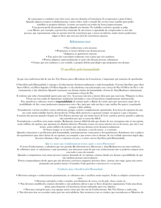 Se começamos a combater estes dois erros, não nos dormirá a Consciência. E recuperamos o juizo Crítico.
Quando alguém recupera verdadeiramente o juizo crítico, todo o mundo lhe servirá como espelho para poder
trabalhar os próprios defeitos. A morte em marcha vai render de forma impressionante.
Uma pessoa perde demasiado tempo julgando aos demais. No trabalho esotérico, quando se julga
a um Mestre, por exemplo, a pessoa fica estancada. Se não temos a capacidade de compreender os atos das
pessoas, que supostamente estão no mesmo nível de consciência que o nosso ou inferior, muito menos poderemos
julgar os Seres que tem um nível de consciência superior.
Reflexionemos nisso:
▪ Não conhecemos a nós mesmos
▪ Projetamos os nossos defeitos nas demaís pessoas
▪ Julgamos as apariências externas
▪ Tais ações não concordam realmente com o juizo que nós emitimos
▪ Porém, julgamos equivocadamente as ações das demaís pessoas, caluniamos
▪ O juizo que nós emitimos é, em verdade, o próprio defeito psicológico que projetamos nos demais
O sacrifício pela humanidadeO sacrifício pela humanidadeO sacrifício pela humanidadeO sacrifício pela humanidade
Já que esta conferência fala de um dos Três Fatores para a Revolução da Consciência, é importante que tratemos de aprofundar.
O Sacrifício pela Humanidade é entregar o Conhecimento desinteressadamente a toda humanidade. O termo Sacrifício quer dizer
Sacro Oficio, ou Oficio Sagrado. O Oficio Sagrado é o da sabedoria; está relacionado com a força do Paí. O Oficio do Paí é o do
ensinamento, é dar sabedoria. Quando ensinamos aos demais irmãos da humanidade a forma de Auto-Realizarse intimamante
encarnamos a força do Paí.
É evidente que toda a humanidade ignora para qué vive. As pessoas não tem a menor ideia para que nasceram. NInguém os disse.
Vivem em um estado de hipnotismo, totalmente fascinadas e com a Consciência completamente adormencida.
Nós, quando já o sabemos, temos a responsabilidaderesponsabilidaderesponsabilidaderesponsabilidade de ensinar qual e a Razão de existir, para qué nascemos, quais são as
posibilidades de Ser, como poderemos integrar-nos com o Ser, para que cada um faça o que melhor lhe parece, respeitando
sempre o libre arbítrio.
Normalmente o térmo sacrifício vemos sofrimento, porque estamos completamente egoistizados. Essa força do egoistmo faz que
nos custe muito trabalho fazé-lo, desenvolve-lo. O Ego (dele proveem o egoismo) sempre vai opor-se a que o façamos.
A maioria das pessoas quando chegam aos Três Fatores pensam que são muito faceis de levar a prática, porém, quando o aplicam,
não entendem por que se torna tão dificil.
Normalmente o sacrifício seria muito simples. Realmente torna-se dificil devido que dentro de nos carregamos não só um egoista,
senão milhões de egoistas, que apontam em distintas direções. Portanto, temos em nosso interior um eu do temor, que não é um
temor, senão milhões de temores que não nos deixam servir desinteressadamente.
O Amor sempre se vê nas Obras, o desamor, a raiz do temor , é a omissão.
Quando começamos a sacrifícarnos pela humanidade, automaticamente começamos a desegoistizarnos. Estudemos isto: a palavra
des-egoistizarnos quer dizer deixar de ser egoistas, ou compatir o que temos com os demais. Se em verdade queremos lograr algo,
devemos eliminar o Ego e o egoismo em nós, e a chave está no Sacrifício pela Humanidade.
Qué é o único que verdadeiramente temos, qual é o nosso Patrimonio?
O nosso Conhecimento, a sabedoria que nos permite Revolucionar-nos, liberar-nos e Auto-Realizar-nos em uma existência.
Se refletimos nisto, se valorizamos o que possuimos, nos dareamos conta de que este conhecimento não se poderia comprar nem
com todo o ouro do mundo.
Quando o compartimos com outras pessoas estamos deixando de ser egoistas, estamos dando aos demais a possibilidade de que
eles também possam auto-realizarse.
Porém comprendamos desde agora que não devemos convencer ninguém, devemos dizer , porém, não rogar, quem não estiver
preparado não poderá iniciar o Caminho. Cada qual deve convencer-se a si mesmo.
Condições para o Sacrifício pela Humanidade
• Devemos entregar o conhecimento gratuitamente, se cobramos não é sacrifício senão negócio. Todas as religiões cometeram esse
erro.
• Devemos entregá-lo a todo o mundo, sem distinções de sexos, cor de pele, classe social, etc.
• Não devemos modificá-lo, estamos dormidos e não podemos alterar o que os Seres despertos organizaram. Cada uma destas
pistas, para despertar a Consciência, foram ordenadas para esse objetivo.
• Devemos entregá-lo puro, sem agregar outras coisas que não são do Conhecimento. São Três Fatores e nada mais.
• Não devemos tirar ou esconder nada, pois isto seria adultério. Isto aconteceu com os cristãos, que enconderam os Mistérios do
 