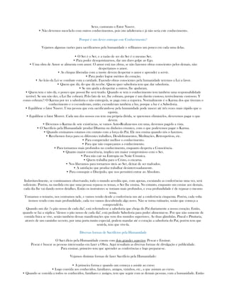 Sexo, castraram o Fator Nascer.
• Não devemos mezcla-lo com outros conhecimentos, pois isto adulteraria e já não seria este conhecimento.
Porqué é um dever entregar este Conhecimento?
Vejamos algumas razões para sacrifícarnos pela humanidade e reflitamos um pouco em cada uma delas.
• O Ser é o Ser, e a razão de ser do Ser é o mesmo Ser.
• Para poder desegoistizarnos, dar um duro golpe ao Ego.
• Uma obra de Amor se alimenta com amor. O amor está nas obras, se não fazemos obras conscientes pelos demais, não
despertamos o amor.
• As chispas liberadas com a morte devem despertar o amor e aprender a servir.
• Para poder lograr méritos do coração.
• Ao leão da Lei se combate com a caridade. Fazendo obras conscientes pela humanidade teremos a Lei a favor.
• Quem que dá, do que dá recebe. Quem quer sabedoria tem que dar sabedoria.
• Se um ajuda a despertar a outros, lhe ajudaram.
• Quem tem e não dá, o pouco que possui lhe será tirado. Quando se tem o conhecimento tem também uma responsabilidade
terrível. Se um não der, a Lei lhe cobrará. Pelo fato de ter, lhe cobram, porque é um direito custoso, terrivelmente custosoo. Y
como cobram?: O Karma por ter a sabedoria e não entregá-la, se paga com a cegueira. Normalmente é o Karma dos que tiveram o
conhecimento e o esconderam, então, esconderam também a luz, porque a luz é a Sabedoria.
• Equilibrar o fator Nascer. Uma pessoa que esta sacrificando-se pela humanidade pode nascer até três vezes mais rápido que o
egoista.
• Equilibrar o fator Morrer. Cada um dos nossos eus tem sua própria dívida, se queremos eliminá-los, deveremos pagar o que
devem
• Devemos o Karma de sete existências, se vamos Auto-Realizar-nos em uma, devemos pagá-lo a vista.
• O Sacrificio pela Humanidade produz Dharma ou dinheiro cósmico, com o que poderemos pagar o Karma.
• Quando ensinamos estamos em contato com a força do Paì. Ele nos ensina quando nós o fazemos.
• Recebemos força para os diferentes trabalhos, Desdobramentos, Meditações, Retrospetivas, etc.
• Para comprender melhor o conhecimento.
• Para que não esqueçamos a conhecimento.
• Para tornarnos mais profundos no conhecimento, enquanto desperta a Consciência.
• Quanto maior consciência, implica um maior compromisso com o Ser.
• Para não cair na Entropia ou Noite Cósmica.
• Quem trabalha para o Cristo, o encarna.
• Nos liberamos para tornarnos úteis ao Ser, deixar de ser malvados.
• A satisfação que produz trabalhar desinteressadamente.
• Para conseguir o Discípulo, que nos permitirá entrar ao Absoluto.
Induvitavelmente, se continuamos observando, todo o mundo acredita que, com apenas, escutando as conferências uma vez, será
suficiente. Porém, na medida em que uma pessoa repassa os temas, o Ser lhe ensina. No entanto, enquanto um ensine aos demais,
cada dia lhe vai dando novos detalhes. Então os instrutores se tornam mais profundos, e essa profundidade é de repasar o mesmo
tema.
Tomamos o temario, nos centramos nele, e vamos vendo desde a conferência um até a conferência cinquenta. Porém, cada volta
iremos vendo com mais profundidade, cada vez vamos descubrindo algo novo. Não se torna rutinario, senão que começa a
comprendê-lo.
Quando um diz :"o pão nosso de cada dia", está referindo-se a sabedoria que chega do Paí diariamente a nosso coração. Então,
quando se faz a súplica: "dá-nos o pão nosso de cada dia", está pedindo Sabedoria para poder alimentar-se. Por que não somente de
comida física se vive, senão também dessas manifestações que vem dos mundos superiores. As duas glándulas, Pineal e Pituitaria,
através de um caminho secreto, por uma porta muito especial, podem mandar até o coração a sabedoria do Paí, porém tem que
senti-la, tem que vive-la.
Diversas formas de Sacrifícios pela Humanidade
O Sacr.ifício pela Humanidade consta com dois grandes aspectos: Pescar e Ensinar.
Pescar é buscar as pessoas interessadas em fazer a Obra. Aqui ressaltam as diversas formas de divulgação e publicidade.
Para ensinar, primeiro tem que aprender as conferências e logo preparar-se.
Vejamos distintas formas de fazer Sacrifício pela Humanidade:
• A primeira forma e quando um começa a asisitir ao curso
• Logo convida aos conhecidos, familiares, amigos, vizinhos, etc., a que asistam ao curso.
• Quando se convida a todos os conhecidos, familiares e amigos, tem que seguir com as demais pessoas, com a humanidade. Então
 