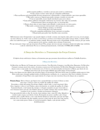 poderá repartir panfletos e convidar as pessoas para assistir as conferências.
• Colar cartazes ou fazer outros tipos de campanhas publicitárias.
• Para sacrifícarnos pela humanidade devemos preparar-nos, reflexionando e compreendendo o que temos aprendido.
• Mais tarde, a pessoa se fogueará para poder entregar o temário em uma sala.
• Uma vez aprendido, iremos dando introduções para novos alunos.
• Logo poderá colaborar entregando conferências nas mesmas salas onde esta assistindo.
• Posteriormente abrirá sua primeira sala e se encarrega dela.
• Depois abrirá salas en outros lugares para difundir o conhecimento em outras partes.
• Mais tarde se tornará instructor internacional e abrirá grupos em outros paises.
• Logo dirigirá os grupos e os orientará.
• Escrevendo libros do Conhecimento.
• Fazendo campanhas publicitárias: locais, nacionais ou mundias.
• Despertando para poder fazer Sacrifício mais consciênte.
Reflexionemos nisto. O importante é que quando alguém se decide a ensinar, não importa onde, pode ser na rua, em um parque,
em uma cafeteria, etc. Tudo o que se ensina se torna força e esa força a necessitamos para poder avançar. Então, é urgente refletir
sobre esta conferência para ver se podemos mudar a atitude. Devemos tentar servir a humanidade, decidir começar, por que muitas
pessoas querem servir, porém, a timidez não as deixam. Comecemos
Por que tanta gente chega e por que tão poucos ficam? Pois, porque não tem com que sustentar-se dentro do ônibus (que simboliza
a sala de conferência). Por isso se retiram permanentemente. A fórmula é COMEÇAR A FAZER.
A Dança dos Derviches e a Transmutação das Forças CósmicasA Dança dos Derviches e a Transmutação das Forças CósmicasA Dança dos Derviches e a Transmutação das Forças CósmicasA Dança dos Derviches e a Transmutação das Forças Cósmicas
O objetivo desta conferência é darnos as ferramentas para que possamos desenvolvernos melhor no Trabalho Esotérico.
A Dança dos Derviches:
Os Derviches são Mestres da Turquia que vivem no deserto. Tem Derviches Cantantes e tem Derviches Dançantes. Os Derviches
Cantantes ensinam através dos cantos e da música os processos da Consciência. Os Derviches Dançantes ensinam através das
danças como o corpo pode estar em harmonia com o Universo; com determinados movimentos ou Runas, que dentro de nós
mobilizan umas forças que são de muita utilidade para poder lograr a Concentração.
Então, estas danças tem por objetivo que possamos lograr a Concentração. Devemos fazê-la antes de qualquer prática para ter êxito.
Deste modo, para conseguir qualquer prática, desdobramento, meditação, etc., se queremos obter bons resultados, devemos
armonizar o Corpo Fisico com a parte interior. E se logra com estes exercícios. Essas três danças são as seguintes:
Primeira DançaPrimeira DançaPrimeira DançaPrimeira Dança: Abrir os braços, que fiquen retos e perpendiculares ao tronco. Colocar as mãos
para cima e começar a girar em sentido das agulhas do relógio.
Esta prática e muito útil, porque descarrega o fígado, o plexo solar e a zona emocional. Além
disso, organiza e coloca os sete Chakras a girar.corretamente, no sentido das agulhas do relógio.
Lamentavelmente, o mal manejo das energias e o desgaste energético em que vivem todos os
seres humanos fazen com que estes Chakras girem em sentido contrário. Este exercício alinha e
coordena os três cérebros, e produz um fenômeno vibratório.
Tem que praticá-lo todos os dias. Se executa ,como mínimo, vinte e uma (21) voltas. Quando se
conclui os giros avança o pé direito a frente, flexionando um pouco o joelho e põe o braço
esquerdo sobre o joelho direito e com a mão direitta (dedos) no entrecenho, para que não fique
mareado. Se se faz durante oito dias seguidos a pessoa se dará conta de que ja não sente mareio,
ou o sente muito pouco. Então, se esta descarregando o figado, o que permite melhor
desdobramentos.
 