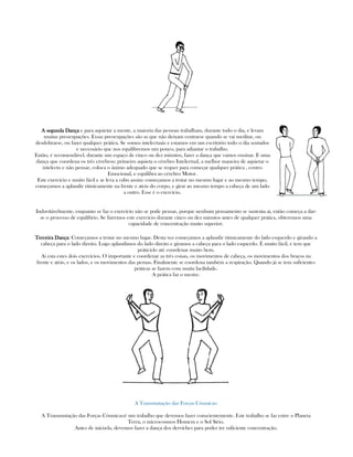 A segunda DançaA segunda DançaA segunda DançaA segunda Dança e para aquietar a mente, a maioria das pessoas trabalham, durante todo o dia, e levam
muitas preocupações. Essas preocupações são as que não deixam centrarse quando se vai meditar, ou
desdobrarse, ou fazer qualquer prática. Se somos intelectuais e estamos em um escritório todo o dia sentados
e necessário que nos equilibremos um pouco, para adiantar o trabalho.
Então, é recomendável, durante um espaço de cinco ou dez minutos, fazer a dança que vamos ensinar. E uma
dança que coordena os três cérebros: primeiro aquieta o cérebro Intelectual, a melhor maneira de aquietar o
intelecto e não pensar, coloca o ânimo adequado que se requer para começar qualquer prática , centro
Emocional, e equilibra ao cérebro Motor.
Este exercício e muito fácil e se leva a cabo assim: começamos a trotar no mesmo lugar e ao mesmo tempo,
começamos a aplaudir ritmicamente na frente e atrás do corpo, e girar ao mesmo tempo a cabeça de um lado
a outro. Esse é o exercício.
Induvitávelmente, enquanto se faz o exercício não se pode pensar, porque nenhum pensamento se sustenta ai, então começa a dar-
se o processo de equilíbrio. Se fizermos este exercício durante cinco ou dez minutos antes de qualquer prática, obteremos uma
capacidade de concentração muito superior.
Terceira DançaTerceira DançaTerceira DançaTerceira Dança: Começamos a trotar no mesmo lugar. Desta vez começamos a aplaudir ritmicamente do lado esquerdo e girando a
cabeça para o lado direito. Logo aplaudimos do lado direito e giramos a cabeça para o lado esquerdo. É muito fácil, e tem que
práticá-lo até coordenar muito bem.
Ai esta estes dois exercícios. O importante e coordenar as três coisas, os movimentos de cabeça, os movimentos dos braços na
frente e atrás, e os lados, e os movimentos das pernas. Finalmente se coordena também a respiração. Quando já se tem suficientes
práticas se fazem com muita facilidade.
A prática faz o mestre.
A Transmutação das Forças Cósmicas:
A Transmutação das Forças Cósmicas:é um trabalho que devemos fazer conscientemente. Este trabalho se faz entre o Planeta
Terra, o microcosmos Homem e o Sol Sírio.
Antes de inicia-la, devemos fazer a dança dos derviches para poder ter suficiente concentração.
 