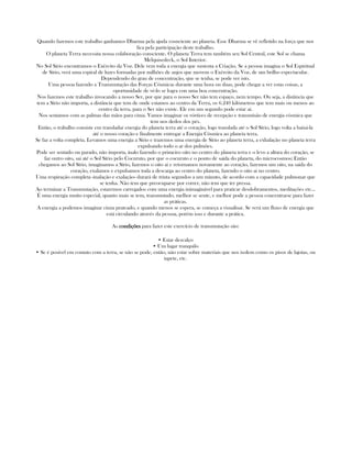 Quando fazemos este trabalho ganhamos Dharma pela ajuda cosnciente ao planeta. Esse Dharma se vê refletido na força que nos
fica pela participação deste trabalho.
O planeta Terra necessita nossa colaboração consciente. O planeta Terra tem também seu Sol Central, este Sol se chama
Melquisedeck, o Sol Interior.
No Sol Sírio encontramos o Exército da Voz. Dele vem toda a energia que sustenta a Criação. Se a pessoa imagina o Sol Espiritual
de Sírio, verá uma espiral de luzes formadas por milhões de anjos que movem o Exército da Voz, de um brilho espectacular.
Dependendo do grau de concentração, que se tenha, se pode ver isto.
Uma pessoa fazendo a Transmutação das Forças Cósmicas durante uma hora ou duas, pode chegar a ver estas coisas, a
oportunidade de vé-lo se logra con uma boa concentração.
Nos fazemos este trabalho invocando a nosso Ser, por que para o nosso Ser não tem espaço, nem tempo. Ou seja, a distância que
tem a Sírio não importa, a distância que tem de onde estamos ao centro da Terra, os 6.240 kilómetros que tem mais ou menos ao
centro da terra, para o Ser não existe. Ele em um segundo pode estar ai.
Nos sentamos com as palmas das mãos para cima. Vamos imaginar os vórtices de recepção e transmisão de energia cósmica que
tem nos dedos dos pés.
Então, o trabalho consiste em transladar energia do planeta terra até o coração, logo translada até o Sol Sírio, logo volta a baixá-la
até o nosso coração e finalmente entregar a Energia Cósmica ao planeta terra.
Se faz a volta completa. Levamos uma energia a Sírio e trazemos uma energia de Sírio ao planeta terra, a exhalação no planeta terra
expulsando todo o ar dos pulmões.
Pode ser sentado ou parado, não importa, inalo fazendo o primeiro oito no centro do planeta terra e o levo a altura do coração, se
faz outro oito, sai até o Sol Sírio pelo Cocuruto, por que o cocuruto e o ponto de saida do planeta, do microcosmos; Então
chegamos ao Sol Sírio, imaginamos a Sírio, fazemos o oito ai e retornamos novamente ao coração, fazemos um oito, na saida do
coração, exalamos e expulsamos toda a descarga ao centro do planeta, fazendo o oito ai no centro.
Uma respiração completa -inalação e exalação- durará de trinta segundos a um minuto, de acordo com a capacidade pulmonar que
se tenha. Não tem que preocuparse por correr, não tem que ter pressa.
Ao terminar a Transmutação, estaremos carregados com uma energia inimaginável para praticar desdobramentos, meditações etc...
É uma energia muito especial, quanto mais se tem, transmutado, melhor se sente, e melhor pode a pessoa concentrarse para fazer
as práticas.
A energia a podemos imaginar cinza prateado, e quando menos se espera, se começa a visualisar. Se verá um fluxo de energia que
está circulando através da pessoa, porém isso e durante a prática.
As condiçõescondiçõescondiçõescondições para fazer este exercício de transmutação são:
• Estar descalço
• Um lugar tranquilo
• Se é posivel em contato com a terra, se não se pode, então, não estar sobre materiais que nos isolem como os pisos de lajotas, ou
tapete, etc.
 