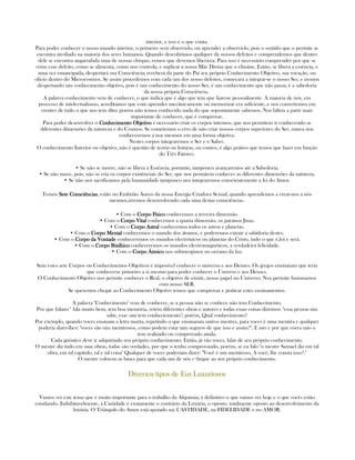 interior, e isso é o que conta.
Para poder conhecer o nosso mundo interior, o primeiro será observá-lo, ou aprender a observá-lo, pois o sentido que o permite se
encontra atrofiado na maioria dos seres humanos. Quando descobrimos qualquer de nossos defeitos e comprendemos que dentro
dele se encontra angarrafada uma de nossas chispas, vemos que devemos liberá-ra. Para isso é necessário comprender por que se
criou esse defeito, como se alimenta, como nos controla, e suplicar a nossa Mãe Divina que o elimine, Então, se libera a essência, e
uma vez emancipada, despertará sua Consciência; receberá da parte do Paí seu próprio Conhecimento Objetivo, sua vocação, ou
oficio dentro do Microcosmos. Se assim procedemos com cada um dos nosso defeitos, começará a integrar-se o nosso Ser, e iremos
despertando um conhecimento objetivo, pois é um conhecimento do nosso Ser, é um conhecimento que não passa, é a sabedoria
da nossa própria Consciência.
A palavra conhecimento vem de conhecer, o que indica que é algo que tem que fazerse pessoalmente. A maioria de nós, em
processo de intelectualismo, acreditamos que com aprender mecânicamente ou memorizar era suficiente, e nos convertemos em
crentes de tudo o que nos tem dito; porém não temos conhecido nada do que sopostamente sabemos. Nos faltou a parte mais
importante de conhecer, que é comprovar.
Para poder desenvolver o Conhecimento ObjetiConhecimento ObjetiConhecimento ObjetiConhecimento Objetivovovovo é necessario criar os corpos internos, que nos permitem ir conhecendo as
diferentes dimensões da natureza e do Cosmos. Se cometemos o erro de não criar nossos corpos superiores do Ser, nunca nos
conheceremos a nos mesmos em uma forma objetiva.
Nestes corpos integraremos o Ser e o Saber.
O conhecimento Interior ou objetivo, não é questão de teoria ou leituras, ou contos, é algo prático que temos que fazer em função
do Três Fatores.
• Se não se morre, não se libera a Essência, portanto, tampouco avançaremos até a Sabedoria.
• Se não nasce, pois, não se cria os corpos existênciais do Ser, que nos permitem conhecer as diferentes dimensões da natureza.
• Se não nos sacrificamos pela humanidade tampouco nos integraremos conscientemente a lei do Amor.
Temos SeteSeteSeteSete ConsciênciasConsciênciasConsciênciasConsciências, estão no Embrião Áureo da nossa Energia Criadora Sexual, quando aprendemos a crear-nos a nós
mesmos,irremos desenvolvendo cada uma destas consciências.
• Com o Corpo FísicoCorpo FísicoCorpo FísicoCorpo Físico conhecemos a terceira dimensão.
• Com o Corpo VitalCorpo VitalCorpo VitalCorpo Vital conhecemos a quarta dimensão, os paraisos Jinas.
• Com o Corpo AstralCorpo AstralCorpo AstralCorpo Astral conhecemos todos os astros e planetas.
• Com o Corpo MentalCorpo MentalCorpo MentalCorpo Mental conhecemos o mundo dos átomos, e poderemos extrair a sabidoria destes.
• Com o Corpo da VontadeCorpo da VontadeCorpo da VontadeCorpo da Vontade conheceremos os mundos electrônicos ou planetas do Cristo, tudo o que é,foi e será.
• Com o Corpo BúdhicoCorpo BúdhicoCorpo BúdhicoCorpo Búdhico conheceremos os mundos electromagnéticos, a verdadeira felicidade.
• Com o Corpo ÁtmicoCorpo ÁtmicoCorpo ÁtmicoCorpo Átmico nos submergimos no océano da luz.
Sem estes sete Corpos ou Conhecimentos Objetivos é imposivel conhecer o universo e aos Deuses. Os gregos ensinaram que teria
que conhecerse primeiro a si mesmo para poder conhecer o Unverso e aos Deuses.
O Conhecimento Objetivo nos permite conhecer o Real, o objetivo de existir, nosso papel no Universo. Nos permite fusionarnos
com nosso SER.
Se queremos chegar ao Conhecimento Objetivo temos que comprovar e práticar estes ensinamentos.
A palavra "Conhecimento" vem de conhecer, se a pessoa não se conhece não tem Conhecimento.
Por que fulano* fala mutio bem, tem boa memória, retém diferentes obras e autores e todas essas coisas dizemos: "essa pessoa sim
sabe, esse sim tem conheciemento"; porém, Qual conhecimento?
Por exemplo, quando voces ensinam a letra morta, repetindo o que ensinaram outros mestres, para voces é uma mentira e qualquer
poderia dizer-lhes: "voces são uns mentirosos, como podem estar tam seguros de que isso e assim?". E isto e por que voces não o
tem realizado ou comprovado ainda.
Cada gnóstico deve ir adquirindo seu próprio conhecimento. Então, já vão voces, falar de seu próprio conhecimento.
O mestre diz tudo em suas obras, todas são verdades, por que o tenho comprovando, porém, se eu falo "o mestre Samael diz em tal
obra, em tal capítulo, tal e tal coisa" Qualquer de voces poderiam dizer: "Você é um mentiroso, A você, lhe consta isso?."
O mestre colocou as bases para que cada um de nós c+hegue ao seu próprio conhecimento.
Diversos tipos de Eus LuxuriososDiversos tipos de Eus LuxuriososDiversos tipos de Eus LuxuriososDiversos tipos de Eus Luxuriosos
Vamos ver este tema que é muito importante para o trabalho da Alquimia; é definitivo o que vamos ver hoje e o que vocês estão
estudando. Indubitavelmente, a Castidade é exatamente o contrário da Luxúria, o oposto, totalmente oposto ao desenvolvimento da
luxúria. O Triângulo do Amor está apoiado na: CASTIDADE, na FIDELIDADE e no AMOR.
 