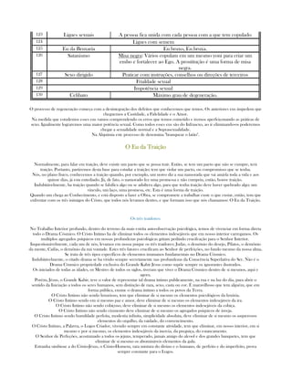 123 Ligues sexuais A pessoa fica unida com cada pessoa com a que tem copulado
124 Ligues com semem
125 Eu da Bruxaría Eu bruxo, Eu bruxa.
126 Satanismo Misa negra: Vários copulam em um mesmo yoni para criar um
embo e fortalecer ao Ego. A prostitução é uma forma de misa
negra.
127 Sexo dirigido Praticar com instruções, conselhos ou direções de terceiros
128 Frialdade sexual
129 Impotência sexual
130 Celibato Máximo grau de degeneração.
O processo de regeneração começa com a desintegração dos defeitos que conhecemos que temos. Os anteriores eus impedem que
cheguemos a Castidade, a Fidelidade e o Amor.
Na medida que estudemos esses eus vamos comprendendo os erros que temos cometido e iremos aperfeiçonando as práticas de
sexo. Igualmente lograremos uma maior potência sexual. Como todos esses eus são do Infrasexo, ao ir eliminando-os poderemos
chegar a sexualidade normal e a Suprasexualidade.
Na Alquimia este processo de denomina "branquear o latão".
O Eu da TraiçãoO Eu da TraiçãoO Eu da TraiçãoO Eu da Traição
Normalmente, para falar em traição, deve existir um pacto que se possa trair. Então, se tem um pacto que não se cumpre, terá
traição. Portanto, partiremos desta base para estudar a traição; tem que violar um pacto, ou compromisso que se tenha.
Nós, no plano físico, conhecemos a traição quando, por exemplo, um noivo diz a sua namorada que vai amá-la toda a vida e aos
quinze dias, já esta entediado. Já, de fato, o namorado fez uma promessa e não cumpriu, então, houve traição.
Indubitávelmente, ha traição quando se falsifica algo ou se adultera algo, para que tenha traição deve haver quebrado algo; um
vinculo, um laço, uma promesa, etc. Esta é uma forma de traição.
Quando um chega ao Conhecimento, e está disposto a fazer a Obra, se compromete a trabalhar custe o que custar, então, tem que
enfrentar com os três inimigos do Cristo, que todos nós levamos dentro, e que formam isso que nós chamamos: O Eu da Traição.
Os três traidores:
No Trabalho Interior profundo, dentro do terreno da mais estrita auto-observação psicológica, temos de vivenciar em forma direta
todo o Drama Cósmico. O Cristo Intimo ha de eliminar todos os elementos indesejáveis que em nosso interior carregamos. Os
multiplos agregados psíquicos em nossas profundezas psicológicas gritam pedindo crucifcação para o Senhor Interior.
Inquestionávelmente, cada um de nós, levamos em nossa psique os três traidores; Judas, o demônio do desejo, Pilatos, o demônio
da mente, Caifás, o demônio da má vontade. Estes três fatores crucificam ao Senhor de perfeições, no fundo mesmo da nossa alma.
Se trata de três tipos específicos de elementos inumanos fundamentais no Drama Cósmico.
Indubitávelmente, o citado drama se ha vivido sempre secretamente nas profundezas da Conscência Superlativa do Ser. Não é o
Drama Cósmico propriedade exclusiva do Grande Kabir Jésus como supõe sempre os ignorantes ilustrados.
Os iniciados de todas as idades, os Mestres de todos os siglos, tiveram que viver o Drama Cósmico dentro de si mesmos, aqui e
agora.
Porém, Jésus, o Grande Kabir, teve o valor de representar tal drama íntimo publicamente, na rua e na luz do dia, para abrir o
sentido da Iniciação a todos os seres humanos, sem distinção de raza, sexo, casta ou cor. É maravilhoso que tem alguém, que em
forma pública, ensine o drama íntimo a todos os povos da Terra.
O Cristo Intimo não sendo luxurioso, tem que eliminar de si mesmo os elementos psicológicos da luxúria.
O Cristo Intimo sendo em si mesmo paz e amor, deve eliminar de si mesmo os elementos indesejáveis da ira.
O Cristo Intimo não sendo cobiçoso, deve eliminar de si mesmo os elementos indesejáveis da cobiça.
O Cristo Intimo não sendo ciumento deve eliminar de si mesmo os agregados psiquicos de inveja.
O Cristo Intimo sendo humildade perfeita, modestia infinita, simplicidade absoluta, deve eliminar de si mesmo os asquerosos
elementos do orgulho, da vaidade, do convencimento.
O Cristo Intimo, a Palavra, o Logos Criador, vivendo sempre em constante atividade, tem que eliminar, em nosso interior, em si
mesmo e por si mesmo, os elementos indesejáveis da inercia, da preguiça, do estancamento.
O Senhor de Perfeções, acostumado a todos os jejuns, temperado, jamais amigo do alcool e dos grandes banquetes, tem que
eliminar de si mesmo os abomináveis elementos da gula.
Estranha simbiose a do Cristo-Jésus, o Cristo-Homem, rara mistura do divino e o humano, de perfeito e do imperfeito, prova
sempre constante para o Logos.
 