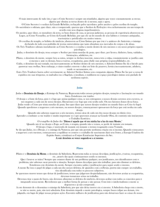 O mais interessante de tudo isto, é que o Crsito Secreto é sempre um triunfador, alguém que vence constantemente as trevas;
alguém que elimina as trevas dentro de si mesmo, aqui e agora.
O Cristo Secreto é o senhor da Grande Rebelião, rechaçado pelos sacerdotes, pelos anciões e pelos escribas do templo.
Os sacerdoteis o odeiam, quer dizer, não o compreende, querem que o Senhor de Perfeições viva exclusivamente em um tempo de
acordo com seus dogmas inquebrantáveis.
Os anciões, quer dizer, os moradores da terra, os bons donos de casa, as pessoas judicioso, as pessoas de experiência aborrecem ao
Logos, ao Cristo Vermelho, ao Cristo da Grande Rebelião, por que ele sai do mundo de seus hábitos e costumes antiquadas,
reacionárias e petrificadas em muitos ontens.
Os escribas do templo, os bribões do intelecto, aborrecem ao Cristo Intimo por que éste é a antiteses do Anticristo, o inimigo
declarado de todo essa podridão de teorias universitárias que tanto abundam nos mercados de corpos e de almas.
Os Três Traidores odeiam mortalmente ao Cristo Secreto e o conduz a morte dentro de nós mesmos e em nosso próprio espacio
psicológico.
Judas, o demônio do desejo, troca sempre o Senhor por trinta moedas de prata, quer dizer, por licores, dinheiro, fama, vaidades,
fornicações, adultérios, etc.
Pilatos. o demônio da mente, sempre lava as mãos, sempre se declara inocente, nunca tem a culpa, constantemente se justifica ante
si mesmo e ante os demais, busca evasivas, escapátorias, para eludir suas próprias responsabilidades, etc.
Caifás, o demônio da má vontade, trai incessantemente ao Senhor dentro de nós mesmos, o Adorável Intimo lhe dá o báculo para
pastorear suas ovelhas. Sem embargo, o cínico traidor converte o altar em leito de prazeres, fornica incessantemente, adultera,
vende os sacramentos, etc.
Estes Três Traidores fazem sofrer secretamente ao Adorável Senhor Intimo sem compaixão alguma. Pilatos lhe faz por a coroa de
espinhos em suas têmporas, os malvados eus o flagelam, o insultam, o maldizem no espaço psicológico íntimo sem piedade de
nenhuma espécie.
JudasJudasJudasJudas
Judas o Demônio do DesejoDemônio do DesejoDemônio do DesejoDemônio do Desejo, o Enimigo da Natureza. Representa todos nossos próprios desejos, tentações e fascinações no mundo
fisico. Estudemos este traidor.
O desejo e a fonte da força, pois é o fogo que anima qualquer coisa, se nos entregamos a nossos desejos seremos seus escravos, se
nos negamos a cada um de nosso desejos, liberaremos esse fogo que está oculto nele. Ou nos faremos donos dessa força.
Judas vende o Cristo por trinta moedas de prata. Isto quer dizer que nossos desejos vendem no mundo fisico ao Criso (o fogo).
Quando apredemos a negar-nos a nós mesmos, ou nossos desejos, començaremos apossar-nos da força que está oculta em cada
desejo.
Quando não sabemos negar-nos a nós mesmos, iremos atras de cada um dos nosso desejos no diário viver.
Aprender a combater a este traidor é muitio importante se é que queremos avançar na Grande Obra, do contrário não iniciaremos
o Trabalho Esotérico.
O evangélho de Judas diz: "Ditoso é aquele que vê em minha luz a luz do meu Mestre.Ditoso é aquele que vê em minha luz a luz do meu Mestre.Ditoso é aquele que vê em minha luz a luz do meu Mestre.Ditoso é aquele que vê em minha luz a luz do meu Mestre."
Quando um vê no desejo o Fogo, ao Crsito, o resgata, quando não o vemos, se perde de instante em instante.
O desejo é fogo, e morrendo de instante em instante o iremos resgatando como Vontade.
Se diz que Judas, ou o Desejo, é o enimigo da Natureza, por que não permite nenhuma criação em si mesmo. Quando começamos
a negar-nos a nós mesmos, começaremos a equilibrar os centros e o trabalho de nascimento dará seus frutos, a Energia Criadora do
Espírito Santo, cristalizará os Corpos Existênciais Superiores do Ser.
A este demônio se vence negandoA este demônio se vence negandoA este demônio se vence negandoA este demônio se vence negando----se a si mesmose a si mesmose a si mesmose a si mesmo.
PilatosPilatosPilatosPilatos
Pilatos é o Demônio da MenteDemônio da MenteDemônio da MenteDemônio da Mente, o demônio da Sabedoria. Representa todas as nossas desculpas, justificações, evasivas, escapatórias,
etc...através das quais continuaremos sendo os mesmos.
Que é lavar-se as mãos? Sempre que estamos diante de um problema qualquer, nos justificamos, nos identificamos com o
problema, não sabemos sacar proveito a situação. Sempre damos desculpas para não trabalhar, para não eliminar os defeitos.
Estudemos este demônio da mente. Sempre encontra saidas e justificações para seguir sendo o mesmo.
A mente lhe toca o papel de julgar a cada um dos nossos defeitos, de ajuizá-los com a reflexão, porém não cumpre seu trabalho,
vive identificada com todos os precesos subjetivos.
Se queremos morrer temos que deixar de justificá-nos, temos que julgar-nos despiedadamente, não devemos aceitar as escapatórias,
devemos tornar-nos sérios no trabalho.
Devemos tirar o pasto do burro, não devemos alimentar os defeitos do intelecto, devemos acabar com todos os conceitos para ir
integrando nossa mente. Recordemos que a melhor forma de pensar e não pensar. Com toto o intelectualismo a mente se
degenerou e já não comprende.
A este demonio de o denomina o enimigo da Sabedoria, por que não deixa morrer em si mesmo. A Sabedoria chega com a morte,
se não se morre, pois, não terá sabedoria. Este demônio impede a morte psicológica, sempre busca culpar aos demais, vive
julgando, em lugar de julgar nossas própras ações. Encontra milhares de justificativas para não deixar-nos fazer as coisas do nosso
 