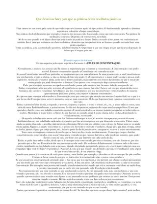 Que devemos faQue devemos faQue devemos faQue devemos fazer para que as práticas deem resultados positivoszer para que as práticas deem resultados positivoszer para que as práticas deem resultados positivoszer para que as práticas deem resultados positivos
Hoje vamos ver este tema, pela razão de que todo o que nós fazemos aqui é de tipo prático. O fundamental é aprender a dominar
as práticas e colocá-las a limpo, como dizem.
Nas práticas do desdobramento por exemplo, a maioria das pessoas estão fracassando, como que não começaram. Nas práticas de
meditação, o mesmo. Da prática de retrospetivsa, nem falar.
Só de vez em quando se vê algum aluno que esta tirando as práticas a limpo. Então, em razão a isso, entra esta conferência no
temário. Isto é para que tenhamos em claro os distintos elementos que nos podem levar ao fracasso quando um tenta fazer uma
prática qualquer.
Todas as práticas, pois, dão resultados positivos, indubitavelmente. O importante é que um chegue a fazer a prática na disposição de
ânimo que se requer para isto.
Primeiro aspecto do fracasso:
Um dos aspectos pelos quais as práticas fracassam é a FALTA DE CONCENTRAÇAOFALTA DE CONCENTRAÇAOFALTA DE CONCENTRAÇAOFALTA DE CONCENTRAÇAO.
Normalmente, a maioria das pessoas não lhe damos a importância que se merece a concentração. A Concentração é um poder
terrivel. Estamos concentrados quando a Consciência está centrada na ação.
Se nossa Consciência é nosso Deus particular, se imaginaram que esse nunca fracassa. Se uma pessoa centra a sua Consciência no
que esta fazendo, se não se distrae, se não se dissipa, de fato tem poder. E a Concentração é o maior poder ao que a pessoa pode
aspirar ter. Assim não o vejamos ainda, assim não o temos analizado, mais na frente nos iremos dando conta de que é um poder
muito grande que pode desenvolver o homem. Uma pessoa com concentração logra coisas maravilhosas.
Pode, por exemplo, atravessar um apedra caminhando, passar pelo interior e sair do outro lado de uma parede, etc.
Então, o importante seria aprender a centrar a Consciência no que estamos fazendo. O grave está em que a maioria dos seres
humanos não sabemos concentrar. Acreditamos que nos concentramos por que desenvolvemos certos trabalhos de maneira
aparentemente judicioso, porém, não estamos realmente concentrados.
Se a pessoa quer começar a desenvolver a Concentração, tem que começar a por atenção em uma tarefa muito fácil: ver o qué é o
que faz no dia; Coisa por coisa, serve ir anotando, para ser mais consciente. O dia que logremos fazer esa coisa concentrados será
um exito.
Então, o primeiro labor do dia, o segundo, o terceiro, o quarto, o quinto, o sexto, o sétimo, etc., etc., e assim todas as coisas, uma
atras da outra. Indubitavelmente, a primeira coisa do dia será despertar-se, regressar do corpo astral ao corpo físico. E tem que
aprender a fazê-lo como um trabalho consciente, centrar a Consciência desde esse mesmo instante para poder recordar todos os
sonhos. Mantralizar e trazer todos os filmes do que fizemos no mundo astral. E assim estaria, todos os dias, despertando-se
cosncientemente, recordando.
O segundo trabalho seria anotar cada um dos distintos sonhos que se teve. O terceiro, incorporar-se para sair da cama.
Indubitavelmente, um trabalhador ordenado, o primeiro que fara será comprovar em que dimensão se encontra. Talvez esteja,
ainda na quinta dimensão e acredita estar na terceira dimensão. Deverá dar um saltinho com o desejo de flutuar para ver se ainda
esta na quinta. Sigamos, o quarto será estirar-se, o quinto será desvestir-se ou ir até o banheiro, chegar até a pia, tirar a roupa, entrar
na ducha, ajustar a água, que esteja quente, etc., fechar a porta da ducha, ensaboar-se, enxaguar-se, secar-se e assim sucessivamente.
Voces nem se imaginam o número de tarefas que se fazen no dia, e todas mecânicamente. Temos que chegar a fazê-las
consciêntemente, concentrados, com nossa Consciência centrada no que estamos fazendo a cada um destes instantes, para poder
dar-nos conta de cada um destes eus que intervém em cada tarefa do dia.
Então, se pode lutar todos os dias, desde que se levanta por estar concentrado, por viver o instante, por não distrair-se, por não
permitir que se lhe va a Consciência dar um paseio quem sabe onde. Ou se dorme definitivamente e estamos todo o dia como
zumbi, caminhando na rua, falando com as pessoas, lutando, discutindo, perguntando preços, etc...e pela noite voltar pra casa nos
perguntam "Que você fez hoje?" respondemos "Não sei!". E isto, por que estando tão dormidos que não nos lembramos nem sequer
do que temos feito no dia. A este ponto se chega.
Quando uma pessoa já é consciente de cada passo destes , toma banho, por ezemplo, e descobre os elementos que lhe põe conflito.
Começa a dar-se conta de por que no diário viver tem tantas indecisões e outras coisas similares.
Se a pessoa já tem um programa de atividades para o dia, vai ao que tem que fazer, e não permite que chegue nenhum pensamento
que não tenha que ver com o que corresponde a essa tarefa. A luta esta nisso. A Consciência irá despertando e cada vez terá mais
Concentração. Por exemplo: uma pessoa está fazendo a tarefa número três e resulta que vai se encontrar com fulana na tarefa doze,
e está tão emocionada que na tarefa três está pensando nela. Conclução: está dormida.
Necessariamente tem que estar centrada no que esta fazendo na tarefa. Se está pensando nela, pois, está no futuro, e não está
vivendo o presente, não está vivendo o instante. E se não está vivendo o presente não pode estar concentrado. O mesmo acontece
quando a pessoa está em uma reunião com alguém e está pensando em um problema que ocorreu na tarefa anterior. Essa pessoa
não esta vivendo o instante. De fato, está descentrada, e tem que fazer esforços por concentrarse.
Voces vão notar algo muito interessante. Quando um faz uma tarefa concentrado, essa tarefa se simplifica e se comprime, e se torna
muito fácil de fazer e agradável, deliciosa. A tarefa mais elemental, lavar as xícaras de café, se sente muito agradável, se esta
concentrado, por que se está centrado no que se esta fazendo.
Porém, que acontece quando se esta lavando as xícaras de café? Se descobre que tem eus que dizen: "que cansativo!, seria melhor
 